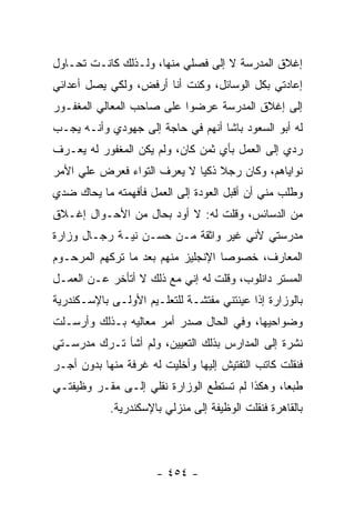 ‫ﺇﻏﻼﻕ ﺍﻟﻤﺩﺭﺴﺔ ﻻ ﺇﻟﻰ ﻓﺼﻠﻲ ﻤﻨﻬﺎ، ﻭﻟـﺫﻟﻙ ﻜﺎﻨـﺕ ﺘﺤـﺎﻭل‬
‫ﺇﻋﺎﺩﺘﻲ ﺒﻜل ﺍﻟﻭﺴﺎﺌل، ﻭﻜﻨﺕ ﺃﻨﺎ ﺃﺭﻓﺽ، ﻭﻟﻜﻲ ﻴﺼل ﺃﻋﺩﺍﺌﻲ‬
‫ﺇﻟﻰ ﺇﻏﻼﻕ ﺍﻟﻤﺩﺭﺴﺔ ﻋﺭﻀﻭﺍ ﻋﻠﻰ ﺼﺎﺤﺏ ﺍﻟﻤﻌﺎﻟﻲ ﺍﻟﻤﻐﻔـﻭﺭ‬
‫ﻟﻪ ﺃﺒﻭ ﺍﻟﺴﻌﻭﺩ ﺒﺎﺸﺎ ﺃﻨﻬﻡ ﻓﻲ ﺤﺎﺠﺔ ﺇﻟﻰ ﺠﻬﻭﺩﻱ ﻭﺃﻨـﻪ ﻴﺠـﺏ‬
‫ﺭﺩﻱ ﺇﻟﻰ ﺍﻟﻌﻤل ﺒﺄﻱ ﺜﻤﻥ ﻜﺎﻥ، ﻭﻟﻡ ﻴﻜﻥ ﺍﻟﻤﻐﻔﻭﺭ ﻟﻪ ﻴﻌـﺭﻑ‬
‫ﻨﻭﺍﻴﺎﻫﻡ، ﻭﻜﺎﻥ ﺭﺠﻼ ﺫﻜ ‪‬ﺎ ﻻ ﻴﻌﺭﻑ ﺍﻟﺘﻭﺍﺀ ﻓﻌﺭﺽ ﻋﻠﻲ ﺍﻷﻤﺭ‬
                             ‫ﹰ ﻴ‬
‫ﻭﻁﻠﺏ ﻤﻨﻲ ﺃﻥ ﺃﻗﺒل ﺍﻟﻌﻭﺩﺓ ﺇﻟﻰ ﺍﻟﻌﻤل ﻓﺄﻓﻬﻤﺘﻪ ﻤﺎ ﻴﺤﺎﻙ ﻀﺩﻱ‬
‫ﻤﻥ ﺍﻟﺩﺴﺎﺌﺱ، ﻭﻗﻠﺕ ﻟﻪ: ﻻ ﺃﻭﺩ ﺒﺤﺎل ﻤﻥ ﺍﻷﺤـﻭﺍل ﺇﻏـﻼﻕ‬
‫ﻤﺩﺭﺴﺘﻲ ﻷﻨﻲ ﻏﻴﺭ ﻭﺍﺜﻘﺔ ﻤـﻥ ﺤﺴـﻥ ﻨﻴـﺔ ﺭﺠـﺎل ﻭﺯﺍﺭﺓ‬
‫ﺍﻟﻤﻌﺎﺭﻑ، ﺨﺼﻭ ‪‬ﺎ ﺍﻹﻨﺠﻠﻴﺯ ﻤﻨﻬﻡ ﺒﻌﺩ ﻤﺎ ﺘﺭﻜﻬﻡ ﺍﻟﻤﺭﺤـﻭﻡ‬
                                    ‫ﺼ‬
‫ﺍﻟﻤﺴﺘﺭ ﺩﺍﻨﻠﻭﺏ، ﻭﻗﻠﺕ ﻟﻪ ﺇﻨﻲ ﻤﻊ ﺫﻟﻙ ﻻ ﺃﺘﺄﺨﺭ ﻋـﻥ ﺍﻟﻌﻤـل‬
‫ﺒﺎﻟﻭﺯﺍﺭﺓ ﺇﺫﺍ ﻋﻴﻨﺘﻨﻲ ﻤﻔﺘﺸـﺔ ﻟﻠﺘﻌﻠـﻴﻡ ﺍﻷﻭﻟـﻰ ﺒﺎﻹﺴـﻜﻨﺩﺭﻴﺔ‬
‫ﻭﻀﻭﺍﺤﻴﻬﺎ، ﻭﻓﻲ ﺍﻟﺤﺎل ﺼﺩﺭ ﺃﻤﺭ ﻤﻌﺎﻟﻴﻪ ﺒـﺫﻟﻙ ﻭﺃﺭﺴـﻠﺕ‬
‫ﻨﺸﺭﺓ ﺇﻟﻰ ﺍﻟﻤﺩﺍﺭﺱ ﺒﺫﻟﻙ ﺍﻟﺘﻌﻴﻴﻥ، ﻭﻟﻡ ﺃﺸﺄ ﺘـﺭﻙ ﻤﺩﺭﺴـﺘﻲ‬
‫ﻓﻨﻘﻠﺕ ﻜﺎﺘﺏ ﺍﻟﺘﻔﺘﻴﺵ ﺇﻟﻴﻬﺎ ﻭﺃﺨﻠﻴﺕ ﻟﻪ ﻏﺭﻓﺔ ﻤﻨﻬﺎ ﺒﺩﻭﻥ ﺃﺠـﺭ‬
‫ﻁﺒ ‪‬ﺎ، ﻭﻫﻜﺫﺍ ﻟﻡ ﺘﺴﺘﻁﻊ ﺍﻟﻭﺯﺍﺭﺓ ﻨﻘﻠﻲ ﺇﻟـﻰ ﻤﻘـﺭ ﻭﻅﻴﻔﺘـﻲ‬
                                                ‫ﻌ‬
            ‫ﺒﺎﻟﻘﺎﻫﺭﺓ ﻓﻨﻘﻠﺕ ﺍﻟﻭﻅﻴﻔﺔ ﺇﻟﻰ ﻤﻨﺯﻟﻲ ﺒﺎﻹﺴﻜﻨﺩﺭﻴﺔ.‬




                      ‫- ٤٥٤ -‬
 