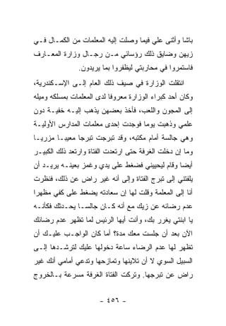 ‫ﺒﺎﺸﺎ ﻭﺃﺜﻨﻰ ﻋﻠﻲ ﻓﻴﻤﺎ ﻭﺼﻠﺕ ﺇﻟﻴﻪ ﺍﻟﻤﻌﻠﻤﺎﺕ ﻤﻥ ﺍﻟﻜﻤـﺎل ﻓـﻲ‬
‫ﺯﻴﻬﻥ ﻭﻀﺎﻴﻕ ﺫﻟﻙ ﺭﺅﺴﺎﺌﻲ ﻤـﻥ ﺭﺠـﺎل ﻭﺯﺍﺭﺓ ﺍﻟﻤﻌـﺎﺭﻑ‬
               ‫ﻓﺎﺴﺘﻤﺭﻭﺍ ﻓﻲ ﻤﺤﺎﺭﺒﺘﻲ ﻟﻴﻅﻔﺭﻭﺍ ﺒﻤﺎ ﻴﺭﻴﺩﻭﻥ.‬
‫ﺍﻨﺘﻘﻠﺕ ﺍﻟﻭﺯﺍﺭﺓ ﻓﻲ ﺼﻴﻑ ﺫﻟﻙ ﺍﻟﻌﺎﻡ ﺇﻟـﻰ ﺍﻹﺴـﻜﻨﺩﺭﻴﺔ،‬
‫ﻭﻜﺎﻥ ﺃﺤﺩ ﻜﺒﺭﺍﺀ ﺍﻟﻭﺯﺍﺭﺓ ﻤﻌﺭﻭ ﹰﺎ ﻟﺩﻯ ﺍﻟﻤﻌﻠﻤﺎﺕ ﺒﻤﺴﻠﻜﻪ ﻭﻤﻴﻠﻪ‬
                           ‫ﻓ‬
‫ﺇﻟﻰ ﺍﻟﻤﺠﻭﻥ ﻭﺍﻟﻠﻌﺏ، ﻓﺄﺨﺫ ﺒﻌﻀﻬﻥ ﻴﺫﻫﺏ ﺇﻟﻴـﻪ ﺨﻔﻴـﺔ ﺩﻭﻥ‬
‫ﻋﻠﻤﻲ ﻭﺫﻫﺒﺕ ﻴﻭ ‪‬ﺎ ﻓﻭﺠﺩﺕ ﺇﺤﺩﻯ ﻤﻌﻠﻤﺎﺕ ﺍﻟﻤﺩﺍﺭﺱ ﺍﻷﻭﻟﻴـﺔ‬
                                   ‫ﻤ‬
‫ﻭﻫﻲ ﺠﺎﻟﺴﺔ ﺃﻤﺎﻡ ﻤﻜﺘﺒﻪ، ﻭﻗﺩ ﺘﺒﺭﺠﺕ ﺘﺒﺭ ‪‬ﺎ ﻤﻌﻴ ‪‬ـﺎ ﻤﺯﺭ ‪‬ـﺎ‬
  ‫ﻴ‬       ‫ﺒ‬      ‫ﺠ‬
‫ﻭﻤﺎ ﺇﻥ ﺩﺨﻠﺕ ﺍﻟﻐﺭﻓﺔ ﺤﺘﻰ ﺍﺭﺘﻌﺩﺕ ﺍﻟﻔﺘﺎﺓ ﻭﺍﺭﺘﻌﺩ ﺫﻟﻙ ﺍﻟﻜﺒﻴـﺭ‬
‫ﺃﻴ ‪‬ﺎ ﻭﻗﺎﻡ ﻟﻴﺤﻴﻴﻨﻲ ﻓﻀﻐﻁ ﻋﻠﻰ ﻴﺩﻱ ﻭﻏﻤﺯ ﺒﻌﻴﻨـﻪ ﻴﺭﻴـﺩ ﺃﻥ‬
                                                ‫ﻀ‬
‫ﻴﻠﻔﺘﻨﻲ ﺇﻟﻰ ﺘﺒﺭﺝ ﺍﻟﻔﺘﺎﺓ ﻭﺇﻟﻰ ﺃﻨﻪ ﻏﻴﺭ ﺭﺍﺽ ﻋﻥ ﺫﻟﻙ، ﻓﻨﻅﺭﺕ‬
‫ﺃﻨﺎ ﺇﻟﻰ ﺍﻟﻤﻌﻠﻤﺔ ﻭﻗﻠﺕ ﻟﻬﺎ ﺇﻥ ﺴﻌﺎﺩﺘﻪ ﻴﻀﻐﻁ ﻋﻠﻰ ﻜﻔﻲ ﻤﻅﻬ ‪‬ﺍ‬
 ‫ﺭ‬
‫ﻋﺩﻡ ﺭﻀﺎﺌﻪ ﻋﻥ ﺯﻴﻙ ﻤﻊ ﺃﻨﻪ ﻜـﺎﻥ ﺠﺎﻟ ‪‬ـﺎ ﻴﺤـﺩﺜﻙ ﻓﻜﺄﻨـﻪ‬
                ‫ﺴ‬
‫ﻴﺎ ﺍﺒﻨﺘﻲ ﻴﻐﺭﺭ ﺒﻙ، ﻭﺃﻨﺕ ﺃﻴﻬﺎ ﺍﻟﺭﺌﻴﺱ ﻟﻤﺎ ﺘﻅﻬﺭ ﻋﺩﻡ ﺭﻀﺎﺌﻙ‬
‫ﺍﻵﻥ ﺒﻌﺩ ﺃﻥ ﺠﻠﺴﺕ ﻤﻌﻙ ﻤﺩﺓ؟ ﺃﻤﺎ ﻜﺎﻥ ﺍﻟﻭﺍﺠـﺏ ﻋﻠﻴـﻙ ﺃﻥ‬
‫ﺘﻅﻬﺭ ﻟﻬﺎ ﻋﺩﻡ ﺍﻟﺭﻀﺎﺀ ﺴﺎﻋﺔ ﺩﺨﻭﻟﻬﺎ ﻋﻠﻴﻙ ﻟﺘﺭﺸـﺩﻫﺎ ﺇﻟـﻰ‬
‫ﺍﻟﺴﺒﻴل ﺍﻟﺴﻭﻱ ﻻ ﺃﻥ ﺘﻼﻴﻨﻬﺎ ﻭﺘﻤﺎﺯﺤﻬﺎ ﻭﺘﺩﻋﻲ ﺃﻤﺎﻤﻲ ﺃﻨﻙ ﻏﻴﺭ‬
‫ﺭﺍﺽ ﻋﻥ ﺘﺒﺭﺠﻬﺎ. ﻭﺘﺭﻜﺕ ﺍﻟﻔﺘﺎﺓ ﺍﻟﻐﺭﻓﺔ ﻤﺴﺭﻋﺔ ﺒـﺎﻟﺨﺭﻭﺝ‬


                       ‫- ٦٥٤ -‬
 