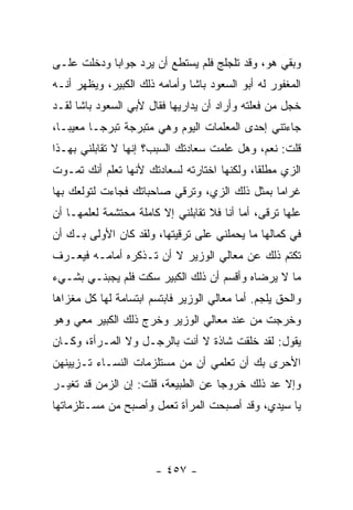 ‫ﻭﺒﻘﻲ ﻫﻭ، ﻭﻗﺩ ﺘﻠﺠﻠﺞ ﻓﻠﻡ ﻴﺴﺘﻁﻊ ﺃﻥ ﻴﺭﺩ ﺠﻭﺍ ‪‬ﺎ ﻭﺩﺨﻠﺕ ﻋﻠـﻰ‬
            ‫ﺒ‬
‫ﺍﻟﻤﻐﻔﻭﺭ ﻟﻪ ﺃﺒﻭ ﺍﻟﺴﻌﻭﺩ ﺒﺎﺸﺎ ﻭﺃﻤﺎﻤﻪ ﺫﻟﻙ ﺍﻟﻜﺒﻴﺭ، ﻭﻴﻅﻬﺭ ﺃﻨـﻪ‬
‫ﺨﺠل ﻤﻥ ﻓﻌﻠﺘﻪ ﻭﺃﺭﺍﺩ ﺃﻥ ﻴﺩﺍﺭﻴﻬﺎ ﻓﻘﺎل ﻷﺒﻲ ﺍﻟﺴﻌﻭﺩ ﺒﺎﺸﺎ ﻟﻘـﺩ‬
‫ﺠﺎﺀﺘﻨﻲ ﺇﺤﺩﻯ ﺍﻟﻤﻌﻠﻤﺎﺕ ﺍﻟﻴﻭﻡ ﻭﻫﻲ ﻤﺘﺒﺭﺠﺔ ﺘﺒﺭ ‪‬ـﺎ ﻤﻌﻴ ‪‬ـﺎ،‬
   ‫ﺒ‬       ‫ﺠ‬
‫ﻗﻠﺕ: ﻨﻌﻡ، ﻭﻫل ﻋﻠﻤﺕ ﺴﻌﺎﺩﺘﻙ ﺍﻟﺴﺒﺏ؟ ﺇﻨﻬﺎ ﻻ ﺘﻘﺎﺒﻠﻨﻲ ﺒﻬـﺫﺍ‬
‫ﺍﻟﺯﻱ ﻤﻁﻠ ﹰﺎ، ﻭﻟﻜﻨﻬﺎ ﺍﺨﺘﺎﺭﺘﻪ ﻟﺴﻌﺎﺩﺘﻙ ﻷﻨﻬﺎ ﺘﻌﻠﻡ ﺃﻨﻙ ﺘﻤـﻭﺕ‬
                                             ‫ﻘ‬
‫ﻏﺭﺍ ‪‬ﺎ ﺒﻤﺜل ﺫﻟﻙ ﺍﻟﺯﻱ، ﻭﺘﺭﻗﻲ ﺼﺎﺤﺒﺎﺘﻙ ﻓﺠﺎﺀﺕ ﻟﺘﻭﻟﻌﻙ ﺒﻬﺎ‬
                                               ‫ﻤ‬
‫ﻋﻠﻬﺎ ﺘﺭﻗﻰ، ﺃﻤﺎ ﺃﻨﺎ ﻓﻼ ﺘﻘﺎﺒﻠﻨﻲ ﺇﻻ ﻜﺎﻤﻠﺔ ﻤﺤﺘﺸﻤﺔ ﻟﻌﻠﻤﻬـﺎ ﺃﻥ‬
‫ﻓﻲ ﻜﻤﺎﻟﻬﺎ ﻤﺎ ﻴﺤﻤﻠﻨﻲ ﻋﻠﻰ ﺘﺭﻗﻴﺘﻬﺎ، ﻭﻟﻘﺩ ﻜﺎﻥ ﺍﻷﻭﻟﻰ ﺒـﻙ ﺃﻥ‬
‫ﺘﻜﺘﻡ ﺫﻟﻙ ﻋﻥ ﻤﻌﺎﻟﻲ ﺍﻟﻭﺯﻴﺭ ﻻ ﺃﻥ ﺘـﺫﻜﺭﻩ ﺃﻤﺎﻤـﻪ ﻓﻴﻌـﺭﻑ‬
‫ﻤﺎ ﻻ ﻴﺭﻀﺎﻩ ﻭﺃﻗﺴﻡ ﺃﻥ ﺫﻟﻙ ﺍﻟﻜﺒﻴﺭ ﺴﻜﺕ ﻓﻠﻡ ﻴﺠﺒﻨـﻲ ﺒﺸـﻲﺀ‬
‫ﻭﺍﻟﺤﻕ ﻴﻠﺠﻡ. ﺃﻤﺎ ﻤﻌﺎﻟﻲ ﺍﻟﻭﺯﻴﺭ ﻓﺎﺒﺘﺴﻡ ﺍﺒﺘﺴﺎﻤﺔ ﻟﻬﺎ ﻜل ﻤﻐﺯﺍﻫﺎ‬
‫ﻭﺨﺭﺠﺕ ﻤﻥ ﻋﻨﺩ ﻤﻌﺎﻟﻲ ﺍﻟﻭﺯﻴﺭ ﻭﺨﺭﺝ ﺫﻟﻙ ﺍﻟﻜﺒﻴﺭ ﻤﻌﻲ ﻭﻫﻭ‬
‫ﻴﻘﻭل: ﻟﻘﺩ ﺨﻠﻘﺕ ﺸﺎﺫﺓ ﻻ ﺃﻨﺕ ﺒﺎﻟﺭﺠـل ﻭﻻ ﺍﻟﻤـﺭﺃﺓ، ﻭﻜـﺎﻥ‬
‫ﺍﻷﺤﺭﻯ ﺒﻙ ﺃﻥ ﺘﻌﻠﻤﻲ ﺃﻥ ﻤﻥ ﻤﺴﺘﻠﺯﻤﺎﺕ ﺍﻟﻨﺴـﺎﺀ ﺘـﺯﻴﻴﻨﻬﻥ‬
‫ﻭﺇﻻ ﻋﺩ ﺫﻟﻙ ﺨﺭﻭ ‪‬ﺎ ﻋﻥ ﺍﻟﻁﺒﻴﻌﺔ، ﻗﻠﺕ: ﺇﻥ ﺍﻟﺯﻤﻥ ﻗﺩ ﺘﻐﻴـﺭ‬
                                    ‫ﺠ‬
‫ﻴﺎ ﺴﻴﺩﻱ، ﻭﻗﺩ ﺃﺼﺒﺤﺕ ﺍﻟﻤﺭﺃﺓ ﺘﻌﻤل ﻭﺃﺼﺒﺢ ﻤﻥ ﻤﺴـﺘﻠﺯﻤﺎﺘﻬﺎ‬




                       ‫- ٧٥٤ -‬
 