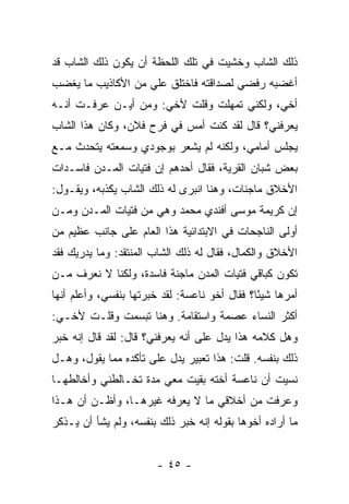 ‫ﺫﻟﻙ ﺍﻟﺸﺎﺏ ﻭﺨﺸﻴﺕ ﻓﻲ ﺘﻠﻙ ﺍﻟﻠﺤﻅﺔ ﺃﻥ ﻴﻜﻭﻥ ﺫﻟﻙ ﺍﻟﺸﺎﺏ ﻗﺩ‬
‫ﺃﻏﻀﺒﻪ ﺭﻓﻀﻲ ﻟﺼﺩﺍﻗﺘﻪ ﻓﺎﺨﺘﻠﻕ ﻋﻠﻲ ﻤﻥ ﺍﻷﻜﺎﺫﻴﺏ ﻤﺎ ﻴﻐﻀﺏ‬
                   ‫‪‬‬
‫ﺃﺨﻲ، ﻭﻟﻜﻨﻲ ﺘﻤﻬﻠﺕ ﻭﻗﻠﺕ ﻷﺨﻲ: ﻭﻤﻥ ﺃﻴـﻥ ﻋﺭﻓـﺕ ﺃﻨـﻪ‬
‫ﻴﻌﺭﻓﻨﻲ؟ ﻗﺎل ﻟﻘﺩ ﻜﻨﺕ ﺃﻤﺱ ﻓﻲ ﻓﺭﺡ ﻓﻼﻥ، ﻭﻜﺎﻥ ﻫﺫﺍ ﺍﻟﺸﺎﺏ‬
‫ﻴﺠﻠﺱ ﺃﻤﺎﻤﻲ، ﻭﻟﻜﻨﻪ ﻟﻡ ﻴﺸﻌﺭ ﺒﻭﺠﻭﺩﻱ ﻭﺴﻤﻌﺘﻪ ﻴﺘﺤﺩﺙ ﻤـﻊ‬
‫ﺒﻌﺽ ﺸﺒﺎﻥ ﺍﻟﻘﺭﻴﺔ، ﻓﻘﺎل ﺃﺤﺩﻫﻡ ﺇﻥ ﻓﺘﻴﺎﺕ ﺍﻟﻤـﺩﻥ ﻓﺎﺴـﺩﺍﺕ‬
‫ﺍﻷﺨﻼﻕ ﻤﺎﺠﻨﺎﺕ، ﻭﻫﻨﺎ ﺍﻨﺒﺭﻯ ﻟﻪ ﺫﻟﻙ ﺍﻟﺸﺎﺏ ﻴﻜﺫﺒﻪ، ﻭﻴﻘـﻭل:‬
‫ﺇﻥ ﻜﺭﻴﻤﺔ ﻤﻭﺴﻰ ﺃﻓﻨﺩﻱ ﻤﺤﻤﺩ ﻭﻫﻲ ﻤﻥ ﻓﺘﻴﺎﺕ ﺍﻟﻤـﺩﻥ ﻭﻤـﻥ‬
‫ﺃﻭﻟﻰ ﺍﻟﻨﺎﺠﺤﺎﺕ ﻓﻲ ﺍﻻﺒﺘﺩﺍﺌﻴﺔ ﻫﺫﺍ ﺍﻟﻌﺎﻡ ﻋﻠﻰ ﺠﺎﻨﺏ ﻋﻅﻴﻡ ﻤﻥ‬
‫ﺍﻷﺨﻼﻕ ﻭﺍﻟﻜﻤﺎل، ﻓﻘﺎل ﻟﻪ ﺫﻟﻙ ﺍﻟﺸﺎﺏ ﺍﻟﻤﻨﺘﻘﺩ: ﻭﻤﺎ ﻴﺩﺭﻴﻙ ﻓﻘﺩ‬
‫ﺘﻜﻭﻥ ﻜﺒﺎﻗﻲ ﻓﺘﻴﺎﺕ ﺍﻟﻤﺩﻥ ﻤﺎﺠﻨﺔ ﻓﺎﺴﺩﺓ، ﻭﻟﻜﻨﺎ ﻻ ﻨﻌﺭﻑ ﻤـﻥ‬
‫ﺃﻤﺭﻫﺎ ﺸﻴ ًﺎ؟ ﻓﻘﺎل ﺃﺨﻭ ﻨﺎﻋﺴﺔ: ﻟﻘﺩ ﺨﺒﺭﺘﻬﺎ ﺒﻨﻔﺴﻲ، ﻭﺃﻋﻠﻡ ﺃﻨﻬﺎ‬
                                               ‫ﺌ‬
‫ﺃﻜﺜﺭ ﺍﻟﻨﺴﺎﺀ ﻋﺼﻤﺔ ﻭﺍﺴﺘﻘﺎﻤﺔ. ﻭﻫﻨﺎ ﺘﺒﺴﻤﺕ ﻭﻗﻠـﺕ ﻷﺨـﻲ:‬
‫ﻭﻫل ﻜﻼﻤﻪ ﻫﺫﺍ ﻴﺩل ﻋﻠﻰ ﺃﻨﻪ ﻴﻌﺭﻓﻨﻲ؟ ﻗﺎل: ﻟﻘﺩ ﻗﺎل ﺇﻨﻪ ﺨﺒﺭ‬
‫ﺫﻟﻙ ﺒﻨﻔﺴﻪ. ﻗﻠﺕ: ﻫﺫﺍ ﺘﻌﺒﻴﺭ ﻴﺩل ﻋﻠﻰ ﺘﺄﻜﺩﻩ ﻤﻤﺎ ﻴﻘﻭل، ﻭﻫـل‬
‫ﻨﺴﻴﺕ ﺃﻥ ﻨﺎﻋﺴﺔ ﺃﺨﺘﻪ ﺒﻘﻴﺕ ﻤﻌﻲ ﻤﺩﺓ ﺘﺨـﺎﻟﻁﻨﻲ ﻭﺃﺨﺎﻟﻁﻬـﺎ‬
‫ﻭﻋﺭﻓﺕ ﻤﻥ ﺃﺨﻼﻗﻲ ﻤﺎ ﻻ ﻴﻌﺭﻓﻪ ﻏﻴﺭﻫـﺎ، ﻭﺃﻅـﻥ ﺃﻥ ﻫـﺫﺍ‬
‫ﻤﺎ ﺃﺭﺍﺩﻩ ﺃﺨﻭﻫﺎ ﺒﻘﻭﻟﻪ ﺇﻨﻪ ﺨﺒﺭ ﺫﻟﻙ ﺒﻨﻔﺴﻪ، ﻭﻟﻡ ﻴﺸﺄ ﺃﻥ ﻴـﺫﻜﺭ‬


                        ‫- ٥٤ -‬
 