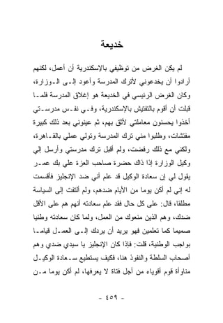 ‫ﺨﺩﻴﻌﺔ‬
‫ﻟﻡ ﻴﻜﻥ ﺍﻟﻐﺭﺽ ﻤﻥ ﺘﻭﻅﻴﻔﻲ ﺒﺎﻹﺴﻜﻨﺩﺭﻴﺔ ﺃﻥ ﺃﻋﻤل، ﻟﻜﻨﻬﻡ‬
‫ﺃﺭﺍﺩﻭﺍ ﺃﻥ ﻴﺨﺩﻋﻭﻨﻲ ﻷﺘﺭﻙ ﺍﻟﻤﺩﺭﺴﺔ ﻭﺃﻋﻭﺩ ﺇﻟـﻰ ﺍﻟـﻭﺯﺍﺭﺓ،‬
‫ﻭﻜﺎﻥ ﺍﻟﻐﺭﺽ ﺍﻟﺭﺌﻴﺴﻲ ﻓﻲ ﺍﻟﺨﺩﻴﻌﺔ ﻫﻭ ﺇﻏﻼﻕ ﺍﻟﻤﺩﺭﺴﺔ ﻓﻠﻤـﺎ‬
‫ﻗﺒﻠﺕ ﺃﻥ ﺃﻗﻭﻡ ﺒﺎﻟﺘﻔﺘﻴﺵ ﺒﺎﻹﺴﻜﻨﺩﺭﻴﺔ، ﻭﻓـﻲ ﻨﻔـﺱ ﻤﺩﺭﺴـﺘﻲ‬
‫ﺃﺨﺫﻭﺍ ﻴﺤﺴﻨﻭﻥ ﻤﻌﺎﻤﻠﺘﻲ ﻷﺜﻕ ﺒﻬﻡ، ﺜﻡ ﻋﻴﻨﻭﻨﻲ ﺒﻌﺩ ﺫﻟﻙ ﻜﺒﻴﺭﺓ‬
‫ﻤﻔﺘﺸﺎﺕ، ﻭﻁﻠﺒﻭﺍ ﻤﻨﻲ ﺘﺭﻙ ﺍﻟﻤﺩﺭﺴﺔ ﻭﺘﻭﻟﻲ ﻋﻤﻠﻲ ﺒﺎﻟﻘـﺎﻫﺭﺓ،‬
‫ﻭﻟﻜﻨﻲ ﻤﻊ ﺫﻟﻙ ﺭﻓﻀﺕ، ﻭﻟﻡ ﺃﻗﺒل ﺘﺭﻙ ﻤﺩﺭﺴﺘﻲ ﻭﺃﺭﺴل ﺇﻟﻲ‬
‫ﻭﻜﻴل ﺍﻟﻭﺯﺍﺭﺓ ﺇﺫﺍ ﺫﺍﻙ ﺤﻀﺭﺓ ﺼﺎﺤﺏ ﺍﻟﻌﺯﺓ ﻋﻠﻲ ﺒﻙ ﻋﻤـﺭ‬
‫ﻴﻘﻭل ﻟﻲ ﺇﻥ ﺴﻌﺎﺩﺓ ﺍﻟﻭﻜﻴل ﻗﺩ ﻋﻠﻡ ﺃﻨﻲ ﻀﺩ ﺍﻹﻨﺠﻠﻴﺯ ﻓﺄﻗﺴﻤﺕ‬
‫ﻟﻪ ﺇﻨﻲ ﻟﻡ ﺃﻜﻥ ﻴﻭ ‪‬ﺎ ﻤﻥ ﺍﻷﻴﺎﻡ ﻀﺩﻫﻡ، ﻭﻟﻡ ﺃﻟﺘﻔﺕ ﺇﻟﻰ ﺍﻟﺴﻴﺎﺴﺔ‬
                                      ‫ﻤ‬
‫ﻤﻁﻠ ﹰﺎ، ﻗﺎل: ﻋﻠﻰ ﻜل ﺤﺎل ﻓﻘﺩ ﻋﻠﻡ ﺴﻌﺎﺩﺘﻪ ﺃﻨﻬﻡ ﻫﻡ ﻋﻠﻰ ﺍﻷﻗل‬
                                                  ‫ﻘ‬
‫ﻀﺩﻙ، ﻭﻫﻡ ﺍﻟﺫﻴﻥ ﻤﻨﻌﻭﻙ ﻤﻥ ﺍﻟﻌﻤل، ﻭﻟﻤﺎ ﻜﺎﻥ ﺴﻌﺎﺩﺘﻪ ﻭﻁﻨ ‪‬ﺎ‬
 ‫ﻴ‬
‫ﺼﻤﻴ ‪‬ﺎ ﻜﻤﺎ ﺘﻌﻠﻤﻴﻥ ﻓﻬﻭ ﻴﺭﻴﺩ ﺃﻥ ﻴﺭﺩﻙ ﺇﻟـﻰ ﺍﻟﻌﻤـل ﻗﻴﺎ ‪‬ـﺎ‬
  ‫ﻤ‬                                              ‫ﻤ‬
‫ﺒﻭﺍﺠﺏ ﺍﻟﻭﻁﻨﻴﺔ، ﻗﻠﺕ: ﻓﺈﺫﺍ ﻜﺎﻥ ﺍﻹﻨﺠﻠﻴﺯ ﻴﺎ ﺴﻴﺩﻱ ﻀﺩﻱ ﻭﻫﻡ‬
‫ﺃﺼﺤﺎﺏ ﺍﻟﺴﻠﻁﺔ ﻭﺍﻟﻨﻔﻭﺫ ﻫﻨﺎ، ﻓﻜﻴﻑ ﻴﺴﺘﻁﻴﻊ ﺴـﻌﺎﺩﺓ ﺍﻟﻭﻜﻴـل‬
‫ﻤﻨﺎﻭﺃﺓ ﻗﻭﻡ ﺃﻗﻭﻴﺎﺀ ﻤﻥ ﺃﺠل ﻓﺘﺎﺓ ﻻ ﻴﻌﺭﻓﻬﺎ، ﻟﻡ ﺃﻜﻥ ﻴﻭ ‪‬ﺎ ﻤـﻥ‬
     ‫ﻤ‬


                       ‫- ٩٥٤ -‬
 