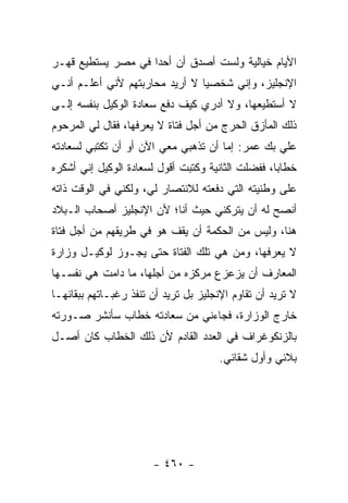 ‫ﺍﻷﻴﺎﻡ ﺨﻴﺎﻟﻴﺔ ﻭﻟﺴﺕ ﺃﺼﺩﻕ ﺃﻥ ﺃﺤ ‪‬ﺍ ﻓﻲ ﻤﺼﺭ ﻴﺴﺘﻁﻴﻊ ﻗﻬـﺭ‬
                    ‫ﺩ‬
‫ﺍﻹﻨﺠﻠﻴﺯ، ﻭﺇﻨﻲ ﺸﺨﺼ ‪‬ﺎ ﻻ ﺃﺭﻴﺩ ﻤﺤﺎﺭﺒﺘﻬﻡ ﻷﻨﻲ ﺃﻋﻠـﻡ ﺃﻨـﻲ‬
                                ‫ﻴ‬
‫ﻻ ﺃﺴﺘﻁﻴﻌﻬﺎ، ﻭﻻ ﺃﺩﺭﻱ ﻜﻴﻑ ﺩﻓﻊ ﺴﻌﺎﺩﺓ ﺍﻟﻭﻜﻴل ﺒﻨﻔﺴﻪ ﺇﻟـﻰ‬
‫ﺫﻟﻙ ﺍﻟﻤﺄﺯﻕ ﺍﻟﺤﺭﺝ ﻤﻥ ﺃﺠل ﻓﺘﺎﺓ ﻻ ﻴﻌﺭﻓﻬﺎ، ﻓﻘﺎل ﻟﻲ ﺍﻟﻤﺭﺤﻭﻡ‬
‫ﻋﻠﻲ ﺒﻙ ﻋﻤﺭ: ﺇﻤﺎ ﺃﻥ ﺘﺫﻫﺒﻲ ﻤﻌﻲ ﺍﻵﻥ ﺃﻭ ﺃﻥ ﺘﻜﺘﺒﻲ ﻟﺴﻌﺎﺩﺘﻪ‬
‫ﺨﻁﺎ ‪‬ﺎ، ﻓﻔﻀﻠﺕ ﺍﻟﺜﺎﻨﻴﺔ ﻭﻜﺘﺒﺕ ﺃﻗﻭل ﻟﺴﻌﺎﺩﺓ ﺍﻟﻭﻜﻴل ﺇﻨﻲ ﺃﺸﻜﺭﻩ‬
                                                   ‫ﺒ‬
‫ﻋﻠﻰ ﻭﻁﻨﻴﺘﻪ ﺍﻟﺘﻲ ﺩﻓﻌﺘﻪ ﻟﻼﻨﺘﺼﺎﺭ ﻟﻲ، ﻭﻟﻜﻨﻲ ﻓﻲ ﺍﻟﻭﻗﺕ ﺫﺍﺘﻪ‬
‫ﺃﻨﺼﺢ ﻟﻪ ﺃﻥ ﻴﺘﺭﻜﻨﻲ ﺤﻴﺙ ﺃﻨﺎ؛ ﻷﻥ ﺍﻹﻨﺠﻠﻴﺯ ﺃﺼﺤﺎﺏ ﺍﻟـﺒﻼﺩ‬
‫ﻫﻨﺎ، ﻭﻟﻴﺱ ﻤﻥ ﺍﻟﺤﻜﻤﺔ ﺃﻥ ﻴﻘﻑ ﻫﻭ ﻓﻲ ﻁﺭﻴﻘﻬﻡ ﻤﻥ ﺃﺠل ﻓﺘﺎﺓ‬
‫ﻻ ﻴﻌﺭﻓﻬﺎ، ﻭﻤﻥ ﻫﻲ ﺘﻠﻙ ﺍﻟﻔﺘﺎﺓ ﺤﺘﻰ ﻴﺠـﻭﺯ ﻟﻭﻜﻴـل ﻭﺯﺍﺭﺓ‬
‫ﺍﻟﻤﻌﺎﺭﻑ ﺃﻥ ﻴﺯﻋﺯﻉ ﻤﺭﻜﺯﻩ ﻤﻥ ﺃﺠﻠﻬﺎ، ﻤﺎ ﺩﺍﻤﺕ ﻫﻲ ﻨﻔﺴـﻬﺎ‬
‫ﻻ ﺘﺭﻴﺩ ﺃﻥ ﺘﻘﺎﻭﻡ ﺍﻹﻨﺠﻠﻴﺯ ﺒل ﺘﺭﻴﺩ ﺃﻥ ﺘﻨﻔﺫ ﺭﻏﺒـﺎﺘﻬﻡ ﺒﺒﻘﺎﺌﻬـﺎ‬
‫ﺨﺎﺭﺝ ﺍﻟﻭﺯﺍﺭﺓ، ﻓﺠﺎﺀﻨﻲ ﻤﻥ ﺴﻌﺎﺩﺘﻪ ﺨﻁﺎﺏ ﺴﺄﻨﺸﺭ ﺼـﻭﺭﺘﻪ‬
‫ﺒﺎﻟﺯﻨﻜﻭﻏﺭﺍﻑ ﻓﻲ ﺍﻟﻌﺩﺩ ﺍﻟﻘﺎﺩﻡ ﻷﻥ ﺫﻟﻙ ﺍﻟﺨﻁﺎﺏ ﻜﺎﻥ ﺃﺼـل‬
                                       ‫ﺒﻼﺌﻲ ﻭﺃﻭل ﺸﻘﺎﺌﻲ.‬




                       ‫- ٠٦٤ -‬
 