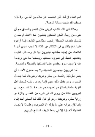 ‫ﺍﺴﻡ ﺍﺨﺘﻪ، ﻓﺯﺍﻟﺕ ﺁﺜﺎﺭ ﺍﻟﻐﻀﺏ ﻋﻥ ﻤﻼﻤـﺢ ﺃﺨـﻲ، ﻭﻗـﺎل:‬
                         ‫ﺼﺩﻗﺕ ﻟﻘﺩ ﻨﺴﻴﺕ ﻤﺴﺄﻟﺔ "ﻨﺎﻋﺴﺔ".‬
‫ﻭﻫﻜﺫﺍ ﻜﺎﻥ ﺫﻟﻙ ﺍﻟﺸﺎﺏ ﺍﻟﺭﻴﻔﻲ ﻤﺜﺎل ﺍﻟﺸﻤﻡ ﻭﺍﻟﺼﺩﻕ ﻤﻊ ﺃﻥ‬
‫ﻏﻴﺭﻩ ﻤﻥ ﺭﺠﺎل ﺍﻟﻤﺩﻥ ﺍﻟﻔﺎﺴﺩﻴﻥ ﻴﻨﺘﻘﻤﻭﻥ ﺃﺸﺩ ﺍﻻﻨﺘﻘـﺎﻡ ﻤﻤـﻥ‬
‫ﺘﺘﻤﺴﻙ ﺒﺄﻫﺩﺍﺏ ﺍﻟﻔﻀﻴﻠﺔ ﻭﺘﺨﻴﺏ ﻤﻁﺎﻤﻌﻬﻡ ﺍﻟﻔﺎﺴﺩﺓ ﻓﻴﻤﺎ ﺃﺭﺍﺩﻭﻩ‬
‫ﻤﻨﻬﺎ. ﻨﻌﻡ ﻴﺘﻔﻨﻨﻭﻥ ﻓﻲ ﺍﻻﻨﺘﻘﺎﻡ ﻤﻥ ﺍﻟﻔﺘﺎﺓ ﻻ ﻟﺴﺒﺏ ﺴﻭﻯ ﺃﻨﻬـﺎ‬
‫ﺍﻤﺘﻨﻌﺕ ﻋﻥ ﺇﺠﺎﺒﺔ ﻤﻁﺎﻟﺒﻬﻡ ﻓﻴﺩﺒﺭﻭﻥ ﻟﻬﺎ ﻜل ﻭﺴـﺎﺌل ﺍﻟﻜﻴـﺩ‬
‫ﻭﻴﺩﻓﻌﻬﻡ ﺍﻟﻐﻴﻅ ﺇﻟﻰ ﺘﺴﻭﻱﺀ ﺴﻤﻌﺘﻬﺎ ﻭﻭﺼﻔﻬﺎ ﺒﻤﺎ ﻫﻲ ﺒﺭﻴﺌـﺔ‬
                              ‫ﹶ ‪ِ‬‬
‫ﻤﻨﻪ ﻻ ﻟﺴﺒﺏ ﺴﻭﻯ ﺤﻘﺩﻫﻡ ﻋﻠﻴﻬﺎ ﻟﺘﻤﺴﻜﻬﺎ ﺒﺎﻟﻔﻀﻴﻠﺔ ﻭﺍﻟﻌﺼﻤﺔ.‬
‫ﺃﻤﺎ ﺍﻟﻘﺭﻭﻴﻭﻥ ﻓﻴﻤﺠﺩﻭﻥ ﺍﻟﻔﻀﻴﻠﺔ ﻭﻻ ﻴﺴـﻤﺤﻭﻥ ﻷﺤـﺩ ﺃﻥ‬
‫ﻴﻔﺨﺭ ﺒﺎﻟﺭﺫﻴﻠﺔ ﻭﺍﻟﻔﺴﺎﺩ ﻤﻥ ﺴﻜﺭ ﻭﻋﺭﺒﺩﺓ ﻭﻏﻴﺭﻫﺎ، ﻜﻤﺎ ﻴﻔﻌـل‬
‫ﺍﻟﻤﺩﻨﻴﻭﻥ ﻭﻤﻥ ﻴﻔﻌل ﺫﻟﻙ ﻤﻨﻬﻡ ﻓﺈﻨﻤﺎ ﻴﻌﺭﺽ ﻨﻔﺴﻪ ﻟﺴﺨﻁ ﺃﻫل‬
‫ﺍﻟﻘﺭﻴﺔ ﻋﺎﻤﺔ ﻭﺍﺤﺘﻘﺎﺭﻫﻡ ﻟﻪ، ﻭﺒﻌﺩﻫﻡ ﻋﻨـﻪ ﻓـﻼ ﺘﺴـﻤﻊ ﻤـﻥ‬
‫ﺍﻟﻘﺭﻭﻴﻴﻥ ﻋﺎﺩﺓ ﻤﻥ ﻴﺭﻭﻱ ﻟﻙ ﻓﻲ ﺸﻲﺀ ﻤﻥ ﺍﻟﻔﺨـﺭ ﻭﺍﻟﺯﻫـﻭ‬
‫ﺭﻭﺍﻴﺔ ﺴﻜﺭﻩ ﻭﻋﺭﺒﺩﺘﻪ، ﻭﻫﻭ ﻟﻭ ﻓﻌل ﺫﻟﻙ ﻟﻤﺎ ﺃﺼﻐﻰ ﺃﺤﺩ ﺇﻟﻴﻪ،‬
‫ﻭﻟﻤﺎ ﻜﺎﻥ ﺠﻭﺍﺒﻪ ﻋﻠﻰ ﻤﺎ ﻴﻘﻭﻟﻪ ﺇﻻ ﺍﻟﻀﺭﺏ، ﻭﻫﻜـﺫﺍ ﻻ ﺘﺠـﺩ‬
        ‫ﺍﻟﻔﻀﻴﻠﺔ ﺃﻨﺼﺎ ‪‬ﺍ ﺇﻻ ﻓﻲ ﻭﺴﻁ ﺍﻟﺭﻴﻑ ﺍﻟﺴﺎﺫﺝ ﺍﻟﺒﺭﻱﺀ.‬
                                        ‫ﺭ‬



                       ‫- ٦٤ -‬
 