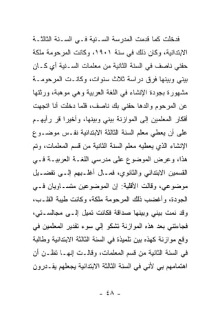 ‫ﻓﺩﺨﻠﺕ ﻜﻤﺎ ﻗﺩﻤﺕ ﺍﻟﻤﺩﺭﺴﺔ ﺍﻟﺴـﻨﻴﺔ ﻓـﻲ ﺍﻟﺴـﻨﺔ ﺍﻟﺜﺎﻟﺜـﺔ‬
‫ﺍﻻﺒﺘﺩﺍﺌﻴﺔ، ﻭﻜﺎﻥ ﺫﻟﻙ ﻓﻲ ﺴﻨﺔ ١٠٩١، ﻭﻜﺎﻨﺕ ﺍﻟﻤﺭﺤﻭﻤﺔ ﻤﻠﻜﺔ‬
‫ﺤﻔﻨﻲ ﻨﺎﺼﻑ ﻓﻲ ﺍﻟﺴﻨﺔ ﺍﻟﺜﺎﻨﻴﺔ ﻤﻥ ﻤﻌﻠﻤﺎﺕ ﺍﻟﺴـﻨﻴﺔ ﺃﻱ ﻜـﺎﻥ‬
‫ﺒﻴﻨﻲ ﻭﺒﻴﻨﻬﺎ ﻓﺭﻕ ﺩﺭﺍﺴﺔ ﺜﻼﺙ ﺴﻨﻭﺍﺕ، ﻭﻜﺎﻨـﺕ ﺍﻟﻤﺭﺤﻭﻤـﺔ‬
‫ﻤﺸﻬﻭﺭﺓ ﺒﺠﻭﺩﺓ ﺍﻹﻨﺸﺎﺀ ﻓﻲ ﺍﻟﻠﻐﺔ ﺍﻟﻌﺭﺒﻴﺔ ﻭﻫﻲ ﻤﻭﻫﺒﺔ، ﻭﺭﺜﺘﻬﺎ‬
‫ﻋﻥ ﺍﻟﻤﺭﺤﻭﻡ ﻭﺍﻟﺩﻫﺎ ﺤﻔﻨﻲ ﺒﻙ ﻨﺎﺼﻑ، ﻓﻠﻤﺎ ﺩﺨﻠﺕ ﺃﻨﺎ ﺍﺘﺠﻬﺕ‬
‫ﺃﻓﻜﺎﺭ ﺍﻟﻤﻌﻠﻤﻴﻥ ﺇﻟﻰ ﺍﻟﻤﻭﺍﺯﻨﺔ ﺒﻴﻨﻲ ﻭﺒﻴﻨﻬﺎ، ﻭﺃﺨﻴ ‪‬ﺍ ﻗﺭ ﺭﺃﻴﻬـﻡ‬
       ‫ﺭ ‪‬‬
‫ﻋﻠﻰ ﺃﻥ ﻴﻌﻁﻲ ﻤﻌﻠﻡ ﺍﻟﺴﻨﺔ ﺍﻟﺜﺎﻟﺜﺔ ﺍﻻﺒﺘﺩﺍﺌﻴﺔ ﻨﻔـﺱ ﻤﻭﻀـﻭﻉ‬
‫ﺍﻹﻨﺸﺎﺀ ﺍﻟﺫﻱ ﻴﻌﻁﻴﻪ ﻤﻌﻠﻡ ﺍﻟﺴﻨﺔ ﺍﻟﺜﺎﻨﻴﺔ ﻤﻥ ﻗﺴﻡ ﺍﻟﻤﻌﻠﻤﺎﺕ، ﻭﺘﻡ‬
‫ﻫﺫﺍ، ﻭﻋﺭﺽ ﺍﻟﻤﻭﻀﻭﻉ ﻋﻠﻰ ﻤﺩﺭﺴﻲ ﺍﻟﻠﻐـﺔ ﺍﻟﻌﺭﺒﻴـﺔ ﻓـﻲ‬
‫ﺍﻟﻘﺴﻤﻴﻥ ﺍﻻﺒﺘﺩﺍﺌﻲ ﻭﺍﻟﺜﺎﻨﻭﻱ، ﻓﻤـﺎل ﺃﻏﻠـﺒﻬﻡ ﺇﻟـﻰ ﺘﻔﻀـﻴل‬
‫ﻤﻭﻀﻭﻋﻲ، ﻭﻗﺎﻟﺕ ﺍﻷﻗﻠﻴﺔ: ﺇﻥ ﺍﻟﻤﻭﻀﻭﻋﻴﻥ ﻤﺘﺴـﺎﻭﻴﺎﻥ ﻓـﻲ‬
‫ﺍﻟﺠﻭﺩﺓ، ﻭﺃﻏﻀﺏ ﺫﻟﻙ ﺍﻟﻤﺭﺤﻭﻤﺔ ﻤﻠﻜﺔ، ﻭﻜﺎﻨﺕ ﻁﻴﺒﺔ ﺍﻟﻘﻠـﺏ،‬
‫ﻭﻗﺩ ﻨﻤﺕ ﺒﻴﻨﻲ ﻭﺒﻴﻨﻬﺎ ﺼﺩﺍﻗﺔ ﻓﻜﺎﻨﺕ ﺘﻤﻴل ﺇﻟـﻰ ﻤﺠﺎﻟﺴـﺘﻲ،‬
‫ﻓﺠﺎﺀﺘﻨﻲ ﺒﻌﺩ ﻫﺫﻩ ﺍﻟﻤﻭﺍﺯﻨﺔ ﺘﺸﻜﻭ ﺇﻟﻲ ﺴﻭﺀ ﺘﻘﺩﻴﺭ ﺍﻟﻤﻌﻠﻤﻴﻥ ﻓﻲ‬
                      ‫‪‬‬
‫ﻭﻗﻊ ﻤﻭﺍﺯﻨﺔ ﻜﻬﺫﻩ ﺒﻴﻥ ﺘﻠﻤﻴﺫﺓ ﻓﻲ ﺍﻟﺴﻨﺔ ﺍﻟﺜﺎﻟﺜﺔ ﺍﻻﺒﺘﺩﺍﺌﻴﺔ ﻭﻁﺎﻟﺒﺔ‬
‫ﻓﻲ ﺍﻟﺴﻨﺔ ﺍﻟﺜﺎﻨﻴﺔ ﻤﻥ ﻗﺴﻡ ﺍﻟﻤﻌﻠﻤﺎﺕ، ﻭﻗﺎﻟـﺕ ﺇﻨﻬـﺎ ﺘﻅـﻥ ﺃﻥ‬
‫ﺍﻫﺘﻤﺎﻤﻬﻡ ﺒﻲ ﻷﻨﻲ ﻓﻲ ﺍﻟﺴﻨﺔ ﺍﻟﺜﺎﻟﺜﺔ ﺍﻻﺒﺘﺩﺍﺌﻴﺔ ﻴﺠﻌﻠﻬﻡ ﻴﻘـﺩﺭﻭﻥ‬


                         ‫- ٨٤ -‬
 