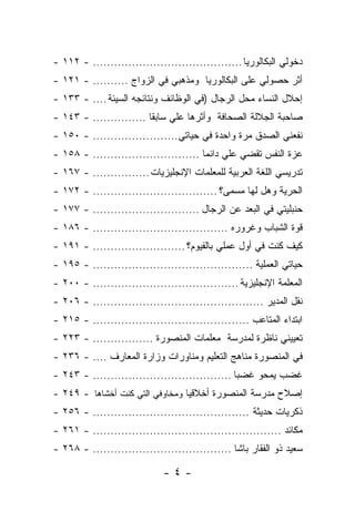 ‫ﺩﺨﻭﻟﻲ ﺍﻟﺒﻜﺎﻟﻭﺭﻴﺎ .......................................... - ٢١١ -‬
‫ﺃﺜﺭ ﺤﺼﻭﻟﻲ ﻋﻠﻰ ﺍﻟﺒﻜﺎﻟﻭﺭﻴﺎ ﻭﻤﺫﻫﺒﻲ ﻓﻲ ﺍﻟﺯﻭﺍﺝ .......... - ١٢١ -‬
‫ﺇﺤﻼل ﺍﻟﻨﺴﺎﺀ ﻤﺤل ﺍﻟﺭﺠﺎل )ﻓﻲ ﺍﻟﻭﻅﺎﺌﻑ ﻭﻨﺘﺎﺌﺠﻪ ﺍﻟﺴﻴﺌﺔ .... - ٣٣١ -‬
‫ﺼﺎﺤﺒﺔ ﺍﻟﺠﻼﻟﺔ ﺍﻟﺼﺤﺎﻓﺔ ﻭﺃﺜﺭﻫﺎ ﻋﻠﻲ ﺴﺎﺒ ﹰﺎ ............... - ٣٤١ -‬
                         ‫‪ ‬ﻘ‬
‫ﻨﻔﻌﻨﻲ ﺍﻟﺼﺩﻕ ﻤﺭﺓ ﻭﺍﺤﺩﺓ ﻓﻲ ﺤﻴﺎﺘﻲ........................ - ٠٥١ -‬
‫ﻋﺯﺓ ﺍﻟﻨﻔﺱ ﺘﻘﻀﻲ ﻋﻠﻲ ﺩﺍﺌ ‪‬ﺎ .............................. - ٨٥١ -‬
                                        ‫‪ ‬ﻤ‬
‫ﺘﺩﺭﻴﺴﻲ ﺍﻟﻠﻐﺔ ﺍﻟﻌﺭﺒﻴﺔ ﻟﻠﻤﻌﻠﻤﺎﺕ ﺍﻹﻨﺠﻠﻴﺯﻴﺎﺕ ................ - ٧٦١ -‬
‫ﺍﻟﺤﺭﻴﺔ ﻭﻫل ﻟﻬﺎ ﻤﺴﻤﻰ؟ ................................... - ٢٧١ -‬
‫ﺤﻨﺒﻠﻴﺘﻲ ﻓﻲ ﺍﻟﺒﻌﺩ ﻋﻥ ﺍﻟﺭﺠﺎل .............................. - ٧٧١ -‬
‫ﻗﻭﺓ ﺍﻟﺸﺒﺎﺏ ﻭﻏﺭﻭﺭﻩ ...................................... - ٦٨١ -‬
‫ﻜﻴﻑ ﻜﻨﺕ ﻓﻲ ﺃﻭل ﻋﻤﻠﻲ ﺒﺎﻟﻔﻴﻭﻡ؟ .......................... - ١٩١ -‬
‫ﺤﻴﺎﺘﻲ ﺍﻟﻌﻤﻠﻴﺔ ............................................. - ٥٩١ -‬
‫ﺍﻟﻤﻌﻠﻤﺔ ﺍﻹﻨﺠﻠﻴﺯﻴﺔ ......................................... - ٠٠٢ -‬
‫ﻨﻘل ﺍﻟﻤﺩﻴﺭ ................................................ - ٦٠٢ -‬
‫ﺍﺒﺘﺩﺍﺀ ﺍﻟﻤﺘﺎﻋﺏ ............................................ - ٥١٢ -‬
‫ﺘﻌﻴﻴﻨﻲ ﻨﺎﻅﺭﺓ ﻟﻤﺩﺭﺴﺔ ﻤﻌﻠﻤﺎﺕ ﺍﻟﻤﻨﺼﻭﺭﺓ ................. - ٣٢٢ -‬
‫ﻓﻲ ﺍﻟﻤﻨﺼﻭﺭﺓ ﻤﻨﺎﻫﺞ ﺍﻟﺘﻌﻠﻴﻡ ﻭﻤﻨﺎﻭﺭﺍﺕ ﻭﺯﺍﺭﺓ ﺍﻟﻤﻌﺎﺭﻑ .... - ٦٣٢ -‬
‫ﻏﻀﺏ ﻴﻤﺤﻭ ﻏﻀ ‪‬ﺎ ....................................... - ٣٤٢ -‬
                                                 ‫ﺒ‬
‫ﺇﺼﻼﺡ ﻤﺩﺭﺴﺔ ﺍﻟﻤﻨﺼﻭﺭﺓ ﺃﺨﻼﻗ ‪‬ﺎ ﻭﻤﺨﺎﻭﻓﻲ ﺍﻟﺘﻲ ﻜﻨﺕ ﺃﺨﺸﺎﻫﺎ - ٩٤٢ -‬
                                 ‫ﻴ‬
‫ﺫﻜﺭﻴﺎﺕ ﺤﺩﻴﺜﺔ ............................................ - ٦٥٢ -‬
‫ﻤﻜﺎﺌﺩ ..................................................... - ١٦٢ -‬
‫ﺴﻌﻴﺩ ﺫﻭ ﺍﻟﻔﻘﺎﺭ ﺒﺎﺸﺎ ....................................... - ٨٦٢ -‬

                             ‫-٤-‬
 