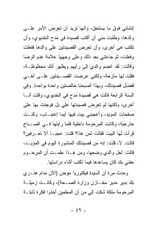 ‫ﺇﻨﺸﺎﺌﻲ ﻓﻭﻕ ﻤﺎ ﻴﺴﺘﺤﻕ، ﻭﺃﻨﻬﺎ ﺘﺭﻴﺩ ﺃﻥ ﺘﻌﺭﺽ ﺍﻷﻤﺭ ﻋﻠـﻰ‬
‫ﻭﺍﻟﺩﻫﺎ، ﻭﻁﻠﺒﺕ ﻤﻨﻲ ﺃﻥ ﺃﻜﺘﺏ ﻗﺼﻴﺩﺓ ﻓﻲ ﻤﺩﺡ ﺍﻟﺨﺩﻴﻭﻱ، ﻭﺃﻥ‬
‫ﺘﻜﺘﺏ ﻫﻲ ﺃﺨﺭﻯ، ﻭﺃﻥ ﺘﻌﺭﺽ ﺍﻟﻘﺼﻴﺩﺘﻴﻥ ﻋﻠﻰ ﻭﺍﻟﺩﻫﺎ ﻓﻔﻌﻠﺕ‬
‫ﻭﻓﻌﻠﺕ، ﺜﻡ ﺠﺎﺀﺘﻨﻲ ﺒﻌﺩ ﺫﻟﻙ ﻭﻋﻠﻰ ﻭﺠﻬﻬﺎ ﻋﻼﻤﺔ ﻋﺩﻡ ﺍﻟﺭﻀﺎ‬
‫ﻭﻗﺎﻟﺕ: ﻟﻘﺩ ﺍﻨﻀﻡ ﻭﺍﻟﺩﻱ ﺇﻟﻰ ﺭﺃﻴﻬﻡ ﻭﻴﻅﻬﺭ ﺃﻨﻙ ﻤﺤﻅﻭﻅـﺔ،‬
‫ﻓﻘﻠﺕ ﻟﻬﺎ ﻤﺎﺯﺤﺔ، ﻭﻟﻜﻨﻲ ﻋﺭﻀﺕ ﺍﻟﻘﺼـﻴﺩﺘﻴﻥ ﻋﻠـﻰ ﺃﺨـﻲ‬
‫ﻓﻔﻀل ﻗﺼﻴﺩﺘﻙ، ﻭﺒﻬﺫﺍ ﺃﺼﺒﺤﻨﺎ ﺨﺎﻟﺼﺘﻴﻥ ﻭﺍﺤﺩﺓ ﺒﻭﺍﺤﺩﺓ. ﻭﻓﻲ‬
‫ﺍﻟﺴﻨﺔ ﺍﻟﺭﺍﺒﻌﺔ ﻗﺎﻟﺕ ﻫﻲ ﻗﺼﻴﺩﺓ ﻤﺩﺡ ﻓﻲ ﺍﻟﺨﺩﻴﻭﻱ، ﻭﻗﻠﺕ ﺃﻨـﺎ‬
‫ﺃﺨﺭﻯ، ﻭﻟﻜﻨﻬﺎ ﻟﻡ ﺘﻌﺭﺽ ﻗﺼﻴﺩﺘﻬﺎ ﻋﻠﻲ ﺒل ﻓﻭﺠﺌﺕ ﺒﻬﺎ ﻋﻠﻰ‬
                 ‫‪‬‬
‫ﺼﻔﺤﺎﺕ ﺍﻟﻤﺅﻴﺩ، ﻭﺃﻋﺠﺒﻨﻲ ﺒﻴﺕ ﻓﻴﻬﺎ ﺃﻴﻤﺎ ﺇﻋﺠـﺎﺏ، ﻭﻜﻨـﺕ‬
‫ﺨﺎﺭﺠﻴﺔ، ﻭﻜﺎﻨﺕ ﺍﻟﻤﺭﺤﻭﻤﺔ ﺩﺍﺨﻠﻴﺔ ﻓﻠﻤﺎ ﺭﺃﻴﺘﻬﺎ ﻓـﻲ ﺍﻟﺼـﺒﺎﺡ‬
‫ﻗﺭﺃﺕ ﻟﻬﺎ ﺍﻟﺒﻴﺕ ﻓﻘﺎﻟﺕ ﻟﻤﻥ ﻫﺫﺍ؟ ﻗﻠﺕ: ﻋﺠ ‪‬ـﺎ ﺃﻻ ﺘﻌـﺭﻓﻴﻥ؟‬
              ‫ﺒ‬
‫ﻗﺎﻟﺕ: ﻻ، ﻗﻠﺕ: ﺇﻨﻪ ﻤﻥ ﻗﺼﻴﺩﺘﻙ ﺍﻟﻤﻨﺸﻭﺭﺓ ﺍﻟﻴﻭﻡ ﻓﻲ ﺍﻟﻤﺅﻴـﺩ،‬
‫ﻗﺎﻟﺕ: ﻟﻌل ﻭﺍﻟﺩﻱ ﻭﻀﻌﻬﺎ، ﻭﻤﻥ ﻫـﺫﺍ ﻋﻠﻤـﺕ ﺃﻥ ﺍﻟﻤﺭﺤـﻭﻡ‬
           ‫ﺤﻔﻨﻲ ﺒﻙ ﻜﺎﻥ ﻴﺴﺎﻋﺩﻫﺎ ﻓﻴﻤﺎ ﺘﻜﺘﺏ ﺃﺜﻨﺎﺀ ﺩﺭﺍﺴﺘﻬﺎ.‬
‫ﻭﺤﺩﺙ ﻤﺭﺓ ﺃﻥ ﺍﻟﺴﻴﺩﺓ ﻓﻴﻜﺘﻭﺭﻴﺎ ﻋﻭﺽ )ﺍﻵﻥ ﻤﺩﺍﻡ ﻫﻨـﺭﻱ‬
‫ﺒﻙ ﺒﺩﻴﺭ ﻤﺩﻴﺭ ﻤﺨـﺎﺯﻥ ﻭﺯﺍﺭﺓ ﺍﻟﺼـﺤﺔ(، ﻭﻜﺎﻨـﺕ ﺯﻤﻴﻠـﺔ‬
‫ﺍﻟﻤﺭﺤﻭﻤﺔ ﻤﻠﻜﺔ ﺸﻜﺕ ﺇﻟﻲ ﻤﻥ ﺃﻥ ﺍﻟﻤﻌﻠﻤﻴﻥ ﺃﺨﺫﻭﺍ ﻓﻜﺭﺓ ﺜﺎﺒﺘـﺔ‬
                                 ‫‪‬‬


                       ‫- ٩٤ -‬
 