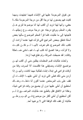 ‫ﻋﻥ ﺘﻔﻭﻕ ﺍﻟﻤﺭﺤﻭﻤﺔ ﻋﻠﻴﻬﺎ ﻓﻲ ﺍﻹﻨﺸﺎﺀ ﻓﻤﻬﻤﺎ ﺍﺠﺘﻬﺩﺕ ﻭﻤﻬﻤﺎ‬
‫ﻜﺘﺒﺕ ﻓﻬﻡ ﻴﻀﻌﻭﻥ ﻟﻬﺎ ﺩﺭﺠﺔ ﺃﻗل ﻤﻥ ﺩﺭﺠﺔ ﺍﻟﻤﺭﺤﻭﻤﺔ ﻤﻠﻜـﺔ‬
‫ﺤﻔﻨﻲ، ﻭﺃﻨﻬﺎ ﻟﻬﺫﺍ ﺘﺭﻴﺩ ﺃﻥ ﺃﻜﺘﺏ ﻟﻬﺎ ﺃﻨﺎ ﻤﻭﻀﻭ ‪‬ﺎ ﻟﺘﺭﻯ ﻫـل‬
          ‫ﻋ‬
‫ﻴﻘﺩﺭﻩ ﺍﻟﻤﻌﻠﻡ ﻭﻴﺭﻓﻊ ﺩﺭﺠﺘﻪ ﻋﻥ ﺩﺭﺠﺔ ﻤﻭﻀـﻭﻉ ﺯﻤﻴﻠﺘﻬـﺎ،‬
‫ﻓﺄﺠﺒﺘﻬﺎ ﺇﻟﻰ ﻤﺎ ﻁﻠﺒﺕ، ﻓﻠﻤﺎ ﻗﺭﺃ ﺍﻟﻤﻌﻠﻡ ﺍﻟﻤﻭﻀﻭﻉ ﺴﺄﻟﻬﺎ ﺒﻌﺽ‬
‫ﺃﺴﺌﻠﺔ ﺘﺘﻌﻠﻕ ﺒﺒﻌﺽ ﺍﻟﻤﺭﺍﺠﻊ ﺍﻟﺘﻲ ﻗﺭﺃﺕ ﻓﻴﻬﺎ ﻋﻨﺩﻤﺎ ﺃﺭﺍﺩﺕ ﺃﻥ‬
‫ﺘﻜﺘﺏ ﺫﻟﻙ ﺍﻟﻤﻭﻀﻭﻉ، ﻓﻠﻡ ﺘﻌﺭﻑ ﻷﻨﻬـﺎ ﻟـﻡ ﺘﻜـﻥ ﻜﺘﺒـﺕ‬
‫ﻭﻻ ﻗﺭﺃﺕ، ﻭﻫﻨﺎ ﺍﺘﻀﺢ ﺃﻨﻪ ﻜﺘﺏ ﻟﻬـﺎ، ﻓﺠـﺎﺀﺘﻨﻲ ﻀـﺎﺤﻜﺔ‬
                        ‫ﹸ‬
           ‫ﻭﻗﺎﻟﺕ: ﻟﻘﺩ ﻀﺒﻁﺕ ﺍﻟﺴﺭﻗﺔ، ﻭﻟﻡ ﻨﻔﻠﺢ ﻓﻴﻤﺎ ﺃﺭﺩﻨﺎ.‬
‫ﻭﺃﺨﺫﺕ ﻁﺎﻟﺒﺎﺕ ﻗﺴﻡ ﺍﻟﻤﻌﻠﻤﺎﺕ ﻴﻁﻠﺒﻥ ﻤﻨﻲ ﺃﻥ ﺃﻜﺘﺏ ﻟﻬـﻥ‬
‫ﻤﻭﺍﻀﻴﻊ ﺍﻹﻨﺸﺎﺀ ﻭﻀﺎﻴﻘﻨﻲ ﻫﺫﺍ ﻓﺄﻗﺴﻤﺕ ﺃﻻ ﺃﺼﺭﻑ ﻭﻗ ﹰﺎ ﻤﻥ‬
    ‫ﺘ‬
‫ﺃﻭﻗﺎﺕ ﻓﺭﺍﻏﻲ ﻓﻲ ﺇﻤﻼﺀ ﺇﻨﺸﺎﺀ ﻟﻁﺎﻟﺒﺔ ﻤﻬﻤﺎ ﻜﺎﻨﺕ، ﻭﺃﻨﻬـﻥ ﺇﺫﺍ‬
‫ﺃﺭﺩﻥ ﻤﻨﻲ ﺫﻟﻙ ﻓﻌﻠﻰ ﺍﻟﺘﻲ ﺘﺭﻴﺩ ﺃﻥ ﺃﻤﻠﻲ ﻋﻠﻴﻬـﺎ ﺍﻹﻨﺸـﺎﺀ ﺃﻥ‬
‫ﺘﻘﻑ ﻋﻠﻰ ﺒﺎﺏ ﺍﻟﻤﺭﺤﺎﺽ ﻋﻨﺩﻤﺎ ﺃﻜﻭﻥ ﺃﻨﺎ ﺩﺍﺨﻠـﻪ، ﻭﻫﻨـﺎﻙ‬
‫ﺃﺴﺘﻁﻴﻊ ﺃﻥ ﺃﻤﻠﻲ ﻋﻠﻴﻬﺎ ﺩﻭﻥ ﺃﻥ ﻴﻀﻴﻊ ﻤﻥ ﻭﻗﺕ ﻓﺭﺍﻏﻲ ﺸﻴ ًﺎ،‬
  ‫ﺌ‬
‫ﻭﻫﻜﺫﺍ ﺘﻡ ﺍﻻﺘﻔﺎﻕ ﻓﻘل ﺒﺎﻟﻁﺒﻊ ﻋﺩﺩ ﻁﺎﻟﺒﺎﺕ ﺍﻟﻤﻭﺍﻀـﻴﻊ ﺇﺫ ﻟـﻡ‬
‫ﺃﻜﻥ ﺃﺴﺘﻁﻴﻊ ﺃﻥ ﺃﻤﻠﻲ ﺃﻜﺜﺭ ﻤﻥ ﻤﻭﻀﻭﻉ ﻓـﻲ ﺍﻟﻴـﻭﻡ ﻭﻋﻠـﻰ‬
             ‫ﻁﺎﻟﺒﺘﻪ ﺃﻥ ﺘﻘﻑ ﺘﻠﻙ ﺍﻟﻭﻗﻔﺔ ﺍﻟﺘﻲ ﻻ ﻴﺭﻏﺒﻬﺎ ﺃﺤﺩ.‬


                       ‫- ٠٥ -‬
 