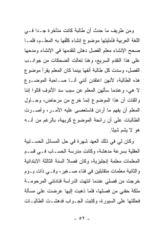 ‫ﻭﻤﻥ ﻁﺭﻴﻑ ﻤﺎ ﺤﺩﺙ ﺃﻥ ﻁﺎﻟﺒﺔ ﻜﺎﻨﺕ ﻤﺘﺄﺨﺭﺓ ﺠـ ‪‬ﺍ ﻓـﻲ‬
     ‫ﺩ‬
‫ﺍﻟﻠﻐﺔ ﺍﻟﻌﺭﺒﻴﺔ ﻓﺄﻤﻠﻴﺘﻬﺎ ﻤﻭﻀﻭﻉ ﺇﻨﺸﺎﺀ ﻜﱠﻔﻬﺎ ﺒﻪ ﺍﻟﻤﻌﻠـﻡ، ﻓﻠﻤـﺎ‬
                     ‫ﻠ‬
‫ﺼﺤﺢ ﺍﻹﻨﺸﺎﺀ ﻤﻌﻠﻡ ﺍﻟﻔﺼل ﺩﻫﺵ ﻟﺘﻘﺩﻤﻬﺎ ﻓﻲ ﺍﻹﻨﺸﺎﺀ ﻭﻤﺩﺤﻬﺎ‬
‫ﻋﻠﻰ ﻫﺫﺍ ﺍﻟﺘﻘﺩﻡ ﺍﻟﺴﺭﻴﻊ، ﻭﻫﻨﺎ ﺘﻌﺎﻟﺕ ﺍﻟﻀﺤﻜﺎﺕ ﻤﻥ ﺠﻭﺍﻨـﺏ‬
‫ﺍﻟﻔﺼل، ﻭﺴﺩﺕ ﻜل ﻁﺎﻟﺒﺔ ﺃﻨﻔﻬﺎ ﺒﻴﻨﻤﺎ ﻜﺎﻥ ﺍﻟﻤﻌﻠﻡ ﻴﻘﺭﺃ ﻤﻭﻀﻭﻉ‬
‫ﻫﺫﻩ ﺍﻟﻁﺎﻟﺒﺔ، ﻷﻨﻬﻥ ﺍﻋﺘﻘﺩﻥ ﺃﻨﻨﻲ ﺃﻨـﺎ ﺼـﺎﺤﺒﺔ ﺍﻟﻤﻭﻀـﻭﻉ‬
‫ﻻ ﻫﻲ، ﻭﻋﻨﺩﻤﺎ ﺴﺄﻟﻬﻥ ﺍﻟﻤﻌﻠﻡ ﻋﻥ ﺴﺒﺏ ﺴﺩ ﺍﻷﻨﻭﻑ ﻗﺎﻟﻭﺍ ﺇﻨﻨﺎ‬
‫ﻭﺍﺜﻘﺎﺕ ﺃﻥ ﻫﺫﺍ ﺍﻟﻤﻭﻀﻭﻉ ﺇﻨﻤﺎ ﺨﺭﺝ ﻤﻥ ﻤﺭﺤﺎﺽ، ﻭﺤـﺎﻭل‬
‫ﺍﻟﻤﻌﻠﻡ ﺃﻥ ﻴﻔﻬﻡ ﻤﺎ ﺃﺭﺩﻥ ﻓﺎﺴﺘﻌﺼﻰ ﻋﻠﻴﻪ ﺍﻷﻤـﺭ، ﻭﺃﺼـﺭﺕ‬
‫ﺍﻟﻁﺎﻟﺒﺎﺕ ﻋﻠﻰ ﺃﻥ ﺭﺍﺌﺤﺔ ﺍﻟﻤﻭﻀﻭﻉ ﻜﺭﻴﻬﺔ، ﺒﺎﻟﺭﻏﻡ ﻤﻥ ﺃﻨـﻪ‬
                                          ‫ﻫﻭ ﻻ ﻴﺸﻡ ﺸﻴ ًﺎ.‬
                                            ‫ﺌ‬
‫ﻭﻜﺎﻥ ﻟﻲ ﻓﻲ ﺫﻟﻙ ﺍﻟﻌﻬﺩ ﺸﻬﺭﺓ ﻓﻲ ﺤل ﺍﻟﻤﺴﺎﺌل ﺍﻟﺤﺴـﺎﺒﻴﺔ‬
‫ﺍﻟﻌﻘﻠﻴﺔ ﺒﺴﺭﻋﺔ ﻤﺩﻫﺸﺔ، ﻭﻜﺎﻨﺕ ﻤﺩﺭﺴﺔ ﺍﻟﺤﺴـﺎﺏ ﻓـﻲ ﻗﺴـﻡ‬
‫ﺍﻟﻤﻌﻠﻤﺎﺕ ﻤﻌﻠﻤﺔ ﺇﻨﺠﻠﻴﺯﻴﺔ، ﻭﻜﺎﻥ ﻓﺼﻼ ﺍﻟﺴﻨﺔ ﺍﻟﺜﺎﻟﺜﺔ ﺍﻻﺒﺘﺩﺍﺌﻴﺔ‬
‫ﻭﺍﻟﺜﺎﻨﻴﺔ ﻤﻌﻠﻤﺎﺕ ﻤﺘﻘﺎﺒﻠﻴﻥ ﻓﻲ ﻓﻨﺎﺀ ﺼـﻐﻴﺭ، ﻭﻓـﻲ ﺫﺍﺕ ﻴـﻭﻡ‬
‫ﺨﺭﺠﺕ ﻤﻥ ﻓﺼﻠﻲ ﻋﻨﺩﻤﺎ ﺍﻨﺘﻬﺕ ﺍﻟﺩﺭﺍﺴﺔ ﻓﻨﺎﺩﺘﻨﻲ ﺍﻟﻤﺭﺤﻭﻤـﺔ‬
‫ﻤﻠﻜﺔ ﺤﻔﻨﻲ ﻤﻥ ﻓﺼﻠﻬﺎ، ﻓﻠﻤﺎ ﺫﻫﺒﺕ ﺇﻟﻴﻬﺎ ﻋﺭﻀﺕ ﻋﻠﻲ ﻤﺴﺄﻟﺔ‬
      ‫‪‬‬
‫ﻓﺤﻠﻠﺘﻬﺎ ﻋﻠﻰ ﺍﻟﺴﺒﻭﺭﺓ، ﻭﻜﺘﺒﺕ ﺍﻟﺠـﻭﺍﺏ ﻓﺩﻫﺸـﺕ ﺍﻟﻁﺎﻟﺒـﺎﺕ‬

                        ‫- ٢٥ -‬
 