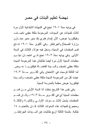 ‫ﻨﻬﻀﺔ ﺘﻌﻠﻴﻡ ﺍﻟﺒﻨﺎﺕ ﻓﻲ ﻤﺼﺭ‬
‫ﻓﻲ ﻴﻭﻨﻴﻪ ﺴﻨﺔ ١٠٩١ ﻨﺠﺢ ﻓﻲ ﺍﻟﺸﻬﺎﺩﺓ ﺍﻻﺒﺘﺩﺍﺌﻴﺔ ﻷﻭل ﻤﺭﺓ‬
‫ﺜﻼﺙ ﺘﻠﻤﻴﺫﺍﺕ ﻫﻥ ﺍﻟﺴﻴﺩﺍﺕ: ﺍﻟﻤﺭﺤﻭﻤﺔ ﻤﻠﻜﺔ ﺤﻔﻨﻲ ﻨﺎﺼـﻑ،‬
‫ﻭﻓﻴﻜﺘﻭﺭﻴﺎ ﻋﻭﺽ، ﺍﻵﻥ )ﻤﺩﺍﻡ ﻫﻨﺭﻱ ﺒﻙ ﺒﺩﻴﺭ ﻤﺩﻴﺭ ﻤﺨـﺎﺯﻥ‬
‫ﻭﺯﺍﺭﺓ ﺍﻟﺼﺤﺔ( ﻭﺍﻟﺠﺭﺍﺒﻠﻨﺘﺭ. ﻭﻓﻲ ﺃﻜﺘﻭﺒﺭ ﺴﻨﺔ ١٠٩١ ﻓـﺘﺢ‬
‫ﻗﺴﻡ ﺍﻟﻤﻌﻠﻤﺎﺕ ﻓﻲ ﺍﻟﺴﻨﻴﺔ، ﻭﺩﺨل ﻓﻴﻪ ﻫﺅﻻﺀ ﺍﻟﺜﻼﺙ ﻓﻲ ﺍﻟﺴﻨﺔ‬
‫ﺍﻷﻭﻟﻰ. ﻭﻓﻲ ﻴﻭﻨﻴﻪ ﺴﻨﺔ ٣٠٩١ ﻨﺠﺢ ﻓـﻲ ﺍﻤﺘﺤـﺎﻥ ﺩﺒﻠـﻭﻡ‬
‫ﻤﻌﻠﻤﺎﺕ ﺍﻟﺴﻨﻴﺔ ﻷﻭل ﻤﺭﺓ ﺃﻴ ‪‬ﺎ ﻁﺎﻟﺒﺘﺎﻥ ﻫﻤﺎ ﺍﻟﻤﺭﺤﻭﻤﺔ ﺍﻟﺴﻴﺩﺓ‬
                             ‫ﻀ‬
‫ﻤﻠﻜﺔ ﺤﻔﻨﻲ ﻨﺎﺼﻑ ﻭﺍﻟﺴـﻴﺩﺓ ﺍﻟﻔﺎﻀـﻠﺔ ﻓﻴﻜﺘﻭﺭﻴـﺎ ﻋـﻭﺽ.‬
‫ﺃﻤﺎ ﺍﻟﺜﺎﻟﺜﺔ ﻓﺭﺴﺒﺕ ﻓﻲ ﺍﻻﻤﺘﺤﺎﻥ ﻭﻓﻲ ﺃﻜﺘـﻭﺒﺭ ﺴـﻨﺔ ٣٠٩١‬
‫ﻋﻴﻨﺕ ﻜل ﻤﻥ ﺍﻟﻤﺭﺤﻭﻤﺔ ﺍﻟﺴﻴﺩﺓ ﻤﻠﻜﺔ ﺤﻔﻨﻲ ﻨﺎﺼﻑ، ﻭﺍﻟﺴـﻴﺩﺓ‬
                   ‫ﻓﻴﻜﺘﻭﺭﻴﺎ ﻋﻭﺽ ﻤﻌﻠﻤﺔ ﺒﺎﻟﻤﺩﺭﺴﺔ ﺍﻟﺴﻨﻴﺔ.‬
‫ﻭﻓﻲ ﻨﻔﺱ ﻫﺫﺍ ﺍﻟﺘﺎﺭﻴﺦ ﺩﺨﻠﺕ ﺃﻨﺎ ﺍﻟﺴﻨﺔ ﺍﻷﻭﻟﻰ ﻤـﻥ ﻗﺴـﻡ‬
‫ﻤﻌﻠﻤﺎﺕ ﺍﻟﺴﻨﻴﺔ ﺃﻱ ﻓﻲ ﺃﻜﺘـﻭﺒﺭ ﺴـﻨﺔ ٣٠٩١، ﻭﻜـﺎﻥ ﻗﺴـﻡ‬
‫ﺍﻟﻤﻌﻠﻤﺎﺕ ﻴﺸﻤل ﺜﻼﺙ ﺴـﻨﻭﺍﺕ ﺍﻷﻭﻟـﻰ ﻭﺍﻟﺜﺎﻨﻴـﺔ ﻭﺍﻟﺜﺎﻟﺜـﺔ‬
‫ﻭﻤﺠﻤﻭﻉ ﺘﻠﻤﻴﺫﺍﺕ ﻫﺫﻩ ﺍﻟﺴﻨﻭﺍﺕ ﺍﻟﺜﻼﺙ ﻜـﺎﻥ ﺒﺎﻟﺘﺤﺩﻴـﺩ ٤١‬
‫ﻁﺎﻟﺒﺔ. ﺒﺎﻟﺴﻨﺔ ﺍﻟﺜﺎﻟﺜﺔ ﺃﺭﺒﻊ ﻁﺎﻟﺒﺎﺕ ﻫﻥ ﺍﻟﺴـﻴﺩﺍﺕ ﺍﻟﺠﺭﺍﺒﻠﻨﺘـﺭ‬


                        ‫- ٤٥ -‬
 