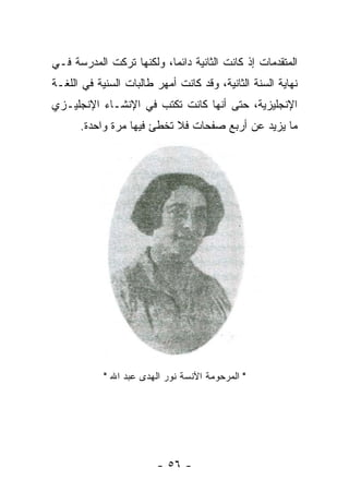 ‫ﺍﻟﻤﺘﻘﺩﻤﺎﺕ ﺇﺫ ﻜﺎﻨﺕ ﺍﻟﺜﺎﻨﻴﺔ ﺩﺍﺌﻤﺎ، ﻭﻟﻜﻨﻬﺎ ﺘﺭﻜﺕ ﺍﻟﻤﺩﺭﺴﺔ ﻓـﻲ‬
‫ﻨﻬﺎﻴﺔ ﺍﻟﺴﻨﺔ ﺍﻟﺜﺎﻨﻴﺔ، ﻭﻗﺩ ﻜﺎﻨﺕ ﺃﻤﻬﺭ ﻁﺎﻟﺒﺎﺕ ﺍﻟﺴﻨﻴﺔ ﻓﻲ ﺍﻟﻠﻐـﺔ‬
‫ﺍﻹﻨﺠﻠﻴﺯﻴﺔ، ﺤﺘﻰ ﺃﻨﻬﺎ ﻜﺎﻨﺕ ﺘﻜﺘﺏ ﻓﻲ ﺍﻹﻨﺸـﺎﺀ ﺍﻹﻨﺠﻠﻴـﺯﻱ‬
      ‫ﻤﺎ ﻴﺯﻴﺩ ﻋﻥ ﺃﺭﺒﻊ ﺼﻔﺤﺎﺕ ﻓﻼ ﺘﺨﻁﺊ ﻓﻴﻬﺎ ﻤﺭﺓ ﻭﺍﺤﺩﺓ.‬




            ‫" ﺍﻟﻤﺭﺤﻭﻤﺔ ﺍﻵﻨﺴﺔ ﻨﻭﺭ ﺍﻟﻬﺩﻯ ﻋﺒﺩ ﺍﷲ "‬




                         ‫- ٦٥ -‬
 