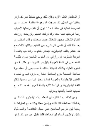 ‫ﺃﻭ ﺍﻟﻤﻌﻠﻤﻴﻥ ﺍﻟﻌﻠﻴﺎ ﺍﻵﻥ، ﻭﻜﺎﻥ ﺫﻟﻙ ﻴﺭﺠﻊ ﻟﻨﺸﺎﻁ ﻤﺱ ﻜـﺎﺭﺘﺭ‬
‫ﻭﺩﻗﺘﻬﺎ ﻓﻲ ﺍﻟﻌﻤل. ﻟﻘﺩ ﺨﺭﺠﺕ ﺍﻟﻤﺭﺤﻭﻤﺔ ﻓﺎﻁﻤﺔ ﻋﻤـﺭ ﻤـﻥ‬
‫ﺍﻟﻤﺩﺭﺴﺔ ﺍﻟﺴﻨﻴﺔ ﻓﻲ ﺴﻨﺔ ٤٠٩١ ﺩﻭﻥ ﺃﻥ ﺘﺘﻡ ﺩﺭﺍﺴﺘﻬﺎ ﻷﺴﺒﺎﺏ‬
‫ﺭﺒﻤﺎ ﺸﺭﺤﺘﻬﺎ ﻓﻴﻤﺎ ﺒﻌﺩ، ﻭﻗﺩ ﺘﺭﻜﺕ ﺍﻟﺘﻌﻠﻴﻡ ﻭﺘﺯﻭﺠﺕ ﻭﺭﺯﻗﺕ‬
‫ﺃﻁﻔﺎﻻ ﺍﻨﺸﻐﻠﺕ ﺒﺤﺒﻬﻡ ﺍﻨﺸﻐﺎﻻ ﻋﺠﻴ ‪‬ﺎ ﻤﺩﻫ ﹰﺎ، ﻭﻜﺎﻥ ﺍﻟﻤﻅﻨـﻭﻥ‬
                ‫ﺸ‬      ‫ﺒ‬     ‫ﹰ‬                   ‫ﹰ‬
‫ﺒﻌﺩ ﻫﺫﺍ ﻜﻠﻪ ﺃﻥ ﺘﻨﺴﻰ ﻜل ﺸﻲﺀ ﻋﻥ ﺍﻟﺘﻌﻠﻴﻡ، ﻭﻟﻜﻨﻬﺎ ﻜﺎﻨﺕ ﻤﻊ‬
‫ﻫﺫﺍ ﺘﺘﻜﻠﻡ ﺒﺎﻟﻠﻐﺔ ﺍﻹﻨﺠﻠﻴﺯﻴﺔ ﻜﺈﺤﺩﻯ ﺒﻨﺎﺘﻬـﺎ ﻭﺘﻜﺘـﺏ ﺒﺎﻟﻠﻐـﺔ‬
‫ﺍﻟﻌﺭﺒﻴﺔ ﺒﺄﺴﻠﻭﺏ ﺃﺩﻕ ﻭﺃﺭﻗﻰ ﻤﻥ ﺃﺴﻠﻭﺏ ﺍﻟﻨﺎﺒﻬﻴﻥ ﻤـﻥ ﻁﻠﺒـﺔ‬
‫ﺍﻟﺘﺨﺼﺹ ﻓﻲ ﺍﻟﻠﻐﺔ ﺍﻟﻌﺭﺒﻴﺔ ﺒﺎﻷﺯﻫﺭ ﺍﻟﺸﺭﻴﻑ ﺃﻭ ﻁﻠﺒـﺔ ﺩﺍﺭ‬
‫ﺍﻟﻌﻠﻭﻡ ﺍﻟﻌﻠﻴﺎ، ﻭﻜﺫﻟﻙ ﺍﻟﺴﻴﺎﺩﺓ ﻋﺎﺌﺸـﺔ ﺼـﺒﺤﻲ ﺃﻭ ﺤﻀـﺭﺓ‬
‫ﺼﺎﺤﺒﺔ ﺍﻟﻌﺼﻤﺔ ﺤﺭﻡ ﺇﺴﻤﺎﻋﻴل ﺒﺎﺸﺎ ﺭﻤـﺯﻱ، ﻓﻬـﻲ ﺘﺠﻴـﺩ‬
‫ﺍﻟﻠﻐﺘﻴﻥ ﺍﻹﻨﺠﻠﻴﺯﻴﺔ ﻭﺍﻟﻌﺭﺒﻴﺔ ﺇﺠﺎﺩﺓ ﻴﺩﻫﺵ ﻟﻬﺎ ﻤﻥ ﺴﻤﻌﻬﺎ ﺘﺘﻜﻠﻡ‬
‫ﺍﻟﻠﻐﺔ ﺍﻹﻨﺠﻠﻴﺯﻴﺔ ﺃﻭ ﻗﺭﺃ ﻤﺎ ﺘﻜﺘﺒﻪ ﺒﺎﻟﻠﻐﺔ ﺍﻟﻌﺭﺒﻴـﺔ، ﻫـﺫﺍ ﻤـﻊ‬
                            ‫ﻋﻨﺎﻴﺘﻬﺎ ﺍﻟﺘﺎﻤﺔ ﺒﺄﺒﻨﺎﺌﻬﺎ ﻭﻤﻨﺯﻟﻬﺎ.‬
‫ﻭﻤﻥ ﻟﻁﺎﺌﻑ ﻤﺎ ﺃﺘﺫﻜﺭﻩ ﺃﻥ ﺍﻟﻤﻌﻠﻤـﺎﺕ ﺍﻹﻨﺠﻠﻴﺯﻴـﺎﺕ ﻜـﻥ‬
‫ﻴﺨﺎﻟﻁﻨﻨﺎ ﻤﺨﺎﻟﻁﺔ ﺍﻟﻨﺩ ﻟﻠﻨﺩ، ﻭﻴﻠﻌﺒﻥ ﻤﻌﻨﺎ ﻭﻜﻨﺎ ﻤـﻊ ﺍﺤﺘﺭﺍﻤﻨـﺎ‬
‫ﻭﺤﺒﻨﺎ ﻟﻬﻥ ﻨﺘﺭﺠﻡ ﺃﺴﻤﺎﺀﻫﻥ ﻋﻠﻰ ﺴﺒﻴل ﺍﻟﻔﻜﺎﻫـﺔ ﻭﺍﻟﺘﺴـﻠﻴﺔ،‬
‫ﻭﻜﺎﻥ ﻷﻏﻠﺒﻬﻥ ﺃﺴﻤﺎﺀ ﻟﻬﺎ ﻤﻌﻨﺎﻫﺎ، ﻓﻜﻨﺎ ﻨﻘﻭل ﻋﻥ ﻤﺱ ﻜـﺎﺭﺘﺭ‬


                        ‫- ٨٥ -‬
 