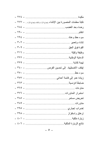 ‫ﻤﻜﻴﺩﺓ ..................................................... - ٤٧٢ -‬
‫ﻨﻜﺒﺔ ﻤﻌﻠﻤﺎﺕ ﺍﻟﻤﻨﺼﻭﺭﺓ ﺒﻴﻥ ﺍﻹﻨﺸﺎﺀ ﺒﺈﺠﻤﺎﻉ ﺍﻵﺭﺍﺀ ﻭﺍﻹﻟﻐﺎﺀ ﺒﺈﺠﻤﺎﻉ ﺍﻵﺭﺍﺀ . - ٧٧٢ -‬
‫ﺭﻀﺎﺀ ﺒﻌﺩ ﺍﻟﻐﻀﺏ ........................................ - ٤٨٢ -‬
‫ﺍﻨﺘﻘﺎﻡ ...................................................... - ٠٩٢ -‬
‫ﺴﻭﺀ ﺤﻅ ﻭﻋﻨﺎﺩ ........................................... - ٤٩٢ -‬
‫ﺇﻨﺸﺎﺀ ﻭﺘﻌﻤﻴﺭ ............................................. - ٢٠٣ -‬
‫ﺍﻟﻘﻭﺓ ﻓﻭﻕ ﺍﻟﺤﻕ ........................................... - ٩٠٣ -‬
‫ﻭﻅﻴﻔﺔ ﻭﻜﻴﻠﺔ .............................................. - ٦١٣ -‬
‫ﺍﻟﺩﻋﺎﻴﺔ ﺍﻟﻭﻁﻨﻴﺔ............................................ - ٢٢٣ -‬
‫ﺘﻬﻤﺔ ﻜﺎﺫﺒﺔ ................................................ - ٩٢٣ -‬
‫ﺇﻴﻘﺎﻑ ﺍﻻﻀﻁﻬﺎﺩ ﺇﻟﻰ ﺘﺤﺴﻴﻥ ﺍﻟﻔﺭﺹ...................... - ٠٤٣ -‬
‫ﺴﻭﺀ ﺤﻅ .................................................. - ٠٥٣ -‬
‫ﺯﻴﺎﺩﺓ ﻋﺩﻭ ﺇﻟﻰ ﻗﺎﺌﻤﺔ ﺃﻋﺩﺍﺌﻲ ............................... - ٧٥٣ -‬
‫ﻀﺎﺒﻁﺔ ﻓﺭﻨﺴﻴﺔ............................................ - ٣٦٣ -‬
‫ﻤﻨﺎﻭﺀﺍﺕ .................................................. - ٩٦٣ -‬
‫ﺍﺴﺘﻤﺭﺍﺭ ﺍﻟﻤﻨﺎﻭﺭﺍﺕ ........................................ - ٦٧٣ -‬
‫ﺘﺤﺭﻴﺽ ﻤﺴﺘﻤﺭ ........................................... - ٥٨٣ -‬
‫ﻤﻨﺎﻭﺭﺍﺕ .................................................. - ٩٨٣ -‬
‫ﺇﻀﺭﺍﺏ ﺇﺠﺒﺎﺭﻱ .......................................... - ٥٩٣ -‬
‫ﺇﺭﻫﺎﻕ ﻭﺍﺴﺘﻔﺯﺍﺯ .......................................... - ٨٩٣ -‬
‫ﺯﻴﺎﺭﺓ ﻤﻠﻜﻴﺔ ............................................... - ١٠٤ -‬
‫ﻨﺘﺎﺌﺞ ﺍﻟﺯﻴﺎﺭﺓ ﺍﻟﻤﻠﻜﻴﺔ ....................................... - ٦٠٤ -‬

                                 ‫-٥-‬
 