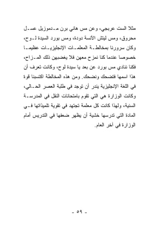 ‫ﻤﺜﻼ ﺍﻟﺴﺕ ﻋﺭﺒﺠﻲ، ﻭﻋﻥ ﻤﺱ ﻫﺎﻨﻲ ﺒﺭﻥ ﻤـﺩﻤﻭﺯﻴل ﻋﺴـل‬
                                          ‫ﹰ‬
‫ﻤﺤﺭﻭﻕ، ﻭﻤﺱ ﻟﻴﺘﺵ ﺍﻵﻨﺴﺔ ﺩﻭﺩﺓ، ﻭﻤﺱ ﺒﻭﺭﺩ ﺍﻟﺴﻴﺩﺓ ﻟـﻭﺡ،‬
‫ﻭﻜﺎﻥ ﺴﺭﻭﺭﻨﺎ ﺒﻤﺨﺎﻟﻁـﺔ ﺍﻟﻤﻌﻠﻤـﺎﺕ ﺍﻹﻨﺠﻠﻴﺯﻴـﺎﺕ ﻋﻅﻴ ‪‬ـﺎ‬
  ‫ﻤ‬
‫ﺨﺼﻭ ‪‬ﺎ ﻋﻨﺩﻤﺎ ﻜﻨﺎ ﻨﻤﺯﺡ ﻤﻌﻬﻥ ﻓﻼ ﻴﻐﻀﺒﻬﻥ ﺫﻟﻙ ﺍﻟﻤـﺯﺍﺡ،‬
                                            ‫ﺼ‬
‫ﻓﻜﻨﺎ ﻨﻨﺎﺩﻱ ﻤﺱ ﺒﻭﺭﺩ ﻋﻥ ﺒﻌﺩ ﻴﺎ ﺴﻴﺩﺓ ﻟﻭﺡ، ﻭﻜﺎﻨﺕ ﺘﻌﺭﻑ ﺃﻥ‬
‫ﻫﺫﺍ ﺍﺴﻤﻬﺎ ﻓﺘﻀﺤﻙ ﻭﻨﻀﺤﻙ. ﻭﻤﻥ ﻫﺫﻩ ﺍﻟﻤﺨﺎﻟﻁﺔ ﺍﻜﺘﺴﺒﻨﺎ ﻗﻭﺓ‬
‫ﻓﻲ ﺍﻟﻠﻐﺔ ﺍﻹﻨﺠﻠﻴﺯﻴﺔ ﻴﻨﺩﺭ ﺃﻥ ﺘﻭﺠﺩ ﻓﻲ ﻁﻠﺒﺔ ﺍﻟﻌﺼﺭ ﺍﻟﺤـﺎﻟﻲ،‬
‫ﻭﻜﺎﻨﺕ ﺍﻟﻭﺯﺍﺭﺓ ﻫﻲ ﺍﻟﺘﻲ ﺘﻘﻭﻡ ﺒﺎﻤﺘﺤﺎﻨﺎﺕ ﺍﻟﻨﻘل ﻓﻲ ﺍﻟﻤﺩﺭﺴـﺔ‬
‫ﺍﻟﺴﻨﻴﺔ، ﻭﻟﻬﺫﺍ ﻜﺎﻨﺕ ﻜل ﻤﻌﻠﻤﺔ ﺘﺠﺘﻬﺩ ﻓﻲ ﺘﻘﻭﻴﺔ ﺘﻠﻤﻴﺫﺍﺘﻬﺎ ﻓـﻲ‬
‫ﺍﻟﻤﺎﺩﺓ ﺍﻟﺘﻲ ﺘﺩﺭﺴﻬﺎ ﺨﺸﻴﺔ ﺃﻥ ﻴﻅﻬﺭ ﻀﻌﻔﻬﺎ ﻓﻲ ﺍﻟﺘﺩﺭﻴﺱ ﺃﻤﺎﻡ‬
                                   ‫ﺍﻟﻭﺯﺍﺭﺓ ﻓﻲ ﺁﺨﺭ ﺍﻟﻌﺎﻡ.‬




                        ‫- ٩٥ -‬
 