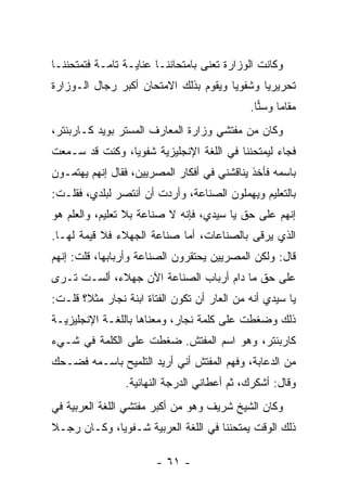 ‫ﻭﻜﺎﻨﺕ ﺍﻟﻭﺯﺍﺭﺓ ﺘﻌﻨﻰ ﺒﺎﻤﺘﺤﺎﻨﻨـﺎ ﻋﻨﺎﻴـﺔ ﺘﺎﻤـﺔ ﻓﺘﻤﺘﺤﻨﻨـﺎ‬
‫ﺘﺤﺭﻴﺭﻴﺎ ﻭﺸﻔﻭﻴﺎ ﻭﻴﻘﻭﻡ ﺒﺫﻟﻙ ﺍﻻﻤﺘﺤﺎﻥ ﺃﻜﺒﺭ ﺭﺠﺎل ﺍﻟـﻭﺯﺍﺭﺓ‬
                                       ‫‪‬‬      ‫‪‬‬
                                             ‫ﻤﻘﺎ ‪‬ﺎ ﻭﺴﻨﺎ.‬
                                               ‫‪‬‬    ‫ﻤ‬
‫ﻭﻜﺎﻥ ﻤﻥ ﻤﻔﺘﺸﻲ ﻭﺯﺍﺭﺓ ﺍﻟﻤﻌﺎﺭﻑ ﺍﻟﻤﺴﺘﺭ ﺒﻭﻴﺩ ﻜـﺎﺭﺒﻨﺘﺭ،‬
‫ﻓﺠﺎﺀ ﻟﻴﻤﺘﺤﻨﻨﺎ ﻓﻲ ﺍﻟﻠﻐﺔ ﺍﻹﻨﺠﻠﻴﺯﻴﺔ ﺸﻔﻭﻴﺎ، ﻭﻜﻨﺕ ﻗﺩ ﺴـﻤﻌﺕ‬
                ‫‪‬‬
‫ﺒﺎﺴﻤﻪ ﻓﺄﺨﺫ ﻴﻨﺎﻗﺸﻨﻲ ﻓﻲ ﺃﻓﻜﺎﺭ ﺍﻟﻤﺼﺭﻴﻴﻥ، ﻓﻘﺎل ﺇﻨﻬﻡ ﻴﻬﺘﻤـﻭﻥ‬
‫ﺒﺎﻟﺘﻌﻠﻴﻡ ﻭﻴﻬﻤﻠﻭﻥ ﺍﻟﺼﻨﺎﻋﺔ، ﻭﺃﺭﺩﺕ ﺃﻥ ﺃﻨﺘﺼﺭ ﻟﺒﻠﺩﻱ، ﻓﻘﻠـﺕ:‬
‫ﺇﻨﻬﻡ ﻋﻠﻰ ﺤﻕ ﻴﺎ ﺴﻴﺩﻱ، ﻓﺈﻨﻪ ﻻ ﺼﻨﺎﻋﺔ ﺒﻼ ﺘﻌﻠﻴﻡ، ﻭﺍﻟﻌﻠﻡ ﻫﻭ‬
‫ﺍﻟﺫﻱ ﻴﺭﻗﻰ ﺒﺎﻟﺼﻨﺎﻋﺎﺕ، ﺃﻤﺎ ﺼﻨﺎﻋﺔ ﺍﻟﺠﻬﻼﺀ ﻓﻼ ﻗﻴﻤﺔ ﻟﻬـﺎ.‬
‫ﻗﺎل: ﻭﻟﻜﻥ ﺍﻟﻤﺼﺭﻴﻴﻥ ﻴﺤﺘﻘﺭﻭﻥ ﺍﻟﺼﻨﺎﻋﺔ ﻭﺃﺭﺒﺎﺒﻬﺎ، ﻗﻠﺕ: ﺇﻨﻬﻡ‬
‫ﻋﻠﻰ ﺤﻕ ﻤﺎ ﺩﺍﻡ ﺃﺭﺒﺎﺏ ﺍﻟﺼﻨﺎﻋﺔ ﺍﻵﻥ ﺠﻬﻼﺀ، ﺃﻟﺴـﺕ ﺘـﺭﻯ‬
‫ﻴﺎ ﺴﻴﺩﻱ ﺃﻨﻪ ﻤﻥ ﺍﻟﻌﺎﺭ ﺃﻥ ﺘﻜﻭﻥ ﺍﻟﻔﺘﺎﺓ ﺍﺒﻨﺔ ﻨﺠﺎﺭ ﻤﺜﻼ؟ ﻗﻠـﺕ:‬
       ‫ﹰ‬
‫ﺫﻟﻙ ﻭﻀﻐﻁﺕ ﻋﻠﻰ ﻜﻠﻤﺔ ﻨﺠﺎﺭ، ﻭﻤﻌﻨﺎﻫﺎ ﺒﺎﻟﻠﻐـﺔ ﺍﻹﻨﺠﻠﻴﺯﻴـﺔ‬
‫ﻜﺎﺭﺒﻨﺘﺭ، ﻭﻫﻭ ﺍﺴﻡ ﺍﻟﻤﻔﺘﺵ. ﻀﻐﻁﺕ ﻋﻠﻰ ﺍﻟﻜﻠﻤﺔ ﻓﻲ ﺸـﻲﺀ‬
‫ﻤﻥ ﺍﻟﺩﻋﺎﺒﺔ، ﻭﻓﻬﻡ ﺍﻟﻤﻔﺘﺵ ﺃﻨﻲ ﺃﺭﻴﺩ ﺍﻟﺘﻠﻤﻴﺢ ﺒﺎﺴـﻤﻪ ﻓﻀـﺤﻙ‬
                ‫ﻭﻗﺎل: ﺃﺸﻜﺭﻙ، ﺜﻡ ﺃﻋﻁﺎﻨﻲ ﺍﻟﺩﺭﺠﺔ ﺍﻟﻨﻬﺎﺌﻴﺔ.‬
‫ﻭﻜﺎﻥ ﺍﻟﺸﻴﺦ ﺸﺭﻴﻑ ﻭﻫﻭ ﻤﻥ ﺃﻜﺒﺭ ﻤﻔﺘﺸﻲ ﺍﻟﻠﻐﺔ ﺍﻟﻌﺭﺒﻴﺔ ﻓﻲ‬
‫ﺫﻟﻙ ﺍﻟﻭﻗﺕ ﻴﻤﺘﺤﻨﻨﺎ ﻓﻲ ﺍﻟﻠﻐﺔ ﺍﻟﻌﺭﺒﻴﺔ ﺸـﻔﻭﻴﺎ، ﻭﻜـﺎﻥ ﺭﺠـﻼ‬
‫ﹰ‬            ‫‪‬‬

                        ‫- ١٦ -‬
 