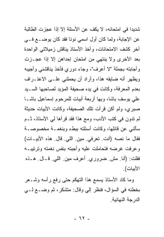 ‫ﺸﺩﻴ ‪‬ﺍ ﻓﻲ ﺍﻤﺘﺤﺎﻨﻪ، ﻻ ﻴﻜﻑ ﻋﻥ ﺍﻷﺴﺌﻠﺔ ﺇﻻ ﺇﺫﺍ ﻋﺠﺯﺕ ﺍﻟﻁﺎﻟﺒﺔ‬
                                                 ‫ﺩ‬
‫ﻋﻥ ﺍﻹﺠﺎﺒﺔ، ﻭﻟﻤﺎ ﻜﺎﻥ ﺃﻭل ﺍﺴﻤﻲ ﻨﻭ ﹰﺎ ﻓﻘﺩ ﻜﺎﻥ ﻴﻭﻀـﻊ ﻓـﻲ‬
                   ‫ﻨ‬
‫ﺁﺨﺭ ﻜﺸﻑ ﺍﻻﻤﺘﺤﺎﻨﺎﺕ، ﻭﺃﺨﺫ ﺍﻷﺴﺘﺎﺫ ﻴﻨﺎﻗﺵ ﺯﻤﻴﻼﺘﻲ ﺍﻟﻭﺍﺤﺩﺓ‬
‫ﺒﻌﺩ ﺍﻷﺨﺭﻯ ﻭﻻ ﻴﻨﺘﻬﻲ ﻤﻥ ﺍﻤﺘﺤﺎﻥ ﺇﺤﺩﺍﻫﻥ ﺇﻻ ﺇﺫﺍ ﻋﺠـﺯﺕ‬
‫ﻭﺃﺠﺎﺒﺘﻪ ﺒﺠﻤﻠﺔ "ﻻ ﺃﻋﺭﻑ"، ﻭﺠﺎﺀ ﺩﻭﺭﻱ ﻓﺄﺨﺫ ﻴﻨﺎﻗﺸﻨﻲ ﻭﺃﺠﻴﺒﻪ‬
‫ﻭﻴﻅﻬﺭ ﺃﻨﻪ ﻀﺎﻴﻘﻪ ﻫﺫﺍ، ﻭﺃﺭﺍﺩ ﺃﻥ ﻴﺤﻤﻠﻨﻲ ﻋﻠـﻰ ﺍﻻﻋﺘـﺭﺍﻑ‬
‫ﺒﻌﺩﻡ ﺍﻟﻤﻌﺭﻓﺔ، ﻭﻜﺎﻨﺕ ﻓﻲ ﻴﺩﻩ ﺼﺤﻴﻔﺔ ﺍﻟﻤﺅﻴﺩ ﻟﺼﺎﺤﺒﻬﺎ ﺍﻟﺴـﻴﺩ‬
‫ﻋﻠﻲ ﻴﻭﺴﻑ ﺒﺎﺸﺎ، ﻭﺒﻬﺎ ﺃﺭﺒﻌﺔ ﺃﺒﻴﺎﺕ ﻟﻠﻤﺭﺤﻭﻡ ﺇﺴﻤﺎﻋﻴل ﺒﺎﺸـﺎ‬
‫ﺼﺒﺭﻱ، ﻭﻟﻡ ﺃﻜﻥ ﻗﺭﺃﺕ ﺘﻠﻙ ﺍﻟﺼﺤﻴﻔﺔ، ﻭﻜﺎﻨﺕ ﺍﻷﺒﻴﺎﺕ ﺤﺩﻴﺜﺔ‬
‫ﻟﻡ ﺘﺩﻭﻥ ﻓﻲ ﻜﺘﺏ ﺍﻷﺩﺏ، ﻭﻤﻊ ﻫﺫﺍ ﻓﻘﺩ ﻗﺭﺃﻫﺎ ﻟﻲ ﺍﻷﺴﺘﺎﺫ، ﺜـﻡ‬
‫ﺴﺄﻟﻨﻲ ﻋﻥ ﻗﺎﺌﻠﻬﺎ، ﻭﻜﺎﻨﺕ ﺃﺴﺌﻠﺘﻪ ﺒﺒﻁﺀ ﻭﺒﻨﻐﻤـﺔ ﻤﺨﺼﻭﺼـﺔ‬
‫ﻓﻘﺎل ﻤﺎ ﻨﺼﻪ )ﺃﻨﺕ. ﺘﻌﺭﻓﻲ. ﻤﻴﻥ. ﺍﻟﻠﻲ. ﻗﺎل. ﻫﺫﻩ ﺍﻷﺒﻴـﺎﺕ(‬
‫ﻭﻋﺭﻓﺕ ﻏﺭﻀﻪ ﻓﺘﺤﺎﻤﻠﺕ ﻋﻠﻴﻪ ﻭﺃﺠﺒﺘﻪ ﺒﻨﻔﺱ ﻨﻐﻤﺘﻪ ﻭﺘﺭﺘﻴﺒـﻪ‬
‫ﻓﻘﻠﺕ: )ﺃﻨﺎ. ﻤﺵ. ﻀﺭﻭﺭﻱ. ﺃﻋﺭﻑ ﻤﻴﻥ. ﺍﻟﻠﻲ. ﻗـﺎل. ﻫـﺫﻩ‬
                                              ‫ﺍﻷﺒﻴﺎﺕ(.‬
‫ﻭﻤﺎ ﻜﺎﺩ ﺍﻷﺴﺘﺎﺫ ﻴﺴﻤﻊ ﻫﺫﺍ ﺍﻟﺘﻬﻜﻡ ﺤﺘﻰ ﺭﻓﻊ ﺭﺃﺴﻪ ﻭﺸـﻌﺭ‬
‫ﺒﺨﻁﺌﻪ ﻓﻲ ﺍﻟﺴﺅﺍل، ﻓﻨﻅﺭ ﺇﻟﻲ ﻭﻗﺎل: ﻤﺘﺸﻜﺭ، ﺜﻡ ﻭﻀـﻊ ﻟـﻲ‬
                         ‫‪‬‬
                                        ‫ﺍﻟﺩﺭﺠﺔ ﺍﻟﻨﻬﺎﺌﻴﺔ.‬


                       ‫- ٢٦ -‬
 