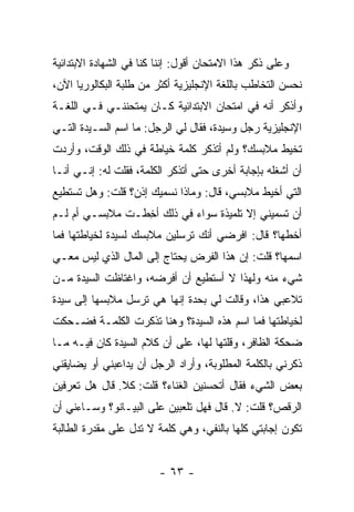 ‫ﻭﻋﻠﻰ ﺫﻜﺭ ﻫﺫﺍ ﺍﻻﻤﺘﺤﺎﻥ ﺃﻗﻭل: ﺇﻨﻨﺎ ﻜﻨﺎ ﻓﻲ ﺍﻟﺸﻬﺎﺩﺓ ﺍﻻﺒﺘﺩﺍﺌﻴﺔ‬
‫ﻨﺤﺴﻥ ﺍﻟﺘﺨﺎﻁﺏ ﺒﺎﻟﻠﻐﺔ ﺍﻹﻨﺠﻠﻴﺯﻴﺔ ﺃﻜﺜﺭ ﻤﻥ ﻁﻠﺒﺔ ﺍﻟﺒﻜﺎﻟﻭﺭﻴﺎ ﺍﻵﻥ،‬
‫ﻭﺃﺫﻜﺭ ﺃﻨﻪ ﻓﻲ ﺍﻤﺘﺤﺎﻥ ﺍﻻﺒﺘﺩﺍﺌﻴﺔ ﻜـﺎﻥ ﻴﻤﺘﺤﻨﻨـﻲ ﻓـﻲ ﺍﻟﻠﻐـﺔ‬
‫ﺍﻹﻨﺠﻠﻴﺯﻴﺔ ﺭﺠل ﻭﺴﻴﺩﺓ، ﻓﻘﺎل ﻟﻲ ﺍﻟﺭﺠل: ﻤﺎ ﺍﺴﻡ ﺍﻟﺴـﻴﺩﺓ ﺍﻟﺘـﻲ‬
‫ﺘﺨﻴﻁ ﻤﻼﺒﺴﻙ؟ ﻭﻟﻡ ﺃﺘﺫﻜﺭ ﻜﻠﻤﺔ ﺨﻴﺎﻁﺔ ﻓﻲ ﺫﻟﻙ ﺍﻟﻭﻗﺕ، ﻭﺃﺭﺩﺕ‬
‫ﺃﻥ ﺃﺸﻐﻠﻪ ﺒﺈﺠﺎﺒﺔ ﺃﺨﺭﻯ ﺤﺘﻰ ﺃﺘﺫﻜﺭ ﺍﻟﻜﻠﻤﺔ، ﻓﻘﻠﺕ ﻟﻪ: ﺇﻨـﻲ ﺃﻨـﺎ‬
‫ﺍﻟﺘﻲ ﺃﺨﻴﻁ ﻤﻼﺒﺴﻲ، ﻗﺎل: ﻭﻤﺎﺫﺍ ﻨﺴﻤﻴﻙ ﺇﺫﻥ؟ ﻗﻠﺕ: ﻭﻫل ﺘﺴﺘﻁﻴﻊ‬
‫ﺃﻥ ﺘﺴﻤﻴﻨﻲ ﺇﻻ ﺘﻠﻤﻴﺫﺓ ﺴﻭﺍﺀ ﻓﻲ ﺫﻟﻙ ﺃﺨﻁـﺕ ﻤﻼﺒﺴـﻲ ﺃﻡ ﻟـﻡ‬
                 ‫ِ‬
‫ﺃﺨﻁﻬﺎ؟ ﻗﺎل: ﺍﻓﺭﻀﻲ ﺃﻨﻙ ﺘﺭﺴﻠﻴﻥ ﻤﻼﺒﺴﻙ ﻟﺴﻴﺩﺓ ﻟﺨﻴﺎﻁﺘﻬﺎ ﻓﻤﺎ‬
‫ﺍﺴﻤﻬﺎ؟ ﻗﻠﺕ: ﺇﻥ ﻫﺫﺍ ﺍﻟﻔﺭﺽ ﻴﺤﺘﺎﺝ ﺇﻟﻰ ﺍﻟﻤﺎل ﺍﻟﺫﻱ ﻟﻴﺱ ﻤﻌـﻲ‬
‫ﺸﻲﺀ ﻤﻨﻪ ﻭﻟﻬﺫﺍ ﻻ ﺃﺴﺘﻁﻴﻊ ﺃﻥ ﺃﻓﺭﻀﻪ، ﻭﺍﻏﺘﺎﻅﺕ ﺍﻟﺴﻴﺩﺓ ﻤـﻥ‬
‫ﺘﻼﻋﺒﻲ ﻫﺫﺍ، ﻭﻗﺎﻟﺕ ﻟﻲ ﺒﺤﺩﺓ ﺇﻨﻬﺎ ﻫﻲ ﺘﺭﺴل ﻤﻼﺒﺴﻬﺎ ﺇﻟﻰ ﺴﻴﺩﺓ‬
‫ﻟﺨﻴﺎﻁﺘﻬﺎ ﻓﻤﺎ ﺍﺴﻡ ﻫﺫﻩ ﺍﻟﺴﻴﺩﺓ؟ ﻭﻫﻨﺎ ﺘﺫﻜﺭﺕ ﺍﻟﻜﻠﻤـﺔ ﻓﻀـﺤﻜﺕ‬
‫ﻀﺤﻜﺔ ﺍﻟﻅﺎﻓﺭ، ﻭﻗﻠﺘﻬﺎ ﻟﻬﺎ، ﻋﻠﻰ ﺃﻥ ﻜﻼﻡ ﺍﻟﺴﻴﺩﺓ ﻜﺎﻥ ﻓﻴـﻪ ﻤـﺎ‬
‫ﺫﻜﺭﻨﻲ ﺒﺎﻟﻜﻠﻤﺔ ﺍﻟﻤﻁﻠﻭﺒﺔ، ﻭﺃﺭﺍﺩ ﺍﻟﺭﺠل ﺃﻥ ﻴﺩﺍﻋﺒﻨﻲ ﺃﻭ ﻴﻀﺎﻴﻘﻨﻲ‬
‫ﺒﻌﺽ ﺍﻟﺸﻲﺀ ﻓﻘﺎل ﺃﺘﺤﺴﻨﻴﻥ ﺍﻟﻐﻨﺎﺀ؟ ﻗﻠﺕ: ﻜﻼ. ﻗﺎل ﻫل ﺘﻌﺭﻓﻴﻥ‬
‫ﺍﻟﺭﻗﺹ؟ ﻗﻠﺕ: ﻻ. ﻗﺎل ﻓﻬل ﺘﻠﻌﺒﻴﻥ ﻋﻠﻰ ﺍﻟﺒﻴـﺎﻨﻭ؟ ﻭﺴـﺎﺀﻨﻲ ﺃﻥ‬
‫ﺘﻜﻭﻥ ﺇﺠﺎﺒﺘﻲ ﻜﻠﻬﺎ ﺒﺎﻟﻨﻔﻲ، ﻭﻫﻲ ﻜﻠﻤﺔ ﻻ ﺘﺩل ﻋﻠﻰ ﻤﻘﺩﺭﺓ ﺍﻟﻁﺎﻟﺒﺔ‬


                         ‫- ٣٦ -‬
 