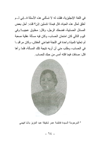 ‫ﻓﻲ ﺍﻟﻠﻐﺔ ﺍﻹﻨﺠﻠﻴﺯﻴﺔ، ﻓﻘﻠﺕ ﻟﻪ ﻻ ﺘﺴﺄﻟﻨﻲ ﻫﺫﻩ ﺍﻷﺴﺌﻠﺔ ﻓـﺈﻨﻲ ﻟـﻡ‬
‫ﺃﺨﻠﻕ ﻟﻤﺜل ﻫﺫﻩ ﺍﻟﺤﻴﺎﺓ، ﻗﺎل ﻓﺒﻤﺎﺫﺍ ﺘﺘﺴﻠﻴﻥ ﺇﺫﻥ؟ ﻗﻠﺕ: ﺃﺤل ﺒﻌﺽ‬
‫ﺍﻟﻤﺴﺎﺌل ﺍﻟﺤﺴﺎﺒﻴﺔ، ﻓﻀﺤﻙ ﺍﻟﺭﺠل، ﻭﻗﺎل: ﻤﺨﻠﻭﻕ ﻋﺠﻴﺏ! ﻭﻓﻲ‬
‫ﺍﻟﻴﻭﻡ ﺍﻟﺘﺎﻟﻲ ﻜﺎﻥ ﺍﻤﺘﺤﺎﻥ ﺍﻟﺤﺴﺎﺏ، ﻭﻜﺎﻥ ﻓﻴﻪ ﻤﺴﺄﻟﺔ ﻋﻘﻠﻴﺔ ﺼﻌﺒﺔ‬
‫ﻟﻡ ﺘﺤﻠﻬﺎ ﺘﻠﻤﻴﺫﺓ ﻭﺍﺤﺩﺓ ﻓﻲ ﺍﻟﻠﺠﻨﺔ ﻓﺠﺎﺀﻨﻲ ﺍﻟﻤﻔﺘﺵ، ﻭﻜﺎﻥ ﻤﺭﺍﻗ ‪‬ـﺎ‬
  ‫ﺒ‬
‫ﻓﻲ ﺍﻟﺤﺴﺎﺏ، ﻭﻁﻠﺏ ﻤﻨﻲ ﺃﻥ ﺃﺭﻴﻪ ﻨﺘﻴﺠﺔ ﺘﻠﻙ ﺍﻟﻤﺴﺄﻟﺔ، ﻓﻠﻤﺎ ﺭﺁﻫﺎ‬
                ‫ﻗﺎل: ﺼﺩﻗﺕ ﻓﻴﻤﺎ ﻗﻠﺘﻪ ﺃﻤﺱ ﻤﻥ ﺤﺒﻙ ﻟﻠﺤﺴﺎﺏ.‬




   ‫" ﺍﻟﻤﺭﺤﻭﻤﺔ ﺍﻟﺴﻴﺩﺓ ﻓﺎﻁﻤﺔ ﻋﻤﺭ ﺸﻘﻴﻘﺔ ﻋﺒﺩ ﺍﻟﻌﺯﻴﺯ ﺒﺎﺸﺎ ﻓﻬﻤﻲ‬


                         ‫- ٤٦ -‬
 