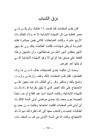 ‫ﻨﺯﻕ ﺍﻟﺸﺒﺎﺏ‬
‫ﻜﺎﻥ ﺒﻘﺴﻡ ﺍﻟﻤﻌﻠﻤﺎﺕ ﻜﻤﺎ ﻗﺩﻤﺕ ٤١ ﻁﺎﻟﺒﺔ، ﻭﻟﻡ ﻴﻜـﻥ ﻓـﻲ‬
‫ﻤﺼﺭ ﻗﺎﻁﺒﺔ ﻤﻥ ﻨﺎل ﺍﻟﺸﻬﺎﺩﺓ ﺍﻻﺒﺘﺩﺍﺌﻴﺔ ﺇﻻ ﻫـﺅﻻﺀ ﺍﻟﻁﺎﻟﺒـﺎﺕ‬
‫ﺍﻷﺭﺒﻊ ﻋﺸﺭﺓ، ﻭﻜﺎﻨﺕ ﺍﻟﻀﺎﺒﻁﺎﺕ ﺍﻟﻼﺌﻲ ﻴﻘﻤﻥ ﺒﻤﺒﺎﺸﺭﺓ ﻨﻅﺎﻡ‬
‫ﺍﻟﻤﺩﺭﺴﺔ ﻟﻡ ﻴﻨﻠﻥ ﺸﻬﺎﺩﺍﺕ، ﻓﻜﺎﻨﺕ ﺍﻟﻁﺎﻟﺒﺎﺕ ﻴﺘﻜﺒـﺭﻥ ﻋﻠـﻴﻬﻥ‬
‫ﻷﻨﻬﻥ ﻴﻌﺘﻘﺩﻥ ﺃﻨﻬﻥ ﺃﻋﻠﻡ ﻤﻥ ﻀﺎﺒﻁﺎﺘﻬﻥ، ﻭﺃﻥ ﺒﺄﻴﺩﻴﻬﻥ ﺒﺭﻫﺎ ﹰﺎ‬
 ‫ﻨ‬
‫ﻗﺎﻁ ‪‬ﺎ ﻋﻠﻰ ﺼﺩﻕ ﻫﺫﺍ ﺍﻟﺭﺃﻱ ﺃﻻ ﻭﻫﻭ ﺍﻟﺸﻬﺎﺩﺓ ﺍﻻﺒﺘﺩﺍﺌﻴﺔ ﺍﻟﺘـﻲ‬
                                                  ‫ﻌ‬
                                     ‫ﻟﻡ ﻴﻨﻠﻬﺎ ﺃﺤﺩ ﻏﻴﺭﻫﻥ.‬
‫ﻭﺤﺩﺙ ﺃﻥ ﻋﺎﻗﺒﺕ ﺇﺤﺩﻯ ﺍﻟﻀﺎﺒﻁﺎﺕ ﻁﺎﻟﺒـﺔ ﻤـﻥ ﻫـﺅﻻﺀ‬
‫ﺍﻟﻔﻁﺎﺤل، ﻓﻘﺎﻡ ﻗﺴﻡ ﺍﻟﻤﻌﻠﻤﺎﺕ ﻟﺫﻟﻙ ﻭﻗﻌﺩ، ﻭﺃﺭﻏـﻰ ﻭﺃﺯﺒـﺩ،‬
‫ﻭﺸﻤﺦ ﺒﺄﻨﻔﻪ ﻭﺍﺴﺘﻜﺒﺭ ﻭﻗﺭ ﺭﺃﻱ ﺍﻟﻁﺎﻟﺒـﺎﺕ ﺠﻤـﻴﻌﻬﻥ ﻋﻠـﻰ‬
‫ﺍﻻﺤﺘﺠﺎﺝ ﻋﻠﻰ ﺫﻟﻙ ﺍﻟﻌﻤل ﺍﻟﺫﻱ ﻻ ﻴﻠﻴﻕ ﺒﻜﺭﺍﻤﺔ ﻓﺘـﺎﺓ ﻨﺎﻟـﺕ‬
‫ﺍﻟﺸﻬﺎﺩﺓ ﺍﻻﺒﺘﺩﺍﺌﻴﺔ، ﻭﻜﺎﻨﺕ ﺍﻟﺴﻴﺩﺓ ﺁﺴﻴﺎ ﻋﺒﺩ ﺍﻟﻔﺘﺎﺡ ﺃﻭ ﺼـﺎﺤﺒﺔ‬
‫ﺍﻟﻌﺼﻤﺔ ﺤﺭﻡ ﻤﺤﻤﺩ ﺒﻙ ﺤﻤﺩﻱ ﻤﺭﺘﻀﻰ ﺃﻭﻟﻰ ﺍﻟﺴﻨﺔ ﺍﻟﺜﺎﻟﺜـﺔ،‬
‫ﺃﻱ ﺃﻭﻟﻰ ﻗﺴﻡ ﺍﻟﻤﻌﻠﻤﺎﺕ ﻓﻜﺘﺒﺕ ﺍﺤﺘﺠﺎ ‪‬ﺎ ﻭﻁﻠﺒﺕ ﻤـﻥ ﺠﻤﻴـﻊ‬
                 ‫ﺠ‬
‫ﺍﻟﻁﺎﻟﺒﺎﺕ ﺇﻤﻀﺎﺀﻩ ﻭﺍﻟﺫﻫﺎﺏ ﻤﻌﻬﺎ ﺇﻟﻰ ﺍﻟﻨـﺎﻅﺭﺓ ﻟﺘﻘـﺩﻴﻡ ﺫﻟـﻙ‬
‫ﺍﻻﺤﺘﺠﺎﺝ، ﻭﻜﻨﺕ ﺃﻨﺎ ﻓﻲ ﺍﻟﺴﻨﺔ ﺍﻷﻭﻟﻰ ﻤﻥ ﻗﺴـﻡ ﺍﻟﻤﻌﻠﻤـﺎﺕ،‬


                        ‫- ٥٦ -‬
 