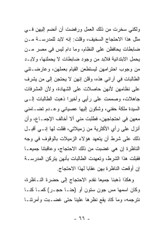 ‫ﻭﻟﻜﻨﻲ ﺴﺨﺭﺕ ﻤﻥ ﺫﻟﻙ ﺍﻟﻌﻤل ﻭﺭﻓﻀﺕ ﺃﻥ ﺃﻨﻀﻡ ﺇﻟﻴﻬﻥ ﻓـﻲ‬
‫ﻤﺜل ﻫﺫﺍ ﺍﻻﺤﺘﺠﺎﺝ ﺍﻟﺴﺨﻴﻑ، ﻭﻗﻠﺕ: ﺇﻨﻪ ﻻﺒﺩ ﻟﻠﻤﺩﺭﺴـﺔ ﻤـﻥ‬
‫ﻀﺎﺒﻁﺎﺕ ﻴﺤﺎﻓﻅﻥ ﻋﻠﻰ ﺍﻟﻨﻅﺎﻡ، ﻭﻤﺎ ﺩﺍﻡ ﻟﻴﺱ ﻓﻲ ﻤﺼﺭ ﻤـﻥ‬
‫ﻴﺤﻤل ﺍﻻﺒﺘﺩﺍﺌﻴﺔ ﻓﻼﺒﺩ ﻤﻥ ﻭﺠﻭﺩ ﻀﺎﺒﻁﺎﺕ ﻻ ﻴﺤﻤﻠﻨﻬﺎ، ﻭﻻﺒـﺩ‬
‫ﻤﻥ ﻭﺠﻭﺏ ﺍﺤﺘﺭﺍﻤﻬﻥ ﻟﻴﺴﺘﻁﻌﻥ ﺍﻟﻘﻴﺎﻡ ﺒﻌﻤﻠﻬﻥ، ﻭﻋﺎﺭﻀـﺘﻨﻲ‬
‫ﺍﻟﻁﺎﻟﺒﺎﺕ ﻓﻲ ﺁﺭﺍﺌﻲ ﻫﺫﻩ، ﻭﻗﻠﻥ ﺇﻨﻬﻥ ﻻ ﻴﺤﺘﺠﻥ ﺇﻟﻰ ﻤﻥ ﻴﺸﺭﻑ‬
‫ﻋﻠﻰ ﻨﻅﺎﻤﻬﻥ ﻷﻨﻬﻥ ﺤﺎﺼﻼﺕ ﻋﻠﻰ ﺍﻟﺸﻬﺎﺩﺓ، ﻭﻷﻥ ﺍﻟﻤﺸﺭﻓﺎﺕ‬
‫ﺠﺎﻫﻼﺕ، ﻭﺼﻤﻤﺕ ﻋﻠﻰ ﺭﺃﻴﻲ ﻭﺃﺨﻴ ‪‬ﺍ ﺫﻫﺒﺕ ﺍﻟﻁﺎﻟﺒﺎﺕ ﺇﻟـﻰ‬
                    ‫ﺭ‬
‫ﺍﻟﺴﻴﺩﺓ ﻤﻠﻜﺔ ﺤﻔﻨﻲ، ﻭﺸﻜﻭﻥ ﺇﻟﻴﻬﺎ ﻋﺼﻴﺎﻨﻲ ﻭﻋـﺩﻡ ﺘﻀـﺎﻤﻨﻲ‬
‫ﻤﻌﻬﻥ ﻓﻲ ﺍﺤﺘﺠﺎﺠﻬﻥ، ﻓﻁﻠﺒﺕ ﻤﻨﻲ ﺃﻻ ﺃﺨﺎﻟﻑ ﺍﻹﺠﻤـﺎﻉ، ﻭﺃﻥ‬
‫ﺃﻨﺯل ﻋﻠﻰ ﺭﺃﻱ ﺍﻷﻜﺜﺭﻴﺔ ﻤﻥ ﺯﻤﻴﻼﺘﻲ، ﻓﻘﻠﺕ ﻟﻬﺎ ﺇﻨـﻲ ﺃﻗﺒـل‬
‫ﺫﻟﻙ ﻋﻠﻰ ﺸﺭﻁ ﺃﻥ ﻴﺘﻌﻬﺩ ﻫﺅﻻﺀ ﺍﻟﺯﻤﻴﻼﺕ ﺒﺎﻟﻭﻗﻭﻑ ﻓﻲ ﻭﺠﻪ‬
‫ﺍﻟﻨﺎﻅﺭﺓ ﺇﻥ ﻫﻲ ﻏﻀﺒﺕ ﻤﻥ ﺫﻟﻙ ﺍﻻﺤﺘﺠﺎﺝ، ﻭﻋﺎﻗﺒﺘﻨﺎ ﺠﻤﻴ ‪‬ـﺎ‬
  ‫ﻌ‬
‫ﻓﻘﺒﻠﺕ ﻫﺫﺍ ﺍﻟﺸﺭﻁ، ﻭﺘﻌﻬﺩﺕ ﺍﻟﻁﺎﻟﺒﺎﺕ ﺒﺄﻨﻬﻥ ﻴﺘﺭﻜﻥ ﺍﻟﻤﺩﺭﺴـﺔ‬
              ‫ﺇﻥ ﺃﻭﻗﻌﺕ ﺍﻟﻨﺎﻅﺭﺓ ﺒﻬﻥ ﻋﻘﺎ ‪‬ﺎ ﻟﻬﺫﺍ ﺍﻻﺤﺘﺠﺎﺝ.‬
                             ‫ﺒ‬
‫ﻭﻫﻜﺫﺍ ﺫﻫﺒﻨﺎ ﺠﻤﻴ ‪‬ﺎ ﻨﻘﺩﻡ ﺍﻻﺤﺘﺠﺎﺝ ﺇﻟﻰ ﺤﻀﺭﺓ ﺍﻟﻨـﺎﻅﺭﺓ،‬
                                 ‫ﻌ‬
‫ﻭﻜﺎﻥ ﺍﺴﻤﻬﺎ ﻤﺱ ﺠﻭﻥ ﺴﺘﻭﻥ ﺃﻭ )ﺤﻨـﺎ ﺤﺠـﺭ( ﻜﻤـﺎ ﻜﻨـﺎ‬
‫ﻨﺘﺭﺠﻤﻪ، ﻭﻤﺎ ﻜﺎﺩ ﻴﻘﻊ ﻨﻅﺭﻫﺎ ﻋﻠﻴﻨﺎ ﺤﺘﻰ ﻏﻀـﺒﺕ ﻭﺃﻤﺭﺘﻨـﺎ‬


                      ‫- ٦٦ -‬
 