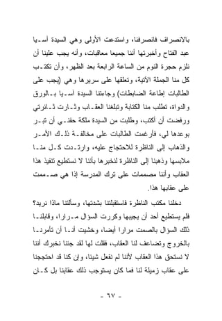 ‫ﺒﺎﻻﻨﺼﺭﺍﻑ ﻓﺎﻨﺼﺭﻓﻨﺎ، ﻭﺍﺴﺘﺩﻋﺕ ﺍﻷﻭﻟﻰ ﻭﻫﻲ ﺍﻟﺴﻴﺩﺓ ﺁﺴـﻴﺎ‬
‫ﻋﺒﺩ ﺍﻟﻔﺘﺎﺡ ﻭﺃﺨﺒﺭﺘﻬﺎ ﺃﻨﻨﺎ ﺠﻤﻴ ‪‬ﺎ ﻤﻌﺎﻗﺒﺎﺕ، ﻭﺃﻨﻪ ﻴﺠﺏ ﻋﻠﻴﻨﺎ ﺃﻥ‬
                            ‫ﻌ‬
‫ﻨﻠﺯﻡ ﺤﺠﺭﺓ ﺍﻟﻨﻭﻡ ﻤﻥ ﺍﻟﺴﺎﻋﺔ ﺍﻟﺭﺍﺒﻌﺔ ﺒﻌﺩ ﺍﻟﻅﻬﺭ، ﻭﺃﻥ ﺘﻜﺘـﺏ‬
‫ﻜل ﻤﻨﺎ ﺍﻟﺠﻤﻠﺔ ﺍﻵﺘﻴﺔ، ﻭﺘﻌﻠﻘﻬﺎ ﻋﻠﻰ ﺴﺭﻴﺭﻫﺎ ﻭﻫﻲ )ﻴﺠﺏ ﻋﻠﻰ‬
‫ﺍﻟﻁﺎﻟﺒﺎﺕ ﺇﻁﺎﻋﺔ ﺍﻟﻀﺎﺒﻁﺎﺕ( ﻭﺠﺎﺀﺘﻨﺎ ﺍﻟﺴﻴﺩﺓ ﺁﺴـﻴﺎ ﺒـﺎﻟﻭﺭﻕ‬
‫ﻭﺍﻟﺩﻭﺍﺓ، ﺘﻁﻠﺏ ﻤﻨﺎ ﺍﻟﻜﺘﺎﺒﺔ ﻭﺘﺒﻠﻐﻨﺎ ﺍﻟﻌﻘـﺎﺏ ﻭﺜـﺎﺭﺕ ﺜـﺎﺌﺭﺘﻲ‬
‫ﻭﺭﻓﻀﺕ ﺃﻥ ﺃﻜﺘﺏ، ﻭﻁﻠﺒﺕ ﻤﻥ ﺍﻟﺴﻴﺩﺓ ﻤﻠﻜﺔ ﺤﻔﻨـﻲ ﺃﻥ ﺘﺒـﺭ‬
‫ﺒﻭﻋﺩﻫﺎ ﻟﻲ، ﻓﺄﺭﻏﻤﺕ ﺍﻟﻁﺎﻟﺒﺎﺕ ﻋﻠﻰ ﻤﺨﺎﻟﻔـﺔ ﺫﻟـﻙ ﺍﻷﻤـﺭ‬
‫ﻭﺍﻟﺫﻫﺎﺏ ﺇﻟﻰ ﺍﻟﻨﺎﻅﺭﺓ ﻟﻼﺤﺘﺠﺎﺝ ﻋﻠﻴﻪ، ﻭﺍﺭﺘـﺩﺕ ﻜـل ﻤﻨـﺎ‬
‫ﻤﻼﺒﺴﻬﺎ ﻭﺫﻫﺒﻨﺎ ﺇﻟﻰ ﺍﻟﻨﺎﻅﺭﺓ ﻟﻨﺨﺒﺭﻫﺎ ﺒﺄﻨﻨﺎ ﻻ ﻨﺴﺘﻁﻴﻊ ﺘﻨﻔﻴﺫ ﻫﺫﺍ‬
‫ﺍﻟﻌﻘﺎﺏ ﻭﺃﻨﻨﺎ ﻤﺼﻤﻤﺎﺕ ﻋﻠﻰ ﺘﺭﻙ ﺍﻟﻤﺩﺭﺴﺔ ﺇﺫﺍ ﻫﻲ ﺼـﻤﻤﺕ‬
                                           ‫ﻋﻠﻰ ﻋﻘﺎﺒﻬﺎ ﻫﺫﺍ.‬
‫ﺩﺨﻠﻨﺎ ﻤﻜﺘﺏ ﺍﻟﻨﺎﻅﺭﺓ ﻓﺎﺴﺘﻘﺒﻠﺘﻨﺎ ﺒﺸﺩﺘﻬﺎ، ﻭﺴﺄﻟﺘﻨﺎ ﻤﺎﺫﺍ ﻨﺭﻴﺩ؟‬
‫ﻓﻠﻡ ﻴﺴﺘﻁﻴﻊ ﺃﺤﺩ ﺃﻥ ﻴﺠﻴﺒﻬﺎ ﻭﻜﺭﺭﺕ ﺍﻟﺴﺅﺍل ﻤـﺭﺍ ‪‬ﺍ، ﻭﻗﺎﺒﻠﻨـﺎ‬
           ‫ﺭ‬
‫ﺫﻟﻙ ﺍﻟﺴﺅﺍل ﺒﺎﻟﺼﻤﺕ ﻤﺭﺍ ‪‬ﺍ ﺃﻴ ‪‬ﺎ، ﻭﺨﺸﻴﺕ ﺃﻨـﺎ ﺃﻥ ﺘﺄﻤﺭﻨـﺎ‬
                        ‫ﺭ ﻀ‬
‫ﺒﺎﻟﺨﺭﻭﺝ ﻭﺘﻀﺎﻋﻑ ﻟﻨﺎ ﺍﻟﻌﻘﺎﺏ، ﻓﻘﻠﺕ ﻟﻬﺎ ﻟﻘﺩ ﺠﺌﻨﺎ ﻨﺨﺒﺭﻙ ﺃﻨﻨﺎ‬
‫ﻻ ﻨﺴﺘﺤﻕ ﻫﺫﺍ ﺍﻟﻌﻘﺎﺏ ﻷﻨﻨﺎ ﻟﻡ ﻨﻔﻌل ﺸﻴﺌﺎ، ﻭﺇﻥ ﻜﻨﺎ ﻗﺩ ﺍﺤﺘﺠﺠﻨﺎ‬
‫ﻋﻠﻰ ﻋﻘﺎﺏ ﺯﻤﻴﻠﺔ ﻟﻨﺎ ﻓﻤﺎ ﻜﺎﻥ ﻴﺴﺘﻭﺠﺏ ﺫﻟﻙ ﻋﻘﺎﺒﻨﺎ ﺒل ﻜـﺎﻥ‬


                         ‫- ٧٦ -‬
 