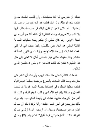 ‫ﻋﻠﻴﻙ ﺃﻥ ﺘﺸﺭﺤﻲ ﻟﻨﺎ ﺃﻨﻨﺎ ﻤﺨﻁﺌﺎﺕ، ﻭﺃﻥ ﻟﻠﻀـﺎﺒﻁﺎﺕ ﺤـﻕ‬
‫ﻋﻘﺎﺏ ﺘﻠﻙ ﺍﻟﺯﻤﻴﻠﺔ، ﻭﻟﻭ ﺃﻨﻙ ﻓﻌﻠﺕ ﻫﺫﺍ ﻟﺨﺭﺠﻨﺎ ﻤـﻥ ﻋﻨـﺩﻙ‬
‫ﺭﺍﻀﻴﺎﺕ، ﺃﻤﺎ ﺍﻵﻥ ﻓﻨﺤﻥ ﻻ ﻨﻘﺒل ﺍﻟﺒﻘﺎﺀ ﻓﻲ ﻤﺩﺭﺴﺔ ﻨﻌﺎﻗﺏ ﻓﻴﻬﺎ‬
‫ﺒﻼ ﺫﻨﺏ ﻭﻻ ﺠﺭﻴﺭﺓ، ﻭﺴﺎﺀ ﺍﻟﻨﺎﻅﺭﺓ ﺃﻥ ﺃﺘﻜﻠﻡ ﺃﻨﺎ ﻤﻊ ﺃﻨﻲ ﻤـﻥ‬
‫ﺍﻟﺴﻨﺔ ﺍﻷﻭﻟﻰ، ﻭﻤﺎ ﻜﺎﻥ ﻟﻤﺜﻠﻲ ﺃﻥ ﻴﺘﻜﻠﻡ ﻭﻤﻌﻪ ﻁﺎﻟﺒﺎﺕ ﺍﻟﺴـﻨﺔ‬
‫ﺍﻟﺜﺎﻟﺜﺔ ﺍﻟﻼﺌﻲ ﻫﻥ ﺃﺤﻕ ﻤﻨﻲ ﺒﺎﻟﻜﻼﻡ، ﻭﻟﻬﺫﺍ ﻅﻨﺕ ﺃﻨﻲ ﺃﻨﺎ ﺍﻟﺘﻲ‬
‫ﺩﻓﻌﺕ ﺍﻟﻁﺎﻟﺒﺎﺕ ﺇﻟﻰ ﻫﺫﺍ ﺍﻻﺤﺘﺠﺎﺝ، ﻭﺃﺭﺍﺩﺕ ﺃﻥ ﺘﻨﻬﻲ ﺍﻟﻤﺴﺄﻟﺔ،‬
‫ﻓﻘﺎﻟﺕ: ﻭﺇﺫﺍ ﻋﻔﻭﺕ ﻋﻨﻜﻥ ﻓﻬل ﺘﻌﺩﻨﻨﻲ ﺃﻨﻜﻥ ﻻ ﺘﻌﺩﻥ ﺇﻟﻰ ﻤﺜل‬
‫ﻫﺫﺍ ﺍﻟﻁﻴﺵ؟ ﻗﻠﺕ: ﻟﻙ ﺫﻟﻙ، ﻗﺎﻟـﺕ: ﻻ ﺒـﺄﺱ ﻓـﺎﺫﻫﺒﻥ ﺇﻟـﻰ‬
                                                ‫ﺸﺄﻨﻜﻥ.‬
‫ﺘﺤﻤﻠﺕ ﺍﻟﻨﺎﻅﺭﺓ ﻤﻨﻲ ﻤﻨﺫ ﺫﻟﻙ ﺍﻟﻴﻭﻡ، ﻭﺃﺭﺍﺩﺕ ﺃﻥ ﺘﻨﺘﻘﻡ ﻤﻨﻲ‬
‫ﻤﻨﻔﺭﺩﺓ، ﻭﺒﻌﺩ ﺫﻟﻙ ﺍﻟﺤﺎﺩﺙ ﺒﺄﺴﺒﻭﻉ ﻤﺭﻀﺕ ﻤﻌﻠﻤﺔ ﺍﻟﺠﻐﺭﺍﻓﻴﺔ،‬
‫ﻓﺤﻠﺕ ﻤﺤﻠﻬﺎ ﺍﻟﻨﺎﻅﺭﺓ ﻓﻲ ﺇﻋﻁﺎﺌﻨﺎ ﺤﺼﺔ ﺍﻟﺠﻐﺭﺍﻓﻴـﺔ ﻓـﺩﺨﻠﺕ‬
‫ﺍﻟﻔﺼل ﻭﺃﻤﺭﺘﻨﺎ ﺒﺈﺨﺭﺍﺝ ﺍﻷﻁﺎﻟﺱ ﻭﻜﺘﺏ ﺍﻟﺠﻐﺭﺍﻓﻴﺔ، ﻭﻜﻨﺕ ﺃﻨﺎ‬
‫ﺁﺨﺭ ﻤﻥ ﺃﺨﺭﺠﺕ ﻜﺘﺎﺒﻬﺎ، ﻓﻘﺎﻟﺕ ﻟﻲ ﺒﻠﻬﺠﺔ ﺍﻟﺘﺄﻨﻴـﺏ: ﺃﺒﺸـﺭﻙ‬
‫ﺒﺄﻨﻙ ﺴﺘﺭﺴﺒﻴﻥ ﻓﻲ ﺁﺨﺭ ﺍﻟﻌﺎﻡ. ﻓﻘﻠﺕ: ﻭﺃﻨﺎ ﺃﺅﻜﺩ ﻟـﻙ ﺃﻥ ﻫـﺫﻩ‬
‫ﺍﻟﺒﺸﺭﻯ ﻏﻴﺭ ﺼﺤﻴﺤﺔ، ﻭﻤﺤﺎل ﺃﻥ ﺃﺭﺴﺏ ﻭﺃﻨـﺎ ﺃﻭﻟـﻰ ﻫـﺫﻩ‬
‫ﺍﻟﻔﺭﻗﺔ، ﻗﺎﻟﺕ: ﺃﺘﻌﺎﺭﻀﻴﻨﻨﻲ ﻓﻴﻤﺎ ﺃﻗﻭل؟ ﻗﻠﺕ: ﻭﻟﻡ ﻻ؟! ﻭﻫـل‬


                       ‫- ٨٦ -‬
 