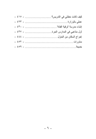 ‫ﻜﻴﻑ ﻜﺎﻨﺕ ﺨﻁﺘﻲ ﻓﻲ ﺍﻟﺘﺩﺭﻴﺱ؟ ........................... - ٥١٤ -‬
‫ﻋﻤﻠﻲ ﺒﺎﻟﻭﺯﺍﺭﺓ ............................................ - ٣٢٤ -‬
‫ﺇﻨﺸﺎﺀ ﻤﺩﺭﺴﺔ "ﺘﺭﻗﻴﺔ ﺍﻟﻔﺘﺎﺓ" ................................. - ٠٣٤ -‬
‫ﺃﻭل ﻤﺘﺎﻋﺒﻲ ﻓﻲ ﺍﻟﻤﺩﺍﺭﺱ ﺍﻟﺤﺭﺓ............................ - ٧٣٤ -‬
‫ﺇﺨﺭﺍﺝ ﺍﻟﺴﻜﺎﻥ ﻤﻥ ﺍﻟﻤﻨﺯل ................................. - ٤٤٤ -‬
‫ﻤﻨﺎﻭﺭﺍﺕ .................................................. - ٢٥٤ -‬
‫ﺨﺩﻴﻌﺔ..................................................... - ٩٥٤ -‬




                              ‫-٦-‬
 