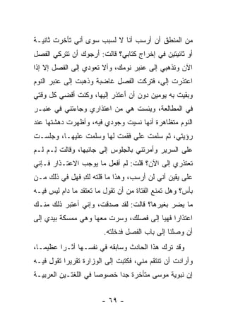 ‫ﻤﻥ ﺍﻟﻤﻨﻁﻕ ﺃﻥ ﺃﺭﺴﺏ ﺃﻨﺎ ﻻ ﻟﺴﺒﺏ ﺴﻭﻯ ﺃﻨﻲ ﺘﺄﺨﺭﺕ ﺜﺎﻨﻴـﺔ‬
‫ﺃﻭ ﺜﺎﻨﻴﺘﻴﻥ ﻓﻲ ﺇﺨﺭﺍﺝ ﻜﺘﺎﺒﻲ؟ ﻗﺎﻟﺕ: ﺃﺭﺠﻭﻙ ﺃﻥ ﺘﺘﺭﻜﻲ ﺍﻟﻔﺼل‬
‫ﺍﻵﻥ ﻭﺘﺫﻫﺒﻲ ﺇﻟﻰ ﻋﻨﺒﺭ ﻨﻭﻤﻙ، ﻭﺃﻻ ﺘﻌﻭﺩﻱ ﺇﻟﻰ ﺍﻟﻔﺼل ﺇﻻ ﺇﺫﺍ‬
‫ﺍﻋﺘﺫﺭﺕ ﺇﻟ ‪ ،‬ﻓﺘﺭﻜﺕ ﺍﻟﻔﺼل ﻏﺎﻀﺒﺔ ﻭﺫﻫﺒﺕ ﺇﻟﻰ ﻋﻨﺒﺭ ﺍﻟﻨﻭﻡ‬
                                        ‫ﻲ‬
‫ﻭﺒﻘﻴﺕ ﺒﻪ ﻴﻭﻤﻴﻥ ﺩﻭﻥ ﺃﻥ ﺃﻋﺘﺫﺭ ﺇﻟﻴﻬﺎ، ﻭﻜﻨﺕ ﺃﻗﻀﻲ ﻜل ﻭﻗﺘﻲ‬
‫ﻓﻲ ﺍﻟﻤﻁﺎﻟﻌﺔ، ﻭﻴﺌﺴﺕ ﻫﻲ ﻤﻥ ﺍﻋﺘﺫﺍﺭﻱ ﻭﺠﺎﺀﺘﻨﻲ ﻓﻲ ﻋﻨﺒـﺭ‬
‫ﺍﻟﻨﻭﻡ ﻤﺘﻅﺎﻫﺭﺓ ﺃﻨﻬﺎ ﻨﺴﻴﺕ ﻭﺠﻭﺩﻱ ﻓﻴﻪ، ﻭﺃﻅﻬﺭﺕ ﺩﻫﺸﺘﻬﺎ ﻋﻨﺩ‬
‫ﺭﺅﻴﺘﻲ، ﺜﻡ ﺴﻠﻤﺕ ﻋﻠﻲ ﻓﻘﻤﺕ ﻟﻬﺎ ﻭﺴﻠﻤﺕ ﻋﻠﻴﻬـﺎ، ﻭﺠﻠﺴـﺕ‬
                              ‫‪‬‬
‫ﻋﻠﻰ ﺍﻟﺴﺭﻴﺭ ﻭﺃﻤﺭﺘﻨﻲ ﺒﺎﻟﺠﻠﻭﺱ ﺇﻟﻰ ﺠﺎﻨﺒﻬﺎ، ﻭﻗﺎﻟﺕ ِـﻡ ﹶـﻡ‬
  ‫ﻟ ﻟ‬
‫ﺘﻌﺘﺫﺭﻱ ﺇﻟﻰ ﺍﻵﻥ؟ ﻗﻠﺕ: ﻟﻡ ﺃﻓﻌل ﻤﺎ ﻴﻭﺠﺏ ﺍﻻﻋﺘـﺫﺍﺭ ﻓـﺈﻨﻲ‬
‫ﻋﻠﻰ ﻴﻘﻴﻥ ﺃﻨﻲ ﻟﻥ ﺃﺭﺴﺏ، ﻭﻫﺫﺍ ﻤﺎ ﻗﻠﺘﻪ ﻟﻙ ﻓﻬل ﻓﻲ ﺫﻟﻙ ﻤـﻥ‬
               ‫ِ‬
‫ﺒﺄﺱ؟ ﻭﻫل ﺘﻤﻨﻊ ﺍﻟﻔﺘﺎﺓ ﻤﻥ ﺃﻥ ﺘﻘﻭل ﻤﺎ ﺘﻌﺘﻘﺩ ﻤﺎ ﺩﺍﻡ ﻟﻴﺱ ﻓﻴـﻪ‬
‫ﻤﺎ ﻴﻀﺭ ﺒﻐﻴﺭﻫﺎ؟ ﻗﺎﻟﺕ: ﻟﻘﺩ ﺼﺩﻗﺕ، ﻭﺇﻨﻲ ﺃﻋﺘﺒﺭ ﺫﻟﻙ ﻤﻨـﻙ‬
‫ﺍﻋﺘﺫﺍ ‪‬ﺍ ﻓﻬﻴﺎ ﺇﻟﻰ ﻓﺼﻠﻙ، ﻭﺴﺭﺕ ﻤﻌﻬﺎ ﻭﻫﻲ ﻤﻤﺴﻜﺔ ﺒﻴﺩﻱ ﺇﻟﻰ‬
                                             ‫ﺭ‬
                        ‫ﺃﻥ ﻭﺼﻠﻨﺎ ﺇﻟﻰ ﺒﺎﺏ ﺍﻟﻔﺼل ﻓﺩﺨﻠﺘﻪ.‬
‫ﻭﻗﺩ ﺘﺭﻙ ﻫﺫﺍ ﺍﻟﺤﺎﺩﺙ ﻭﺴﺎﺒﻘﻪ ﻓﻲ ﻨﻔﺴـﻬﺎ ﺃﺜـ ‪‬ﺍ ﻋﻅﻴ ‪‬ـﺎ،‬
   ‫ﻤ‬      ‫ﺭ‬
‫ﻭﺃﺭﺍﺩﺕ ﺃﻥ ﺘﻨﺘﻘﻡ ﻤﻨﻲ، ﻓﻜﺘﺒﺕ ﺇﻟﻰ ﺍﻟﻭﺯﺍﺭﺓ ﺘﻘﺭﻴ ‪‬ﺍ ﺘﻘﻭل ﻓﻴـﻪ‬
           ‫ﺭ‬
‫ﺇﻥ ﻨﺒﻭﻴﺔ ﻤﻭﺴﻰ ﻤﺘﺄﺨﺭﺓ ﺠ ‪‬ﺍ ﺨﺼﻭ ‪‬ﺎ ﻓﻲ ﺍﻟﻠﻐﺘـﻴﻥ ﺍﻟﻌﺭﺒﻴـﺔ‬
                      ‫ﺼ‬      ‫ﺩ‬


                        ‫- ٩٦ -‬
 