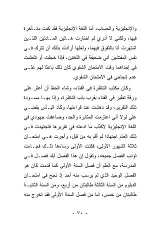 ‫ﻭﺍﻹﻨﺠﻠﻴﺯﻴﺔ ﻭﺍﻟﺤﺴﺎﺏ، ﺃﻤﺎ ﺍﻟﻠﻐﺔ ﺍﻹﻨﺠﻠﻴﺯﻴﺔ ﻓﻘﺩ ﻜﻨﺕ ﻤﺘـﺄﺨﺭﺓ‬
‫ﻓﻴﻬﺎ، ﻭﻟﻜﻨﻲ ﻻ ﺃﺩﺭﻱ ﻟﻡ ﺍﺨﺘﺎﺭﺕ ﻫـﺎﺘﻴﻥ ﺍﻟﻤـﺎﺩﺘﻴﻥ ﺍﻟﻠﺘـﻴﻥ‬
‫ﺍﺸﺘﻬﺭﺕ ﺃﻨﺎ ﺒﺎﻟﺘﻔﻭﻕ ﻓﻴﻬﻤﺎ، ﻭﻟﻌﻠﻬﺎ ﺃﺭﺍﺩﺕ ﺒﺫﻟﻙ ﺃﻥ ﺘﺘﺭﻙ ﻓـﻲ‬
‫ﻨﻔﺱ ﺍﻟﻤﻔﺘﺸﻴﻥ ﺃﻨﻲ ﻀﻌﻴﻔﺔ ﻓﻲ ﺍﻟﻠﻐﺘﻴﻥ، ﻓﺈﺫﺍ ﺨﺠﻠﺕ ﺃﻭ ﺘﻠﻌﺜﻤﺕ‬
‫ﻓﻲ ﺇﺤﺩﺍﻫﻤﺎ ﻭﻗﺕ ﺍﻻﻤﺘﺤﺎﻥ ﺍﻟﺸﻔﻭﻱ ﻜﺎﻥ ﺫﻟﻙ ﺒﺎﻋﺜﺎ ﻟﻬﻡ ﻋﻠـﻰ‬
          ‫ﹰ‬
                         ‫ﻋﺩﻡ ﺇﻨﺠﺎﺤﻲ ﻓﻲ ﺍﻻﻤﺘﺤﺎﻥ ﺍﻟﺸﻔﻭﻱ.‬
‫ﻭﻜﺎﻥ ﻤﻜﺘﺏ ﺍﻟﻨﺎﻅﺭﺓ ﻓﻲ ﺍﻟﻔﻨﺎﺀ، ﻭﺸﺎﺀ ﺍﻟﺤﻅ ﺃﻥ ﺃﻋﺜﺭ ﻋﻠﻰ‬
‫ﻭﺭﻗﺔ ﺘﻁﻴﺭ ﻓﻲ ﺍﻟﻔﻨﺎﺀ ﺒﻘﺭﺏ ﺒﺎﺏ ﺍﻟﻨﺎﻅﺭﺓ، ﻭﺇﺫﺍ ﺒﻬـﺎ ﻤﺴـﻭﺩﺓ‬
‫ﺫﻟﻙ ﺍﻟﺘﻘﺭﻴﺭ، ﻭﻗﺩ ﺩﻫﺸﺕ ﻋﻨﺩ ﻗﺭﺍﺀﺘﻬﺎ، ﻭﻜﺎﺩ ﺍﻟﻴـﺄﺱ ﻴﻘﻀـﻲ‬
‫ﻋﻠﻲ ﻟﻭﻻ ﺃﻨﻲ ﺍﻋﺘﺯﻤﺕ ﺍﻟﻤﺜﺎﺒﺭﺓ ﻭﺍﻟﺠﺩ، ﻭﻀﺎﻋﻔﺕ ﺠﻬﻭﺩﻱ ﻓﻲ‬
                                               ‫‪‬‬
‫ﺍﻟﻠﻐﺔ ﺍﻹﻨﺠﻠﻴﺯﻴﺔ ﻷﻜ ﱢﺏ ﻤﺎ ﺍﺩﻋﺘﻪ ﻓﻲ ﺘﻘﺭﻴﺭﻫﺎ ﻓﺎﺠﺘﻬﺩﺕ ﻓـﻲ‬
                                 ‫ﺫ‬
‫ﺫﻟﻙ ﺍﻟﻌﺎﻡ ﺍﺠﺘﻬﺎ ‪‬ﺍ ﻟﻡ ﺃﻗﻡ ﺒﻪ ﻤﻥ ﻗﺒل، ﻭﺃﺠﺭﺕ ﻫـﻲ ﺍﻤﺘﺤـﺎﻥ‬
                                     ‫ﺩ‬
‫ﺜﻼﺜﺔ ﺍﻟﺸﻬﻭﺭ ﺍﻷﻭﻟﻰ، ﻓﻜﻨﺕ ﺍﻷﻭﻟﻰ ﻭﺴﺎﺀﻫﺎ ﺫﻟـﻙ ﻓﺠـﺎﺀﺕ‬
‫ﺘﺅﻨﺏ ﺍﻟﻔﺼل ﺠﻤﻴﻌﻪ، ﻭﺘﻘﻭل ﺇﻥ ﻫﺫﺍ ﺍﻟﻔﺼل ﺃﺒﻠﺩ ﻓﺼـل ﻓـﻲ‬
‫ﺍﻟﻤﺩﺭﺴﺔ، ﻤﻊ ﺍﻟﻌﻠﻡ ﺃﻥ ﻓﺼل ﺍﻟﺴﻨﺔ ﺍﻷﻭﻟﻰ ﻜﻤﺎ ﻗﺩﻤﺕ ﻜﺎﻥ ﻫﻭ‬
‫ﺍﻟﻔﺼل ﺍﻟﻭﺤﻴﺩ ﺍﻟﺫﻱ ﻟﻡ ﻴﺭﺴﺏ ﻤﻨﻪ ﺃﺤﺩ ﺇﺫ ﻨﺠﺢ ﻓﻲ ﺍﻤﺘﺤـﺎﻥ‬
‫ﺍﻟﺩﺒﻠﻭﻡ ﻤﻥ ﺍﻟﺴﻨﺔ ﺍﻟﺜﺎﻟﺜﺔ ﻁﺎﻟﺒﺘﺎﻥ ﻤﻥ ﺃﺭﺒﻊ، ﻭﻤﻥ ﺍﻟﺴﻨﺔ ﺍﻟﺜﺎﻨﻴـﺔ‬
‫ﻁﺎﻟﺒﺘﺎﻥ ﻤﻥ ﺨﻤﺱ، ﺃﻤﺎ ﻤﻥ ﻓﺼل ﺍﻟﺴﻨﺔ ﺍﻷﻭﻟﻰ ﻓﻘﺩ ﺘﺨﺭﺝ ﻤﻨﻪ‬


                         ‫- ٠٧ -‬
 