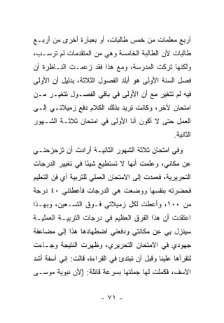 ‫ﺃﺭﺒﻊ ﻤﻌﻠﻤﺎﺕ ﻤﻥ ﺨﻤﺱ ﻁﺎﻟﺒﺎﺕ، ﺃﻭ ﺒﻌﺒﺎﺭﺓ ﺃﺨﺭﻯ ﻤﻥ ﺃﺭﺒـﻊ‬
‫ﻁﺎﻟﺒﺎﺕ ﻷﻥ ﺍﻟﻁﺎﻟﺒﺔ ﺍﻟﺨﺎﻤﺴﺔ ﻭﻫﻲ ﻤﻥ ﺍﻟﻤﺘﻘﺩﻤﺎﺕ ﻟﻡ ﺘﺭﺴـﺏ،‬
‫ﻭﻟﻜﻨﻬﺎ ﺘﺭﻜﺕ ﺍﻟﻤﺩﺭﺴﺔ، ﻭﻤﻊ ﻫﺫﺍ ﻓﻘﺩ ﺯﻋﻤـﺕ ﺍﻟﻨـﺎﻅﺭﺓ ﺃﻥ‬
‫ﻓﺼل ﺍﻟﺴﻨﺔ ﺍﻷﻭﻟﻰ ﻫﻭ ﺃﺒﻠﺩ ﺍﻟﻔﺼﻭل ﺍﻟﺜﻼﺜﺔ، ﺒﺩﻟﻴل ﺃﻥ ﺍﻷﻭﻟﻰ‬
‫ﻓﻴﻪ ﻟﻡ ﺘﺘﻐﻴﺭ ﻤﻊ ﺃﻥ ﺍﻷﻭﻟﻰ ﻓﻲ ﺒﺎﻗﻲ ﺍﻟﻔﺼـﻭل ﺘﺘﻐﻴـﺭ ﻤـﻥ‬
‫ﺍﻤﺘﺤﺎﻥ ﻵﺨﺭ، ﻭﻜﺎﻨﺕ ﺘﺭﻴﺩ ﺒﺫﻟﻙ ﺍﻟﻜﻼﻡ ﺩﻓﻊ ﺯﻤﻴﻼﺘـﻲ ﺇﻟـﻰ‬
‫ﺍﻟﻌﻤل ﺤﺘﻰ ﻻ ﺃﻜﻭﻥ ﺃﻨﺎ ﺍﻷﻭﻟﻰ ﻓﻲ ﺍﻤﺘﺤﺎﻥ ﺜﻼﺜـﺔ ﺍﻟﺸـﻬﻭﺭ‬
                                                   ‫ﺍﻟﺜﺎﻨﻴﺔ.‬
‫ﻭﻓﻲ ﺍﻤﺘﺤﺎﻥ ﺜﻼﺜﺔ ﺍﻟﺸﻬﻭﺭ ﺍﻟﺜﺎﻨﻴـﺔ ﺃﺭﺍﺩﺕ ﺃﻥ ﺘﺯﺤﺯﺤﻨـﻲ‬
‫ﻋﻥ ﻤﻜﺎﻨﻲ، ﻭﻋﻠﻤﺕ ﺃﻨﻬﺎ ﻻ ﺘﺴﺘﻁﻴﻊ ﺸﻴ ًﺎ ﻓﻲ ﺘﻐﻴﻴﺭ ﺍﻟﺩﺭﺠﺎﺕ‬
                  ‫ﺌ‬
‫ﺍﻟﺘﺤﺭﻴﺭﻴﺔ، ﻓﻌﻤﺩﺕ ﺇﻟﻰ ﺍﻻﻤﺘﺤﺎﻥ ﺍﻟﻌﻤﻠﻲ ﻟﻠﺘﺭﺒﻴﺔ ﺃﻱ ﻓﻥ ﺍﻟﺘﻌﻠﻴﻡ‬
‫ﻓﺤﻀﺭﺘﻪ ﺒﻨﻔﺴﻬﺎ ﻭﻭﻀﻌﺕ ﻫﻲ ﺍﻟﺩﺭﺠﺎﺕ ﻓﺄﻋﻁﺘﻨﻲ ٠٤ ﺩﺭﺠﺔ‬
‫ﻤﻥ ٠٠١، ﻭﺃﻋﻁﺕ ﻟﻜل ﺯﻤﻴﻼﺘﻲ ﻓـﻭﻕ ﺍﻟﺘﺴـﻌﻴﻥ، ﻭﺒﻬـﺫﺍ‬
‫ﺍﻋﺘﻘﺩﺕ ﺃﻥ ﻫﺫﺍ ﺍﻟﻔﺭﻕ ﺍﻟﻌﻅﻴﻡ ﻓﻲ ﺩﺭﺠﺎﺕ ﺍﻟﺘﺭﺒﻴـﺔ ﺍﻟﻌﻤﻠﻴـﺔ‬
‫ﺴﻴﻨﺯل ﺒﻲ ﻋﻥ ﻤﻜﺎﻨﺘﻲ ﻭﺩﻓﻌﻨﻲ ﺍﻀﻁﻬﺎﺩﻫﺎ ﻫﺫﺍ ﺇﻟﻰ ﻤﻀﺎﻋﻔﺔ‬
‫ﺠﻬﻭﺩﻱ ﻓﻲ ﺍﻻﻤﺘﺤﺎﻥ ﺍﻟﺘﺤﺭﻴﺭﻱ، ﻭﻅﻬﺭﺕ ﺍﻟﻨﺘﻴﺠﺔ ﻭﺠـﺎﺀﺕ‬
‫ﻟﺘﻘﺭﺃﻫﺎ ﻋﻠﻴﻨﺎ ﻭﻗﺒل ﺃﻥ ﺘﺒﺘﺩﺉ ﻓﻲ ﺍﻟﻘﺭﺍﺀﺓ، ﻗﺎﻟﺕ: ﺇﻨﻲ ﺁﺴﻔﺔ ﺃﺸﺩ‬
‫ﺍﻷﺴﻑ، ﻓﻜﻤﻠﺕ ﻟﻬﺎ ﺠﻤﻠﺘﻬﺎ ﺒﺴﺭﻋﺔ ﻗﺎﺌﻠﺔ: )ﻷﻥ ﻨﺒﻭﻴﺔ ﻤﻭﺴـﻰ‬


                        ‫- ١٧ -‬
 