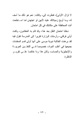 ‫ﻻ ﺘﺯﺍل ﺍﻷﻭﻟﻰ(، ﻓﻨﻅﺭﺕ ﺇﻟﻲ، ﻭﻗﺎﻟﺕ: ﻨﻌﻡ ﻫﻭ ﺫﻟﻙ ﻤﺎ ﺁﺴﻑ‬
                          ‫‪‬‬
‫ﻟﻪ، ﻭﻤﺎ ﺃﻭﺒﺦ ﺯﻤﻴﻼﺘﻙ ﻋﻠﻴﻪ ﻷﻨﻬﻥ ﻟﻭ ﺍﺠﺘﻬﺩﻥ ﻟﻤﺎ ﺍﺴـﺘﻁﻌﺕ‬
                ‫ﺃﻨﺕ ﺍﻟﻤﺤﺎﻓﻅﺔ ﻋﻠﻰ ﻤﻜﺎﻨﺘﻙ ﻓﻲ ﻜل ﺍﻤﺘﺤﺎﻥ.‬
‫ﺩﺨﻠﻨﺎ ﺍﻤﺘﺤﺎﻥ ﺍﻟﻨﻘل ﺒﻌﺩ ﻫﺫﺍ، ﻭﻗﺩ ﻗﺎﻡ ﺒﻪ ﺍﻟﻤﻔﺘﺸﻭﻥ، ﻭﻜﻨﺕ‬
‫ﺃﻭﻟﻰ ﻓﺭﻗﺘﻲ، ﻭﺃﺭﺴﻠﺕ ﺍﻟﻭﺯﺍﺭﺓ ﺘﻘﺭﻴ ‪‬ﺍ ﺇﻟﻰ ﺍﻟﻤﺩﺭﺴﺔ ﺘﻘﻭل ﻓﻴﻪ‬
                      ‫ﺭ‬
‫ﻟﻘﺩ ﺒﺭﻫﻨﺕ ﺍﻟﻁﺎﻟﺒﺔ ﻨﺒﻭﻴﺔ ﻤﻭﺴﻰ ﻋﻠﻰ ﺃﻨﻬﺎ ﺃﻭﻟﻰ ﻗﺴﻡ ﺍﻟﻤﻌﻠﻤﺎﺕ‬
‫ﺠﻤﻴﻌﻬﺎ ﻓﻲ ﺃﻏﻠﺏ ﺍﻟﻤﻭﺍﺩ، ﺨﺼﻭ ‪‬ﺎ ﻓـﻲ ﺍﻟﻠﻐﺘـﻴﻥ ﺍﻟﻌﺭﺒﻴـﺔ‬
                       ‫ﺼ‬
‫ﻭﺍﻹﻨﺠﻠﻴﺯﻴﺔ ﻭﺍﻟﺤﺴﺎﺏ، ﻭﻜﺎﻥ ﻫﺫﺍ ﺭﺩﺍ ﺨﺎﻟ ‪‬ﺎ ﻋﻠـﻰ ﺘﻘﺭﻴـﺭ‬
             ‫ﺼ‬      ‫‪‬‬
                                                ‫ﺍﻟﻨﺎﻅﺭﺓ.‬




                       ‫- ٢٧ -‬
 