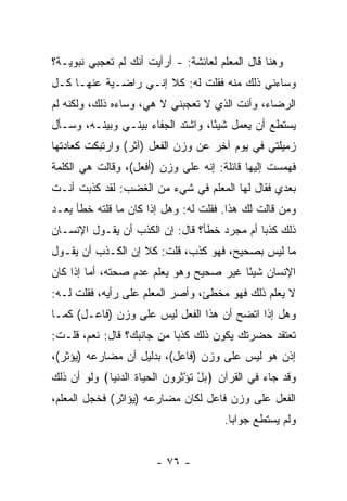 ‫ﻭﻫﻨﺎ ﻗﺎل ﺍﻟﻤﻌﻠﻡ ﻟﻌﺎﺌﺸﺔ: - ﺃﺭﺃﻴﺕ ﺃﻨﻙ ﻟﻡ ﺘﻌﺠﺒﻲ ﻨﺒﻭﻴـﺔ؟‬
‫ﻭﺴﺎﺀﻨﻲ ﺫﻟﻙ ﻤﻨﻪ ﻓﻘﻠﺕ ﻟﻪ: ﻜﻼ ﺇﻨـﻲ ﺭﺍﻀـﻴﺔ ﻋﻨﻬـﺎ ﻜـل‬
‫ﺍﻟﺭﻀﺎﺀ، ﻭﺃﻨﺕ ﺍﻟﺫﻱ ﻻ ﺘﻌﺠﺒﻨﻲ ﻻ ﻫﻲ، ﻭﺴﺎﺀﻩ ﺫﻟﻙ، ﻭﻟﻜﻨﻪ ﻟﻡ‬
‫ﻴﺴﺘﻁﻊ ﺃﻥ ﻴﻌﻤل ﺸﻴ ًﺎ، ﻭﺍﺸﺘﺩ ﺍﻟﺠﻔﺎﺀ ﺒﻴﻨـﻲ ﻭﺒﻴﻨـﻪ، ﻭﺴـﺄل‬
                                   ‫ﺌ‬
‫ﺯﻤﻴﻠﺘﻲ ﻓﻲ ﻴﻭﻡ ﺁﺨﺭ ﻋﻥ ﻭﺯﻥ ﺍﻟﻔﻌل )ﺁﺜﺭ( ﻭﺍﺭﺘﺒﻜﺕ ﻜﻌﺎﺩﺘﻬﺎ‬
‫ﻓﻬﻤﺴﺕ ﺇﻟﻴﻬﺎ ﻗﺎﺌﻠﺔ: ﺇﻨﻪ ﻋﻠﻰ ﻭﺯﻥ )ﺃﻓﻌل(، ﻭﻗﺎﻟﺕ ﻫﻲ ﺍﻟﻜﻠﻤﺔ‬
‫ﺒﻌﺩﻱ ﻓﻘﺎل ﻟﻬﺎ ﺍﻟﻤﻌﻠﻡ ﻓﻲ ﺸﻲﺀ ﻤﻥ ﺍﻟﻐﻀﺏ: ﻟﻘﺩ ﻜﺫﺒﺕ ﺃﻨـﺕ‬
‫ﻭﻤﻥ ﻗﺎﻟﺕ ﻟﻙ ﻫﺫﺍ. ﻓﻘﻠﺕ ﻟﻪ: ﻭﻫل ﺇﺫﺍ ﻜﺎﻥ ﻤﺎ ﻗﻠﺘﻪ ﺨﻁﺄ ﻴﻌـﺩ‬
‫ﺫﻟﻙ ﻜﺫ ‪‬ﺎ ﺃﻡ ﻤﺠﺭﺩ ﺨﻁﺄ؟ ﻗﺎل: ﺇﻥ ﺍﻟﻜﺫﺏ ﺃﻥ ﻴﻘـﻭل ﺍﻹﻨﺴـﺎﻥ‬
                                             ‫ﺒ‬
‫ﻤﺎ ﻟﻴﺱ ﺒﺼﺤﻴﺢ، ﻓﻬﻭ ﻜﺫﺏ، ﻗﻠﺕ: ﻜﻼ ﺇﻥ ﺍﻟﻜـﺫﺏ ﺃﻥ ﻴﻘـﻭل‬
‫ﺍﻹﻨﺴﺎﻥ ﺸﻴ ًﺎ ﻏﻴﺭ ﺼﺤﻴﺢ ﻭﻫﻭ ﻴﻌﻠﻡ ﻋﺩﻡ ﺼﺤﺘﻪ، ﺃﻤﺎ ﺇﺫﺍ ﻜﺎﻥ‬
                                         ‫ﺌ‬
‫ﻻ ﻴﻌﻠﻡ ﺫﻟﻙ ﻓﻬﻭ ﻤﺨﻁﺊ، ﻭﺃﺼﺭ ﺍﻟﻤﻌﻠﻡ ﻋﻠﻰ ﺭﺃﻴﻪ، ﻓﻘﻠﺕ ﻟـﻪ:‬
‫ﻭﻫل ﺇﺫﺍ ﺍﺘﻀﺢ ﺃﻥ ﻫﺫﺍ ﺍﻟﻔﻌل ﻟﻴﺱ ﻋﻠﻰ ﻭﺯﻥ )ﻓﺎﻋـل( ﻜﻤـﺎ‬
‫ﺘﻌﺘﻘﺩ ﺤﻀﺭﺘﻙ ﻴﻜﻭﻥ ﺫﻟﻙ ﻜﺫ ‪‬ﺎ ﻤﻥ ﺠﺎﻨﺒﻙ؟ ﻗﺎل: ﻨﻌﻡ، ﻗﻠـﺕ:‬
                           ‫ﺒ‬
‫ﺇﺫﻥ ﻫﻭ ﻟﻴﺱ ﻋﻠﻰ ﻭﺯﻥ )ﻓﺎﻋل(، ﺒﺩﻟﻴل ﺃﻥ ﻤﻀﺎﺭﻋﻪ )ﻴﺅﺜﺭ(،‬
‫ﻭﻗﺩ ﺠﺎﺀ ﻓﻲ ﺍﻟﻘﺭﺁﻥ ﴿ﺒل ﺘﺅﺜ ‪‬ﻭﻥ ﺍﻟﺤ ‪‬ﺎﺓ ﺍﻟﺩﻨ ‪‬ﺎ﴾ ﻭﻟﻭ ﺃﻥ ﺫﻟﻙ‬
             ‫‪ ْ ‬ﹸ ْ ِﺭ ‪ ‬ﹾ ‪‬ﻴ ﹶ ‪ ‬ﹾﻴ‬
‫ﺍﻟﻔﻌل ﻋﻠﻰ ﻭﺯﻥ ﻓﺎﻋل ﻟﻜﺎﻥ ﻤﻀﺎﺭﻋﻪ )ﻴﺅﺍﺜﺭ( ﻓﺨﺠل ﺍﻟﻤﻌﻠﻡ،‬
                                        ‫ﻭﻟﻡ ﻴﺴﺘﻁﻊ ﺠﻭﺍ ‪‬ﺎ.‬
                                          ‫ﺒ‬


                        ‫- ٦٧ -‬
 