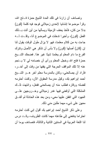 ‫ﻭﺘﺼﺎﺩﻑ ﺃﻥ ﺯﺍﺭﻨﺎ ﻓﻲ ﺘﻠﻙ ﺍﻟﻤﺩﺓ ﺍﻟﺸﻴﺦ ﺤﻤﺯﺓ ﻓـﺘﺢ ﺍﷲ،‬
‫ﻭﻗﺭﺃ ﻤﻭﻀﻭ ‪‬ﺎ ﺇﻨﺸﺎﺌ ‪‬ﺎ ﻹﺤﺩﻯ ﺯﻤﻴﻼﺘﻲ ﻓﻭﺠﺩ ﻓﻴﻪ ﻜﻠﻤﺔ )ﻜﻭﻥ(‬
                                 ‫ﻴ‬        ‫ﻋ‬
‫ﺒﺩﻻ ﻤﻥ ﻜﺎﻥ، ﻓﺄﺨﺫ ﻴﻌﻨﻑ ﺍﻟﺯﻤﻴﻠﺔ ﻭﻴﺴﺄﻟﻬﺎ ﻤﻥ ﺃﻴﻥ ﺃﺘﺕ ﺒـﺫﻟﻙ‬
                                                   ‫ﹰ‬
‫ﺍﻟﻔﻌل )ﻜﻭﻥ(، ﻭﺃﺨﻴ ‪‬ﺍ ﺘﺩﺨﻠﺕ ﻓﻲ ﺍﻟﻤﻭﻀﻭﻉ ﺃﻨﺎ، ﻭﻗﻠـﺕ ﻟـﻪ‬
                                 ‫ﺭ‬
‫ﺠﺎﺀﺕ ﺒﻪ ﻤﻥ ﻜﻼﻡ ﻤﻌﻠﻤﻨﺎ، ﻓﻬﻭ ﻻ ﻴﺯﺍل ﻁﻭل ﺍﻟﻭﻗﺕ ﻴﻘﻭل ﻟﻨﺎ‬
‫ﺇﻥ )ﻜﺎﻥ( ﺃﺼﻠﻬﺎ )ﻜﻭﻥ( ﻭﻻ ﺒﺄﺱ ﺃﻥ ﺘﺫﻜﺭ ﻫﻲ ﺍﻷﺼل ﻭﺘﺘﺭﻙ‬
‫ﺍﻟﻔﺭﻉ ﻤﺎ ﺩﺍﻡ ﺍﻟﻤﻌﻠﻡ ﻟﻡ ﻴﻌﻠﻤﻨﺎ ﺸﻴ ًﺎ ﻏﻴﺭ ﻫﺫﺍ. ﻓﻀﺤﻙ ﺍﻟﺸـﻴﺦ‬
                      ‫ﺌ‬
‫ﺤﻤﺯﺓ ﻓﺘﺢ ﺍﷲ ﻭﺨﺠل ﺍﻟﻤﻌﻠﻡ ﻭﺭﺃﻯ ﺃﻥ ﺨﺼﺎﻤﻪ ﻟﻲ ﻻ ﻴـﻨﺠﻡ‬
‫ﻋﻨﻪ ﺇﻻ ﺘﻠﻙ ﺍﻟﻤﻭﺍﻗﻑ ﺍﻟﺤﺭﺠﺔ ﺍﻟﺘﻲ ﻴﻘﻔﻬﺎ ﻤﻥ ﻭﻗﺕ ﺇﻟﻰ ﺁﺨـﺭ،‬
‫ﻓﺄﺭﺍﺩ ﺃﻥ ﻴﺼﺎﻟﺤﻨﻲ، ﻭﻜﺎﻥ ﺒﺎﻟﻤﺩﺭﺴﺔ ﻤﻌﻠﻡ ﺁﺨﺭ ﻫـﻭ ﺍﻟﺸـﻴﺦ‬
‫ﺃﺤﻤﺩ ﺇﺒﺭﺍﻫﻴﻡ ﺒﻙ، ﻭﻜﻴل ﻤﺩﺭﺴﺔ ﺍﻟﺤﻘﻭﻕ ﺍﻵﻥ، ﻭﻜﻨﺕ ﺃﺤﺘﺭﻤﻪ‬
‫ﻟﻔﻀﻠﻪ ﻭﻭﻗﺎﺭﻩ ﻓﻁﻠﺏ ﻤﻨﻪ ﺃﻥ ﻴﺼﺎﻟﺤﻨﻲ ﻓﻔﻌل، ﻭﺍﻨﺘﻬﺕ ﺘﻠـﻙ‬
‫ﺍﻟﻤﺸﻜﻠﺔ ﺍﻟﺘﻲ ﺃﻭﻗﻌﻨﻲ ﻓﻴﻬﺎ ﻏﺩﺭ ﺯﻤﻴﻼﺘﻲ ﻭﺨـﺭﻭﺠﻬﻥ ﻋﻠـﻰ‬
‫ﺍﻟﻌﻬﻭﺩ ﺍﻟﺘﻲ ﺍﺘﻔﻘﻥ ﻋﻠﻴﻬﺎ ﻤﻌﻲ، ﻭﻤﻥ ﺒﻌﺩ ﻫﺫﻩ ﺍﻟﺤﺎﺩﺜﺔ ﻟﻡ ﺃﺘﻔـﻕ‬
                      ‫ﻤﻌﻬﻥ ﻋﻠﻰ ﺸﻲﺀ ﻤﻬﻤﺎ ﻁﻠﺒﻥ ﻤﻨﻲ ﺫﻟﻙ.‬
‫ﻭﻋﻠﻰ ﺫﻜﺭ ﺍﻟﺸﻴﺦ ﺃﺤﻤﺩ ﺇﺒﺭﺍﻫﻴﻡ ﺒﻙ ﺃﻗﻭل ﺇﻨﻲ ﻜﻨﺕ ﺃﺤﺘﺭﻤﻪ‬
‫ﺍﺤﺘﺭﺍ ‪‬ﺎ ﻴﺩﻓﻌﻨﻲ ﺇﻟﻰ ﻁﺎﻋﺘﻪ ﻤﻬﻤﺎ ﻜﺎﻨﺕ ﺍﻟﻅﺭﻭﻑ، ﻭﻗـﺩ ﺩ ‪‬ﺱ‬
 ‫ﺭ‬                                            ‫ﻤ‬
‫ﻟﻨﺎ ﺍﻟﻠﻐﺔ ﺍﻟﻌﺭﺒﻴﺔ ﻓﻲ ﺍﻟﺴﻨﺘﻴﻥ ﺍﻟﺜﺎﻨﻴﺔ ﻭﺍﻟﺜﺎﻟﺜﺔ، ﻓﺘﺼﺎﺩﻑ ﻴﻭ ‪‬ﺎ ﺃﻥ‬
    ‫ﻤ‬


                          ‫- ٧٧ -‬
 