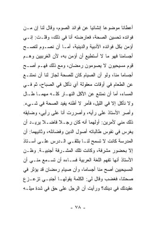 ‫ﺃﻋﻁﺎﻨﺎ ﻤﻭﻀﻭ ‪‬ﺎ ﺇﻨﺸﺎﺌﻴﺎ ﻋﻥ ﻓﻭﺍﺌﺩ ﺍﻟﺼﻭﻡ، ﻭﻗﺎل ﻟﻨﺎ ﺇﻥ ﻤـﻥ‬
                                 ‫‪‬‬       ‫ﻋ‬
‫ﻓﻭﺍﺌﺩﻩ ﺘﺤﺴﻴﻥ ﺍﻟﺼﺤﺔ، ﻓﻌﺎﺭﻀﺘﻪ ﺃﻨﺎ ﻓﻲ ﺫﻟﻙ، ﻭﻗﻠـﺕ: ﺇﻨـﻲ‬
‫ﺃﺅﻤﻥ ﺒﻜل ﻓﻭﺍﺌﺩﻩ ﺍﻷﺩﺒﻴﺔ ﻭﺍﻟﺩﻴﻨﻴﺔ، ﺃﻤـﺎ ﺃﻥ ﻨﺼـﻭﻡ ﻟﺘﺼـﺢ‬
‫ﺃﺠﺴﺎﻤﻨﺎ ﻓﻬﻭ ﻤﺎ ﻻ ﺃﺴﺘﻁﻴﻊ ﺃﻥ ﺃﺅﻤﻥ ﺒﻪ، ﻷﻥ ﺍﻟﻐﺭﺒﻴﻴﻥ ﻭﻫـﻡ‬
‫ﻗﻭﻡ ﻤﺴﻴﺤﻴﻭﻥ ﻻ ﻴﺼﻭﻤﻭﻥ ﺭﻤﻀﺎﻥ، ﻭﻤﻊ ﺫﻟﻙ ﻓﻬـﻡ ﺃﺼـﺢ‬
‫ﺃﺠﺴﺎ ‪‬ﺎ ﻤﻨﺎ، ﻭﻟﻭ ﺃﻥ ﺍﻟﺼﻴﺎﻡ ﻜﺎﻥ ﻟﻠﺼﺤﺔ ﻟﺠﺎﺯ ﻟﻨﺎ ﺃﻥ ﻨﻤﺘﻨـﻊ‬
                                                 ‫ﻤ‬
‫ﻋﻥ ﺍﻟﻁﻌﺎﻡ ﻓﻲ ﺃﻭﻗﺎﺕ ﻤﻌﻘﻭﻟﺔ ﺃﻱ ﻨﺄﻜل ﻓﻲ ﺍﻟﺼﺒﺎﺡ، ﺜﻡ ﻓـﻲ‬
‫ﺍﻟﻤﺴﺎﺀ، ﺃﻤﺎ ﺃﻥ ﻨﻤﺘﻨﻊ ﻋﻥ ﺍﻷﻜل ﺍﻟﻨﻬـﺎﺭ ﻜﻠـﻪ ﻤﻬﻤـﺎ ﻁـﺎل‬
‫ﻭﻻ ﻨﺄﻜل ﺇﻻ ﻓﻲ ﺍﻟﻠﻴل، ﻓﺄﻤﺭ ﻻ ﺃﻅﻨﻪ ﻴﻔﻴﺩ ﺍﻟﺼﺤﺔ ﻓﻲ ﺸـﻲﺀ.‬
‫ﻭﺃﺼﺭ ﺍﻷﺴﺘﺎﺫ ﻋﻠﻰ ﺭﺃﻴﻪ، ﻭﺃﺼﺭﺭﺕ ﺃﻨﺎ ﻋﻠﻰ ﺭﺃﻴﻲ، ﻭﻀﺎﻴﻘﻪ‬
‫ﺫﻟﻙ ﻤﻨﻲ ﻷﻤﺭﻴﻥ: ﺃﻭﻟﻬﻤﺎ ﺃﻨﻪ ﻜﺎﻥ ﺭﺠـﻼ ﻓﺎﻀـﻼ ﻴﺭﻴـﺩ ﺃﻥ‬
         ‫ﹰ‬     ‫ﹰ‬
‫ﻴﻐﺭﺱ ﻓﻲ ﻨﻔﻭﺱ ﻁﺎﻟﺒﺎﺘﻪ ﺃﺼﻭل ﺍﻟﺩﻴﻥ ﻭﻓﻀﺎﺌﻠﻪ، ﻭﺜﺎﻨﻴﻬﻤﺎ: ﺃﻥ‬
‫ﺍﻟﻤﺩﺭﺴﺔ ﻜﺎﻨﺕ ﻻ ﺘﺴﻤﺢ ﻟﻨـﺎ ﺒﺘﻠﻘـﻲ ﺍﻟـﺩﺭﺱ ﻋﻠـﻰ ﺃﺴـﺘﺎﺫ‬
‫ﺇﻻ ﺒﺤﻀﻭﺭ ﻤﺸﺭﻓﺔ، ﻭﻜﺎﻨﺕ ﺘﻠﻙ ﺍﻟﻤﺸـﺭﻓﺔ ﺃﺠﻨﺒﻴـﺔ. ﻭﻅـﻥ‬
‫ﺍﻷﺴﺘﺎﺫ ﺃﻨﻬﺎ ﺘﻔﻬﻡ ﺍﻟﻠﻐﺔ ﺍﻟﻌﺭﺒﻴﺔ ﻓﺴـﺎﺀﻩ ﺃﻥ ﺘﺴـﻤﻊ ﻤﻨـﻲ ﺃﻥ‬
‫ﺍﻟﻤﺴﻴﺤﻴﻴﻥ ﺃﺼﺢ ﻤﻨﺎ ﺃﺠﺴﺎ ‪‬ﺎ، ﻭﺃﻥ ﺼﻴﺎﻡ ﺭﻤﻀﺎﻥ ﻗﺩ ﻴﺅﺜﺭ ﻓﻲ‬
                            ‫ﻤ‬
‫ﺼﺤﺘﻨﺎ، ﻓﻐﻀﺏ ﻭﻗﺎل ﻟﻲ: ﺍﻟﻜﻠﻤﺔ ﻴﻘﻭﻟﻬـﺎ ﺃﺠﻨﺒـﻲ ﺘﺯﻋـﺯﻉ‬
‫ﻋﻘﻴﺩﺘﻙ ﻓﻲ ﺩﻴﻨﻙ؟ ﻭﺭﺃﻴﺕ ﺃﻥ ﺍﻟﺭﺠل ﻋﻠﻰ ﺤﻕ ﻓﻲ ﺸﺩﺓ ﻤﻴﻠـﻪ‬


                       ‫- ٨٧ -‬
 