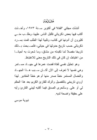 ‫‪‬‬
‫ﺃﻨﺸﺄﺕ ﻤﺠﻠﺘﻲ "ﺍﻟﻔﺘﺎﺓ" ﻓﻲ ﺃﻜﺘﻭﺒﺭ ﺴـﻨﺔ ٣٧٩١، ﻭﺃﺨـﺫﺕ‬
‫ﺃﻜﺘﺏ ﻓﻴﻬﺎ ﺒﻌﺽ ﺫﻜﺭﻴﺎﺘﻲ ﻓﺄﻗﺒل ﺍﻟﻨﺎﺱ ﻋﻠﻴﻬﺎ، ﻭﻁﻠـﺏ ﻤﻨـﻲ‬
‫ﻜﺜﻴﺭﻭﻥ ﺃﻥ ﺃﺩﻭﻨﻬﺎ ﻓﻲ ﻜﺘﺎﺏ، ﻭﺘﻠﺒﻴﺔ ﻟﻬﺫﺍ ﺍﻟﻁﻠﺏ ﻗﻤﺕ ﺒﺴـﺭﺩ‬
‫ﺫﻜﺭﻴﺎﺘﻲ ﺤﺴﺏ ﺘﺎﺭﻴﺦ ﺤﺩﻭﺜﻬﺎ ﻓﻲ ﺤﻴﺎﺘﻲ، ﻓﺄﺼـﺒﺤﺕ ﺒـﺫﻟﻙ‬
‫ﺘﺎﺭﻴ ﹰﺎ ﻤﻔﺼﻼ ﻟﻤﺎ ﺘﻜﺒﺩﺘﻪ ﻤﻥ ﻤﺸﺎﻕ، ﻭﻤﺎ ﺸﻌﺭﺕ ﺒﻪ ﺃﺤﻴﺎ ﹰـﺎ‬
  ‫ﻨ‬                                      ‫ﹰ‬     ‫ﺨ‬
        ‫ﻤﻥ ﺍﻏﺘﺒﺎﻁ، ﺇﻥ ﻜﺎﻥ ﻓﻲ ﺫﻟﻙ ﺍﻟﺘﺎﺭﻴﺦ ﻤﻌﻨﻰ ﻟﻼﻏﺘﺒﺎﻁ.‬
‫ﻭﻫﻭ ﺘﺤﻠﻴل ﻨﻔﺴﻲ ﻟﻔﺘﺎﺓ ﻗﻀﺕ ﻋﻤﺭﻫﺎ ﻓﻲ ﺠﻬـﺎﺩ ﻤﺴـﺘﻤﺭ‬
‫ﻭﻫﻲ ﻨﻔﺴﻬﺎ ﻻ ﺘﻌﺭﻑ ﺇﻟﻰ ﺍﻵﻥ ﺃﻜـﺎﻥ ﺴـﺒﺏ ﻫـﺫﺍ ﺍﻟﺠﻬـﺎﺩ‬
‫ﻭﺍﻟﻨﻀﺎل ﺍﻟﻤﺴﺘﻤﺭ ﺨﻁﺄ ﺼﺩﺭ ﻤﻨﻬﺎ ﺃﻡ ﻫﻭ ﺨﻁﺄ ﺍﻟﻤﻘﺎﺩﻴﺭ. ﻟﻬﺫﺍ‬
‫ﺃﺭﻭﻱ ﺘﺎﺭﻴﺨﻲ ﺒﺎﻟﺘﻔﺼﻴل ﻭﺃﺘﺭﻙ ﻟﻠﻘﺎﺭﺉ ﺍﻟﻜﺭﻴﻡ ﺒﻌﺩ ﻫﺫﺍ ﺍﻟﺤﻜﻡ‬
‫ﻟﻲ ﺃﻭ ﻋﻠﻲ. ﻭﺴﺄﺘﺤﺭﻯ ﺍﻟﺼﺩﻕ ﻓﻴﻤﺎ ﺃﻜﺘﺒﻪ ﻟﻴﺒﻨﻲ ﺍﻟﻘﺎﺭﺉ ﺭﺃﻴﻪ‬
                                            ‫‪‬‬
                                ‫ﻋﻠﻰ ﺤﻘﻴﻘﺔ ﻭﺍﻀﺤﺔ ﻟﺩﻴﻪ.‬
‫ﻨﺒﻭﻴﺔ ﻤﻭﺴﻰ‬




                       ‫-٧-‬
 