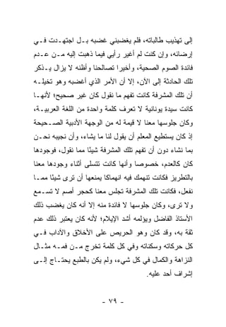 ‫ﺇﻟﻰ ﺘﻬﺫﻴﺏ ﻁﺎﻟﺒﺎﺘﻪ، ﻓﻠﻡ ﻴﻐﻀﺒﻨﻲ ﻏﻀﺒﻪ ﺒـل ﺍﺠﺘﻬـﺩﺕ ﻓـﻲ‬
‫ﺇﺭﻀﺎﺌﻪ، ﻭﺇﻥ ﻜﻨﺕ ﻟﻡ ﺃﻏﻴﺭ ﺭﺃﻴﻲ ﻓﻴﻤﺎ ﺫﻫﺒﺕ ﺇﻟﻴﻪ ﻤـﻥ ﻋـﺩﻡ‬
‫ﻓﺎﺌﺩﺓ ﺍﻟﺼﻭﻡ ﺍﻟﺼﺤﻴﺔ، ﻭﺃﺨﻴ ‪‬ﺍ ﺘﺼﺎﻟﺤﻨﺎ ﻭﺃﻅﻨﻪ ﻻ ﻴﺯﺍل ﻴـﺫﻜﺭ‬
                            ‫ﺭ‬
‫ﺘﻠﻙ ﺍﻟﺤﺎﺩﺜﺔ ﺇﻟﻰ ﺍﻵﻥ، ﺇﻻ ﺃﻥ ﺍﻷﻤﺭ ﺍﻟﺫﻱ ﺃﻏﻀﺒﻪ ﻭﻫﻭ ﺘﺨﻴﻠـﻪ‬
‫ﺃﻥ ﺘﻠﻙ ﺍﻟﻤﺸﺭﻓﺔ ﻜﺎﻨﺕ ﺘﻔﻬﻡ ﻤﺎ ﻨﻘﻭل ﻜﺎﻥ ﻏﻴﺭ ﺼﺤﻴﺢ؛ ﻷﻨﻬـﺎ‬
‫ﻜﺎﻨﺕ ﺴﻴﺩﺓ ﻴﻭﻨﺎﻨﻴﺔ ﻻ ﺘﻌﺭﻑ ﻜﻠﻤﺔ ﻭﺍﺤﺩﺓ ﻤﻥ ﺍﻟﻠﻐﺔ ﺍﻟﻌﺭﺒﻴـﺔ،‬
‫ﻭﻜﺎﻥ ﺠﻠﻭﺴﻬﺎ ﻤﻌﻨﺎ ﻻ ﻗﻴﻤﺔ ﻟﻪ ﻤﻥ ﺍﻟﻭﺠﻬﺔ ﺍﻷﺩﺒﻴﺔ ﺍﻟﺼـﺤﻴﺤﺔ‬
‫ﺇﺫ ﻜﺎﻥ ﻴﺴﺘﻁﻴﻊ ﺍﻟﻤﻌﻠﻡ ﺃﻥ ﻴﻘﻭل ﻟﻨﺎ ﻤﺎ ﻴﺸﺎﺀ، ﻭﺃﻥ ﻨﺠﻴﺒﻪ ﻨﺤـﻥ‬
‫ﺒﻤﺎ ﻨﺸﺎﺀ ﺩﻭﻥ ﺃﻥ ﺘﻔﻬﻡ ﺘﻠﻙ ﺍﻟﻤﺸﺭﻓﺔ ﺸﻴ ًﺎ ﻤﻤﺎ ﻨﻘﻭل، ﻓﻭﺠﻭﺩﻫﺎ‬
                   ‫ﺌ‬
‫ﻜﺎﻥ ﻜﺎﻟﻌﺩﻡ، ﺨﺼﻭ ‪‬ﺎ ﻭﺃﻨﻬﺎ ﻜﺎﻨﺕ ﺘﺘﺴﻠﻰ ﺃﺜﻨﺎﺀ ﻭﺠﻭﺩﻫﺎ ﻤﻌﻨﺎ‬
                                    ‫ﺼ‬
‫ﺒﺎﻟﺘﻁﺭﻴﺯ ﻓﻜﺎﻨﺕ ﺘﻨﻬﻤﻙ ﻓﻴﻪ ﺍﻨﻬﻤﺎ ﹰﺎ ﻴﻤﻨﻌﻬﺎ ﺃﻥ ﺘﺭﻯ ﺸﻴ ًﺎ ﻤﻤـﺎ‬
      ‫ﺌ‬                   ‫ﻜ‬
‫ﻨﻔﻌل، ﻓﻜﺎﻨﺕ ﺘﻠﻙ ﺍﻟﻤﺸﺭﻓﺔ ﺘﺠﻠﺱ ﻤﻌﻨﺎ ﻜﺤﺠﺭ ﺃﺼﻡ ﻻ ﺘﺴـﻤﻊ‬
‫ﻭﻻ ﺘﺭﻯ، ﻭﻜﺎﻥ ﺠﻠﻭﺴﻬﺎ ﻻ ﻓﺎﺌﺩﺓ ﻤﻨﻪ ﺇﻻ ﺃﻨﻪ ﻜﺎﻥ ﻴﻐﻀﺏ ﺫﻟﻙ‬
‫ﺍﻷﺴﺘﺎﺫ ﺍﻟﻔﺎﻀل ﻭﻴﺅﻟﻤﻪ ﺃﺸﺩ ﺍﻹﻴﻼﻡ؛ ﻷﻨﻪ ﻜﺎﻥ ﻴﻌﺘﺒﺭ ﺫﻟﻙ ﻋﺩﻡ‬
‫ﺜﻘﺔ ﺒﻪ، ﻭﻗﺩ ﻜﺎﻥ ﻭﻫﻭ ﺍﻟﺤﺭﻴﺹ ﻋﻠﻰ ﺍﻷﺨﻼﻕ ﻭﺍﻵﺩﺍﺏ ﻓـﻲ‬
‫ﻜل ﺤﺭﻜﺎﺘﻪ ﻭﺴﻜﻨﺎﺘﻪ ﻭﻓﻲ ﻜل ﻜﻠﻤﺔ ﺘﺨﺭﺝ ﻤـﻥ ﻓﻤـﻪ ﻤﺜـﺎل‬
‫ﺍﻟﻨﺯﺍﻫﺔ ﻭﺍﻟﻜﻤﺎل ﻓﻲ ﻜل ﺸﻲﺀ، ﻭﻟﻡ ﻴﻜﻥ ﺒﺎﻟﻁﺒﻊ ﻴﺤﺘـﺎﺝ ﺇﻟـﻰ‬
                                         ‫ﺇﺸﺭﺍﻑ ﺃﺤﺩ ﻋﻠﻴﻪ.‬


                        ‫- ٩٧ -‬
 