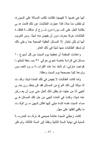 ‫ﺃﻨﻬﺎ ﻫﻲ ﻨﻔﺴﻬﺎ ﻻ ﺘﻔﻬﻤﻬﺎ، ﻓﻜﺎﻨﺕ ﺘﻜﺘﺏ ﺍﻟﻤﺴﺄﻟﺔ ﻋﻠﻰ ﺍﻟﺴﺒﻭﺭﺓ،‬
‫ﺜﻡ ﺘﻁﻠﺏ ﻤﻨﺎ ﺤﻼ، ﻓﺈﺫﺍ ﻋﺠﺯﺕ ﺍﻟﻁﺎﻟﺒﺎﺕ ﻋﻥ ﺫﻟﻙ ﻗﺎﻤﺕ ﻫـﻲ‬
‫ﺒﻜﺘﺎﺒﺔ ﺍﻟﺤل ﻋﻠﻰ ﺍﻟﺴـﺒﻭﺭﺓ ﺩﻭﻥ ﺸـﺭﺡ ﺃﻭ ﻤﻨﺎﻗﺸـﺔ ﻓﺘﻨﻘﻠـﻪ‬
‫ﺍﻟﻁﺎﻟﺒﺎﺕ ﺤﺭ ﹰﺎ ﺒﺤﺭﻑ ﺩﻭﻥ ﺃﻥ ﻴﻔﻬﻤﻥ ﻤﻨﻪ ﺸﻴ ًﺎ. ﻭﻤﻥ ﺍﻟﻐﺭﻴﺏ‬
             ‫ﺌ‬                           ‫ﻓ‬
‫ﺃﻨﻬﺎ ﻟﻡ ﺘﻜﻥ ﺘﺨﺘﺎﺭ ﺇﻻ ﺍﻟﻤﺴﺎﺌل ﺍﻟﻌﻘﻠﻴﺔ ﺍﻟﺼﻌﺒﺔ ﺠ ‪‬ﺍ ﻭﻋﻠﻰ ﺫﻟﻙ‬
          ‫ﺩ‬
                   ‫ﻟﻡ ﺘﺴﺘﻔﺩ ﺍﻟﻁﺎﻟﺒﺎﺕ ﻤﻨﻬﺎ ﺸﻴ ًﺎ ﻓﻲ ﺫﻟﻙ ﺍﻟﻌﺎﻡ.‬
                                  ‫ﺌ‬
‫ﻭﺍﻋﺘﺎﺩﺕ ﺍﻟﻤﻌﻠﻤﺔ ﺃﻥ ﺘﻌﻁﻴﻨﺎ ﻴﻭﻡ ﺍﻟﺴﺒﺕ ﻤﻥ ﻜل ﺃﺴﺒﻭﻉ ٠١‬
‫ﻤﺴﺎﺌل ﻓﻲ ﻜﺭﺍﺴﺔ ﺨﺎﺼﺔ ﺘﺤﻭﻱ ﺤﻭﺍﻟﻲ ٦٩ ﺼـﺤﻔﺔ ﻟﻨﺤﻠﻬـﺎ‬
‫ﻜﻭﺍﺠﺏ ﻤﻨﺯﻟﻲ، ﺜﻡ ﺘﺄﺨﺫ ﻤﻨﺎ ﻫﺫﻩ ﺍﻟﻜﺭﺍﺴـﺔ ﻴـﻭﻡ ﺍﻟﺨﻤـﻴﺱ‬
                     ‫ﻭﺘﺭﺩﻫﺎ ﺇﻟﻴﻨﺎ ﻤﺼﺤﺤﺔ ﻴﻭﻡ ﺍﻟﺴﺒﺕ ﻭﻫﻜﺫﺍ.‬
‫ﻭﻟﻤﺎ ﻜﺎﻨﺕ ﺍﻟﻁﺎﻟﺒﺎﺕ ﻻ ﻴﻔﻬﻤﻥ ﻓﻲ ﺘﻠﻙ ﺍﻟﻤﺎﺩﺓ ﺸﻴ ًﺎ، ﻭﻜﻨـﺕ‬
        ‫ﺌ‬
‫ﺃﻨﺎ ﻤﻴﺎﻟﺔ ﺇﻟﻰ ﺫﻟﻙ ﺍﻟﻨﻭﻉ ﻤﻥ ﺍﻟﻤﺴﺎﺌل ﻓﻘﺩ ﻜﻥ ﻴﻨﺘﻅـﺭﻥ ﺤﺘـﻰ‬
‫ﺃﻨﺘﻬﻲ ﺃﻨﺎ ﻤﻥ ﺤﻠﻬﺎ، ﺜﻡ ﻴﻨﻘﻠﻥ ﺫﻟﻙ ﺍﻟﺤل ﻤﻨﻲ ﺩﻭﻥ ﺃﻥ ﻴﻌـﺭﻓﻥ‬
‫ﻋﻨﻪ ﺸﻴ ًﺎ، ﻭﻜﻨﺕ ﻓﻲ ﺍﻟﻌﺎﺩﺓ ﺃﻨﺘﻬﻲ ﻤﻥ ﺤل ﺘﻠﻙ ﺍﻟﻤﺴﺎﺌل ﻓـﻲ‬
                                             ‫ﺌ‬
‫ﻤﺴﺎﺀ ﺍﻟﺴﺒﺕ ﻨﻔﺴﻪ ﻟﺸﺩﺓ ﻤﻴﻠﻲ ﺇﻟﻴﻬﺎ ﻓﻜﺎﻥ ﻟﺩﻴﻬﻥ ﻤـﻥ ﺍﻟﻭﻗـﺕ‬
                                     ‫ﻤﺎ ﻴﻜﻔﻲ ﻟﻨﻘﻠﻬﺎ ﻋﻠﻰ ﻤﻬل.‬
‫ﻜﺎﻨﺕ ﺯﻤﻴﻠﺘﻲ ﺍﻟﺴﻴﺩﺓ ﻋﺎﺌﺸﺔ ﺼﺒﺤﻲ ﻗﺩ ﺘﺭﻜـﺕ ﺍﻟﻤﺩﺭﺴـﺔ‬
‫ﺍﻟﺴﻨﻴﺔ ﻓﻲ ﻨﻬﺎﻴﺔ ﺍﻟﺴﻨﺔ ﺍﻟﺜﺎﻨﻴﺔ ﻭﻨﻘﻠﻨﺎ ﺇﻟﻰ ﺍﻟﺴﻨﺔ ﺍﻟﺜﺎﻟﺜﺔ، ﻭﻟﻡ ﺘﻜﻥ‬

                           ‫- ١٨ -‬
 