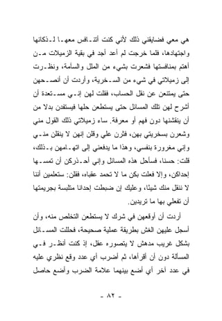 ‫ﻫﻲ ﻤﻌﻲ ﻓﻀﺎﻴﻘﻨﻲ ﺫﻟﻙ ﻷﻨﻲ ﻜﻨﺕ ﺃﺘﻨـﺎﻓﺱ ﻤﻌﻬـﺎ ﻟـﺫﻜﺎﺌﻬﺎ‬
‫ﻭﺍﺠﺘﻬﺎﺩﻫﺎ، ﻓﻠﻤﺎ ﺨﺭﺠﺕ ﻟﻡ ﺃﻋﺩ ﺃﺠﺩ ﻓﻲ ﺒﻘﻴﺔ ﺍﻟﺯﻤﻴﻼﺕ ﻤـﻥ‬
‫ﺃﻫﺘﻡ ﺒﻤﻨﺎﻓﺴﺘﻬﺎ ﻓﺸﻌﺭﺕ ﺒﺸﻲﺀ ﻤﻥ ﺍﻟﻤﻠل ﻭﺍﻟﺴﺂﻤﺔ، ﻭﻨﻅـﺭﺕ‬
‫ﺇﻟﻰ ﺯﻤﻴﻼﺘﻲ ﻓﻲ ﺸﻲﺀ ﻤﻥ ﺍﻟﺴـﺨﺭﻴﺔ، ﻭﺃﺭﺩﺕ ﺃﻥ ﺃﻨﺼـﺤﻬﻥ‬
‫ﺤﺘﻰ ﻴﻤﺘﻨﻌﻥ ﻋﻥ ﻨﻘل ﺍﻟﺤﺴﺎﺏ، ﻓﻘﻠﺕ ﻟﻬﻥ ﺇﻨـﻲ ﻤﺴـﺘﻌﺩﺓ ﺃﻥ‬
‫ﺃﺸﺭﺡ ﻟﻬﻥ ﺘﻠﻙ ﺍﻟﻤﺴﺎﺌل ﺤﺘﻰ ﻴﺴﺘﻁﻌﻥ ﺤﻠﻬﺎ ﻓﻴﺴﺘﻔﺩﻥ ﺒﺩﻻ ﻤﻥ‬
   ‫ﹰ‬
‫ﺃﻥ ﻴﻨﻘﺸﻨﻬﺎ ﺩﻭﻥ ﻓﻬﻡ ﺃﻭ ﻤﻌﺭﻓﺔ. ﺴﺎﺀ ﺯﻤﻴﻼﺘﻲ ﺫﻟﻙ ﺍﻟﻘﻭل ﻤﻨﻲ‬
‫ﻭﺸﻌﺭﻥ ﺒﺴﺨﺭﻴﺘﻲ ﺒﻬﻥ، ﻓﺜﺭﻥ ﻋﻠﻲ ﻭﻗﻠﻥ ﺇﻨﻬﻥ ﻻ ﻴﻨﻘﻠﻥ ﻤﻨـﻲ‬
                       ‫‪‬‬
‫ﻭﺇﻨﻲ ﻤﻐﺭﻭﺭﺓ ﺒﻨﻔﺴﻲ، ﻭﻫﺫﺍ ﻤﺎ ﻴﺩﻓﻌﻨﻲ ﺇﻟﻰ ﺍﺘﻬـﺎﻤﻬﻥ ﺒـﺫﻟﻙ،‬
‫ﻗﻠﺕ: ﺤﺴ ﹰﺎ، ﻓﺴﺄﺤل ﻫﺫﻩ ﺍﻟﻤﺴﺎﺌل ﻭﺇﻨﻲ ﺃﺤـﺫﺭﻜﻥ ﺃﻥ ﺘﻤﺴـﻬﺎ‬
                                           ‫ﻨ‬
‫ﺇﺤﺩﺍﻜﻥ، ﻭﺇﻻ ﻓﻌﻠﺕ ﺒﻜﻥ ﻤﺎ ﻻ ﺘﺤﻤﺩ ﻋﻘﺒﺎﻩ، ﻓﻘﻠﻥ: ﺴﺘﻌﻠﻤﻴﻥ ﺃﻨﻨﺎ‬
‫ﻻ ﻨﻨﻘل ﻤﻨﻙ ﺸﻴ ًﺎ، ﻭﻋﻠﻴﻙ ﺇﻥ ﻀﺒﻁﺕ ﺇﺤﺩﺍﻨﺎ ﻤﺘﻠﺒﺴﺔ ﺒﺠﺭﻴﻤﺘﻬﺎ‬
                                       ‫ﺌ‬
                                 ‫ﺃﻥ ﺘﻔﻌﻠﻲ ﺒﻬﺎ ﻤﺎ ﺘﺭﻴﺩﻴﻥ.‬
‫ﺃﺭﺩﺕ ﺃﻥ ﺃﻭﻗﻌﻬﻥ ﻓﻲ ﺸﺭﻙ ﻻ ﻴﺴﺘﻁﻌﻥ ﺍﻟﺘﺨﻠﺹ ﻤﻨﻪ، ﻭﺃﻥ‬
‫ﺃﺴﺠل ﻋﻠﻴﻬﻥ ﺍﻟﻐﺵ ﺒﻁﺭﻴﻘﺔ ﻋﻤﻠﻴﺔ ﺼﺤﻴﺤﺔ، ﻓﺤﻠﻠﺕ ﺍﻟﻤﺴـﺎﺌل‬
‫ﺒﺸﻜل ﻏﺭﻴﺏ ﻤﺩﻫﺵ ﻻ ﻴﺘﺼﻭﺭﻩ ﻋﻘل، ﺇﺫ ﻜﻨﺕ ﺃﻨﻅـﺭ ﻓـﻲ‬
‫ﺍﻟﻤﺴﺄﻟﺔ ﺩﻭﻥ ﺃﻥ ﺃﻗﺭﺃﻫﺎ، ﺜﻡ ﺃﻀﺭﺏ ﺃﻱ ﻋﺩﺩ ﻭﻗﻊ ﻨﻅﺭﻱ ﻋﻠﻴﻪ‬
‫ﻓﻲ ﻋﺩﺩ ﺁﺨﺭ ﺃﻱ ﺃﻀﻊ ﺒﻴﻨﻬﻤﺎ ﻋﻼﻤﺔ ﺍﻟﻀﺭﺏ ﻭﺃﻀﻊ ﺤﺎﺼل‬


                        ‫- ٢٨ -‬
 