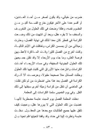 ‫ﻀﺭﺏ ﻤﻥ ﺨﻴﺎﻟﻲ، ﻭﻗﺩ ﻴﻜﻭﻥ ﺃﺼﻐﺭ ﻤـﻥ ﺃﺤـﺩ ﺍﻟﻌـﺩﺩﻴﻥ،‬
‫ﺃﻭ ﺃﻗﺴﻡ ﻋﺩ ‪‬ﺍ ﻋﻠﻰ ﺍﻵﺨﺭ ﻓﻴﻜﻭﻥ ﺨﺎﺭﺝ ﺍﻟﻘﺴـﻤﺔ ﺃﻜﺒـﺭ ﻤـﻥ‬
                                       ‫ﺩ‬
‫ﺍﻟﻤﻘﺴﻭﻡ ﻨﻔﺴﻪ، ﻭﻫﻜﺫﺍ ﻭﻀﻌﺕ ﻓﻲ ﺘﻠﻙ ﺍﻟﺤﻠﻭل ﻤﻥ ﺍﻟﺘﺨﺭﻴـﻑ‬
‫ﻭﺍﻟﺴﺨﻑ ﻤﺎ ﻻ ﻴﻘﺭﻩ ﻋﻘل، ﻭﺒﻌﺩ ﺃﻥ ﺍﻨﺘﻬﻴﺕ ﻤﻥ ﺫﻟﻙ ﻭﻀـﻌﺕ‬
‫ﺍﻟﻜﺭﺍﺴﺔ ﻓﻲ ﻗﻤﻁﺭ ﻜﺎﻥ ﻤﻌ ‪‬ﺍ ﻟﺫﻟﻙ ﻓﻲ ﻨﻬﺎﻴﺔ ﺍﻟﻔﺼل، ﻭﺤﺫﺭﺕ‬
                            ‫ﺩ‬
‫ﺯﻤﻴﻼﺘﻲ ﻤﻥ ﺃﻥ ﻴﻤﺴﺴﻥ ﺍﻟﻜﺭﺍﺱ، ﻭﺘﻐﺎﻓﻠﺕ ﻓﻲ ﺍﻷﻴﺎﻡ ﺍﻟﺘﺎﻟﻴـﺔ،‬
‫ﻭﻜﻨﺕ ﺃﺨﺭﺝ ﻤﻥ ﺍﻟﻔﺼل ﻜﺜﻴ ‪‬ﺍ ﻭﻗـﺕ ﺍﻟﻤـﺫﺍﻜﺭﺓ ﻷﻋﻁـﻴﻬﻥ‬
                        ‫ﺭ‬
‫ﻓﺭﺼﺔ ﺍﻟﻐﺵ، ﻭﻤﺎ ﺠﺎﺀ ﻴﻭﻡ ﺍﻷﺭﺒﻌﺎﺀ ﺇﻻ ﻭﻗﺩ ﻨﻘﻠﻥ ﺠﻤـﻴﻌﻬﻥ‬
‫ﺘﻠﻙ ﺍﻟﺤﻠﻭل ﺍﻟﺠﻨﻭﻨﻴﺔ ﺍﻟﺴﺨﻴﻔﺔ، ﻭﻓﻲ ﻤﺴﺎﺀ ﺍﻷﺭﺒﻌـﺎﺀ ﺃﺨـﺫﺕ‬
‫ﺍﻟﻜﺭﺍﺴﺎﺕ ﻭﺍﻨﺘﺯﻋﺕ ﻤﻨﻬﺎ ﺍﻷﻭﺭﺍﻕ ﺍﻟﺘﻲ ﻜﺘﺒﺕ ﻓﻴﻬﺎ ﺘﻠﻙ ﺍﻟﺤﻠﻭل‬
‫ﻭﺤﻠﻠﺕ ﺍﻟﻤﺴﺎﺌل ﺤﻼ ﺼﺤﻴ ‪‬ﺎ ﻤﻘﺒﻭ ﹰ، ﻭﺤﺭﺼـﺕ ﺃﻻ ﺃﺘـﺭﻙ‬
                 ‫ﻻ‬       ‫ﺤ‬
‫ﺍﻟﻜﺭﺍﺴﺔ ﻓﻲ ﺍﻟﻔﺼل ﺒﻌﺩ ﻫﺫﺍ ﺤﺘﻰ ﺍﻀﻁﺭﺕ ﻤﻥ ﻟﻡ ﺘﻜﻥ ﻨﻘﻠﺕ:‬
‫ﻓﻲ ﺍﻟﻤﺎﻀﻲ ﺃﻥ ﺘﻨﻘل ﻤﻥ ﻜﺭﺍﺴﺔ ﺯﻤﻴﻠﺔ ﺃﺨﺭﻯ ﺴﺒﻘﺘﻬﺎ ﺇﻟﻰ ﺫﻟﻙ‬
       ‫ﺍﻟﻨﻘل. ﻭﻓﻲ ﻴﻭﻡ ﺍﻟﺨﻤﻴﺱ ﺴﻠﻤﻨﺎ ﺍﻟﻜﺭﺍﺴﺎﺕ ﺇﻟﻰ ﺍﻟﻤﻌﻠﻤﺔ.‬
‫ﺩﺨﻠﺕ ﺍﻟﻤﻌﻠﻤﺔ ﺍﻟﻔﺼل ﻴﻭﻡ ﺍﻟﺴﺒﺕ ﻋﺎﺒﺴﺔ ﻤﻀﻁﺭﺒﺔ ﻷﻨﻬـﺎ‬
‫ﻏﻀﺒﺕ ﻤﻥ ﺘﻠﻙ ﺍﻟﺤﻠﻭل ﺍﻟﺘﻲ ﻻ ﻴﺒﺭﺭﻫﺎ ﻋﻘل، ﻭﻋﺠﺒﺕ ﻜﻴﻑ‬
‫ﺘﺘﻔﻕ ﻋﻠﻴﻬﺎ ﺠﻤﻴﻊ ﺍﻟﻁﺎﻟﺒﺎﺕ ﻤﻊ ﺒﻌﺩﻫﺎ ﻋﻥ ﺍﻟﻤﻌﻘـﻭل. ﺩﺨﻠـﺕ‬
‫ﻋﺎﺒﺴﺔ ﻭﻨﻅﺭﺕ ﺇﻟﻴﻨﺎ ﻓﻲ ﺤﺩﺓ، ﻭﻗﺩ ﻭﻗﻔﻨﺎ ﻟﺘﺤﻴﺘﻬﺎ ﻓﻠﻡ ﺘﺤﻴﻨﺎ ﺒـل‬


                        ‫- ٣٨ -‬
 