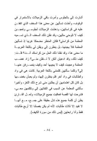 ‫ﺃﺸﺎﺭﺕ ﺇﻟﻲ ﺒﺎﻟﺠﻠﻭﺱ ﻭﺃﻤﺭﺕ ﺒﺎﻗﻲ ﺍﻟﺯﻤﻴﻼﺕ ﺒﺎﻻﺴﺘﻤﺭﺍﺭ ﻓﻲ‬
                                        ‫‪‬‬
‫ﺍﻟﻭﻗﻭﻑ، ﻭﺃﺨﺫﺕ ﺘﺴﺄﻟﻬﻥ ﻋﻥ ﻤﻌﻨﻰ ﻫﺫﺍ ﺍﻟﺴﺨﻑ ﺍﻟﺫﻱ ﺍﺘﻔﻘـﻥ‬
‫ﻋﻠﻴﻪ ﻓﻲ ﻜﺭﺍﺴﺎﺘﻬﻥ، ﻭﺩﻫﺸﺕ ﺍﻟﺯﻤﻴﻼﺕ ﻟﺠﻠﻭﺴـﻲ ﻭﺘﻌﺠـﺒﻥ‬
‫ﻜﻴﻑ ﻻ ﺘﻠﻭﻤﻨﻲ ﻤﺜﻠﻬﻥ، ﻭﻗﺩ ﻨﻘﻠﻥ ﺫﻟﻙ ﺍﻟﺴﺨﻑ ﺍﻟـﺫﻱ ﺘﺴـﻤﻴﻪ‬
‫ﺍﻟﻤﻌﻠﻤﺔ ﻤﻥ ﻜﺭﺍﺴﺘﻲ؟ ﻓﻜﺎﻥ ﺍﻟﻤﻨﻅﺭ ﻤﻀﺤ ﹰﺎ ﻏﺭﻴ ‪‬ﺎ ﺇﺫ ﺘﺴﺄﻟﻬﻥ‬
           ‫ﺒ‬      ‫ﻜ‬
‫ﺍﻟﻤﻌﻠﻤﺔ ﻓﻼ ﻴﺠﺒﻨﻬﺎ، ﺒل ﻴﻨﻅﺭﻥ ﺇﻟﻲ ﻭﻴﻘﻠﻥ ﻟﻲ ﺒﺎﻟﻠﻐﺔ ﺍﻟﻌﺭﺒﻴـﺔ‬
                         ‫‪‬‬
‫ﻤﺎ ﻤﻌﻨﻰ ﻫﺫﺍ، ﻭﻗﺩ ﻨﻘﻠﻨﺎ ﺫﻟﻙ ﺍﻟﺤل ﻤﻥ ﻜﺭﺍﺴﺘﻙ ﺃﻨـﺕ؟ ﻗﻠـﺕ:‬
‫ﻜﻴﻑ ﺫﻟﻙ، ﻭﻗﺩ ﺍﺩﻋﻴﺘﻥ ﺃﻨﻜﻥ ﻻ ﺘـﻨﻘﻠﻥ ﻤﻨـﻲ؟ ﺯﺍﺩ ﻏﻀـﺏ‬
‫ﺍﻟﻤﻌﻠﻤﺔ ﻭﻋﺠﺒﺕ ﻜﻴﻑ ﻻ ﻴﺠﻴﺒﻬﺎ ﺃﺤﺩ ﻭﻜﻴﻑ ﻴﻨﺼـﺭﻓﻥ ﻋﻨﻬـﺎ‬
‫ﺇﻟ ‪‬؟ ﻭﻜﻠﻤﺎ ﺴﺄﻟﺘﻬﻥ ﻜﻠﻤﻨﻨﻲ ﺒﺎﻟﻠﻐﺔ ﺍﻟﻌﺭﺒﻴﺔ. ﻜﺎﻨﺕ ﻫﻲ ﻓﻲ ﻭﺍﺩ‬
                                                    ‫ﻲ‬
‫ﻭﺍﻟﻁﺎﻟﺒﺎﺕ ﻓﻲ ﻭﺍﺩ ﺁﺨﺭ ﻓﻠﻡ ﻴﻨﻅﺭﻥ ﺇﻟﻴﻬﺎ، ﻭﻟﻡ ﻴﻌﺒﺄﻥ ﺒﻐﻀـﺒﻬﺎ‬
‫ﺒل ﻜﺎﻥ ﻜل ﺍﻫﺘﻤﺎﻤﻬﻥ ﺃﻥ ﻴﻁﻠﺒﻥ ﻤﻨﻲ ﺸﺭﺡ ﺫﻟﻙ ﺍﻟﻠﻐﺯ، ﻭﺃﺨﻴ ‪‬ﺍ‬
 ‫ﺭ‬
‫ﺴﺄﻟﺘﻨﻲ ﺍﻟﻤﻌﻠﻤﺔ ﻋﻥ ﺍﻟﺴﺒﺏ ﻓﻲ ﺍﻟﺘﻔﺎﺘﻬﻥ ﺇﻟﻲ ﻭﺘﻜﻠﻤﻬﻥ ﻤﻌـﻲ،‬
              ‫‪‬‬
‫ﻓﺸﺭﺤﺕ ﻟﻬﺎ ﺍﻟﻘﺼﺔ ﻓﻌﺎﻗﺒﺕ ﺠﻤﻴﻊ ﺍﻟﺯﻤﻴﻼﺕ، ﻭﻟﻌـل ﺍﻟﻘـﺎﺭﺉ‬
‫ﻴﻅﻥ ﺃﻥ ﻜﻠﻤﺔ ﺠﻤﻴﻊ ﻫﺫﻩ ﺘﺩل ﺤﻘﻴﻘﺔ ﻋﻠﻰ ﺠﻤـﻊ، ﻤـﻊ ﺃﻨﻬـﺎ‬
‫ﻻ ﺘﻔﻴﺩ ﺇﻻ ﺜﻼﺙ ﻁﺎﻟﺒﺎﺕ ﻷﻨﻪ ﻟﻡ ﻴﻜﻥ ﺒﻔﺼﻠﻨﺎ ﺇﻻ ﺃﺭﺒﻊ ﻁﺎﻟﺒﺎﺕ‬
            ‫ﻓﻘﻁ ﻭﺃﻨﺎ ﺭﺍﺒﻌﺘﻬﻥ )ﻟﻴﺱ ﺫﻟﻙ ﻤﻥ ﺴﻭﺭﺓ ﺍﻟﻜﻬﻑ(.‬




                        ‫- ٤٨ -‬
 