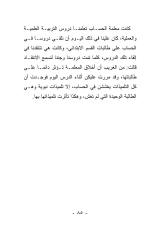 ‫ﻜﺎﻨﺕ ﻤﻌﻠﻤﺔ ﺍﻟﺤﺴـﺎﺏ ﺘﻌﻠﻤﻨـﺎ ﺩﺭﻭﺱ ﺍﻟﺘﺭﺒﻴـﺔ ﺍﻟﻌﻠﻤﻴـﺔ‬
‫ﻭﺍﻟﻌﻤﻠﻴﺔ، ﻜﺎﻥ ﻋﻠﻴﻨﺎ ﻓﻲ ﺫﻟﻙ ﺍﻟﻴـﻭﻡ ﺃﻥ ﻨﻠﻘـﻲ ﺩﺭﻭ ‪‬ـﺎ ﻓـﻲ‬
      ‫ﺴ‬
‫ﺍﻟﺤﺴﺎﺏ ﻋﻠﻰ ﻁﺎﻟﺒﺎﺕ ﺍﻟﻘﺴﻡ ﺍﻻﺒﺘﺩﺍﺌﻲ، ﻭﻜﺎﻨﺕ ﻫﻲ ﺘﻨﺘﻘﺩﻨﺎ ﻓﻲ‬
‫ﺇﻟﻘﺎﺀ ﺘﻠﻙ ﺍﻟﺩﺭﻭﺱ، ﻜﻠﻤﺎ ﺘﻤﺕ ﺩﺭﻭﺴﻨﺎ ﻭﺠﺌﻨﺎ ﻟﻨﺴﻤﻊ ﺍﻻﻨﺘﻘـﺎﺩ‬
‫ﻗﺎﻟﺕ: ﻤﻥ ﺍﻟﻐﺭﻴﺏ ﺃﻥ ﺃﺨﻼﻕ ﺍﻟﻤﻌﻠﻤـﺔ ﺘـﺅﺜﺭ ﺩﺍﺌ ‪‬ـﺎ ﻋﻠـﻰ‬
       ‫ﻤ‬
‫ﻁﺎﻟﺒﺎﺘﻬﺎ، ﻭﻗﺩ ﻤﺭﺭﺕ ﻋﻠﻴﻜﻥ ﺃﺜﻨﺎﺀ ﺍﻟﺩﺭﺱ ﺍﻟﻴﻭﻡ ﻓﻭﺠـﺩﺕ ﺃﻥ‬
‫ﻜل ﺍﻟﺘﻠﻤﻴﺫﺍﺕ ﻴﻐﺸﺸﻥ ﻓﻲ ﺍﻟﺤﺴﺎﺏ، ﺇﻻ ﺘﻠﻤﻴﺫﺍﺕ ﻨﺒﻭﻴﺔ ﻭﻫـﻲ‬
    ‫ﺍﻟﻁﺎﻟﺒﺔ ﺍﻟﻭﺤﻴﺩﺓ ﺍﻟﺘﻲ ﻟﻡ ﺘﻐﺵ، ﻭﻫﻜﺫﺍ ﺘﺄﺜﺭﺕ ﺘﻠﻤﻴﺫﺍﺘﻬﺎ ﺒﻬﺎ.‬




                         ‫- ٥٨ -‬
 