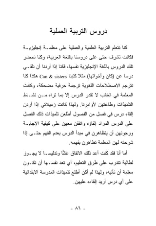 ‫ﺩﺭﻭﺱ ﺍﻟﺘﺭﺒﻴﺔ ﺍﻟﻌﻤﻠﻴﺔ‬
‫ﻜﻨﺎ ﻨﺘﻌﻠﻡ ﺍﻟﺘﺭﺒﻴﺔ ﺍﻟﻌﻠﻤﻴﺔ ﻭﺍﻟﻌﻤﻠﻴﺔ ﻋﻠﻰ ﻤﻌﻠﻤـﺔ ﺇﻨﺠﻠﻴﺯﻴـﺔ‬
‫ﻓﻜﺎﻨﺕ ﺘﺸﺭﻑ ﺤﺘﻰ ﻋﻠﻰ ﺩﺭﻭﺴﻨﺎ ﺒﺎﻟﻠﻐﺔ ﺍﻟﻌﺭﺒﻴﺔ، ﻭﻜﻨﺎ ﻨﺤ ‪‬ﺭ‬
 ‫ﻀ‬
‫ﺘﻠﻙ ﺍﻟﺩﺭﻭﺱ ﺒﺎﻟﻠﻐﺔ ﺍﻹﻨﺠﻠﻴﺯﻴﺔ ﻨﻔﺴﻬﺎ، ﻓﻜﻨﺎ ﺇﺫﺍ ﺃﺭﺩﻨﺎ ﺃﻥ ﻨﻠﻘـﻲ‬
‫ﺩﺭ ‪‬ﺎ ﻋﻥ )ﻜﺎﻥ ﻭﺃﺨﻭﺍﺘﻬﺎ( ﻤﺜﻼ ﻜﺘﺒﻨﺎ ‪ Can & sisters‬ﻫﻜﺫﺍ ﻜﻨﺎ‬
                             ‫ﹰ‬                      ‫ﺴ‬
‫ﻨﺘﺭﺠﻡ ﺍﻻﺼﻁﻼﺤﺎﺕ ﺍﻟﻠﻐﻭﻴﺔ ﺘﺭﺠﻤﺔ ﺤﺭﻓﻴﺔ ﻤﻀﺤﻜﺔ، ﻭﻜﺎﻨﺕ‬
‫ﺍﻟﻤﻌﻠﻤﺔ ﻓﻲ ﺍﻟﻐﺎﻟﺏ ﻻ ﺘﻘ ‪‬ﺭ ﺍﻟﺩﺭﺱ ﺇﻻ ﺒﻤﺎ ﺘﺭﺍﻩ ﻤـﻥ ﻨﺸـﺎﻁ‬
                             ‫ﺩ‬
‫ﺍﻟﺘﻠﻤﻴﺫﺍﺕ ﻭﻁﺎﻋﺘﻬﻥ ﻷﻭﺍﻤﺭﻨﺎ. ﻭﻟﻬﺫﺍ ﻜﺎﻨﺕ ﺯﻤﻴﻼﺘﻲ ﺇﺫﺍ ﺃﺭﺩﻥ‬
‫ﺇﻟﻘﺎﺀ ﺩﺭﺱ ﻓﻲ ﻓﺼل ﻤﻥ ﺍﻟﻔﺼﻭل ﺃﻁﻠﻌﻥ ﺘﻠﻤﻴﺫﺍﺕ ﺫﻟﻙ ﺍﻟﻔﺼل‬
‫ﻋﻠﻰ ﺍﻟﺩﺭﺱ ﺍﻟﻤﺭﺍﺩ ﺇﻟﻘﺎﺅﻩ ﻭﺍﺘﻔﻘﻥ ﻤﻌﻬﻥ ﻋﻠﻰ ﻜﻴﻔﻴﺔ ﺍﻹﺠﺎﺒـﺔ‬
‫ﻭﺭﺠﻭﻨﻬﻥ ﺃﻥ ﻴﺘﻅﺎﻫﺭﻥ ﻓﻲ ﻤﺒﺩﺃ ﺍﻟﺩﺭﺱ ﺒﻌﺩﻡ ﺍﻟﻔﻬﻡ ﺤﺘـﻰ ﺇﺫﺍ‬
                        ‫ﺸﺭﺤﺘﻪ ﻟﻬﻥ ﺍﻟﻤﻌﻠﻤﺔ ﺘﻅﺎﻫﺭﻥ ﺒﻔﻬﻤﻪ.‬
‫ﺃﻤﺎ ﺃﻨﺎ ﻓﻘﺩ ﻜﻨﺕ ﺃﻋﺩ ﺫﻟﻙ ﺍﻻﺘﻔﺎﻕ ﻏﺸﺎ ﻭﺘﺩﻟﻴ ‪‬ـﺎ ﻻ ﻴﺠـﻭﺯ‬
          ‫ﺴ‬        ‫‪‬‬
‫ﻟﻁﺎﻟﺒﺔ ﺘﺘﺩﺭﺏ ﻋﻠﻰ ﻁﺭﻕ ﺍﻟﺘﻌﻠﻴﻡ، ﺃﻱ ﺘﻌﺩ ﻨﻔﺴـﻬﺎ ﺃﻥ ﺘﻜـﻭﻥ‬
‫ﻤﻌﻠﻤﺔ ﺃﻥ ﺘﺄﺘﻴﻪ، ﻭﻟﻬﺫﺍ ﻟﻡ ﺃﻜﻥ ﺃﻁﻠﻊ ﺘﻠﻤﻴﺫﺍﺕ ﺍﻟﻤﺩﺭﺴﺔ ﺍﻻﺒﺘﺩﺍﺌﻴﺔ‬
                          ‫ﻋﻠﻰ ﺃﻱ ﺩﺭﺱ ﺃﺭﻴﺩ ﺇﻟﻘﺎﺀﻩ ﻋﻠﻴﻬﻥ.‬



                         ‫- ٦٨ -‬
 