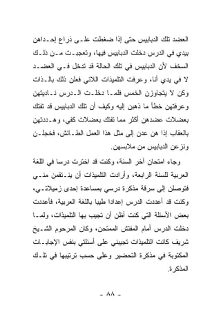 ‫ﺍﻟﻌﻀﺩ ﺘﻠﻙ ﺍﻟﺩﺒﺎﺒﻴﺱ ﺤﺘﻰ ﺇﺫﺍ ﻀﻐﻁﺕ ﻋﻠـﻰ ﺫﺭﺍﻉ ﺇﺤـﺩﺍﻫﻥ‬
‫ﺒﻴﺩﻱ ﻓﻲ ﺍﻟﺩﺭﺱ ﺩﺨﻠﺕ ﺍﻟﺩﺒﺎﺒﻴﺱ ﻓﻴﻬﺎ، ﻭﺘﻌﺠﺒـﺕ ﻤـﻥ ﺫﻟـﻙ‬
‫ﺍﻟﺴﺨﻑ ﻷﻥ ﺍﻟﺩﺒﺎﺒﻴﺱ ﻓﻲ ﺘﻠﻙ ﺍﻟﺤﺎﻟﺔ ﻗﺩ ﺘﺩﺨل ﻓـﻲ ﺍﻟﻌﻀـﺩ‬
‫ﻻ ﻓﻲ ﻴﺩﻱ ﺃﻨﺎ، ﻭﻋﺭﻓﺕ ﺍﻟﺘﻠﻤﻴﺫﺍﺕ ﺍﻟﻼﺌﻲ ﻓﻌﻠﻥ ﺫﻟﻙ ﺒﺎﻟـﺫﺍﺕ‬
‫ﻭﻜﻥ ﻻ ﻴﺘﺠﺎﻭﺯﻥ ﺍﻟﺨﻤﺱ ﻓﻠﻤـﺎ ﺩﺨﻠـﺕ ﺍﻟـﺩﺭﺱ ﻨـﺎﺩﻴﺘﻬﻥ‬
‫ﻭﻋﺭﻓﺘﻬﻥ ﺨﻁﺄ ﻤﺎ ﺫﻫﺒﻥ ﺇﻟﻴﻪ ﻭﻜﻴﻑ ﺃﻥ ﺘﻠﻙ ﺍﻟﺩﺒﺎﺒﻴﺱ ﻗﺩ ﺘﻔﺘﻙ‬
‫ﺒﻌﻀﻼﺕ ﻋﻀﺩﻫﻥ ﺃﻜﺜﺭ ﻤﻤﺎ ﺘﻔﺘﻙ ﺒﻌﻀﻼﺕ ﻜﻔﻲ، ﻭﻫـﺩﺩﺘﻬﻥ‬
‫ﺒﺎﻟﻌﻘﺎﺏ ﺇﺫﺍ ﻫﻥ ﻋﺩﻥ ﺇﻟﻰ ﻤﺜل ﻫﺫﺍ ﺍﻟﻌﻤل ﺍﻟﻁـﺎﺌﺵ، ﻓﺨﺠﻠـﻥ‬
                           ‫ﻭﻨﺯﻋﻥ ﺍﻟﺩﺒﺎﺒﻴﺱ ﻤﻥ ﻤﻼﺒﺴﻬﻥ.‬
‫ﻭﺠﺎﺀ ﺍﻤﺘﺤﺎﻥ ﺁﺨﺭ ﺍﻟﺴﻨﺔ، ﻭﻜﻨﺕ ﻗﺩ ﺍﺨﺘﺭﺕ ﺩﺭ ‪‬ﺎ ﻓﻲ ﺍﻟﻠﻐﺔ‬
          ‫ﺴ‬
‫ﺍﻟﻌﺭﺒﻴﺔ ﻟﻠﺴﻨﺔ ﺍﻟﺭﺍﺒﻌﺔ، ﻭﺃﺭﺍﺩﺕ ﺍﻟﺘﻠﻤﻴﺫﺍﺕ ﺃﻥ ﻴﻨـﺘﻘﻤﻥ ﻤﻨـﻲ‬
‫ﻓﺘﻭﺼﻠﻥ ﺇﻟﻰ ﺴﺭﻗﺔ ﻤﺫﻜﺭﺓ ﺩﺭﺴﻲ ﺒﻤﺴﺎﻋﺩﺓ ﺇﺤﺩﻯ ﺯﻤﻴﻼﺘـﻲ،‬
‫ﻭﻜﻨﺕ ﻗﺩ ﺃﻋﺩﺩﺕ ﺍﻟﺩﺭﺱ ﺇﻋﺩﺍ ‪‬ﺍ ﻁﻴ ‪‬ﺎ ﺒﺎﻟﻠﻐﺔ ﺍﻟﻌﺭﺒﻴﺔ، ﻓﺄﻋﺩﺩﺕ‬
                        ‫ﺩ ﺒ‬
‫ﺒﻌﺽ ﺍﻷﺴﺌﻠﺔ ﺍﻟﺘﻲ ﻜﻨﺕ ﺃﻅﻥ ﺃﻥ ﺘﺠﻴﺏ ﺒﻬﺎ ﺍﻟﺘﻠﻤﻴﺫﺍﺕ، ﻭﻟﻤـﺎ‬
‫ﺩﺨﻠﺕ ﺍﻟﺩﺭﺱ ﺃﻤﺎﻡ ﺍﻟﻤﻔﺘﺵ ﺍﻟﻤﻤﺘﺤﻥ، ﻭﻜﺎﻥ ﺍﻟﻤﺭﺤﻭﻡ ﺍﻟﺸـﻴﺦ‬
‫ﺸﺭﻴﻑ ﻜﺎﻨﺕ ﺍﻟﺘﻠﻤﻴﺫﺍﺕ ﺘﺠﻴﺒﻨﻲ ﻋﻠﻰ ﺃﺴﺌﻠﺘﻲ ﺒﻨﻔﺱ ﺍﻹﺠﺎﺒـﺎﺕ‬
‫ﺍﻟﻤﻜﺘﻭﺒﺔ ﻓﻲ ﻤﺫﻜﺭﺓ ﺍﻟﺘﺤﻀﻴﺭ ﻭﻋﻠﻰ ﺤﺴﺏ ﺘﺭﺘﻴﺒﻬﺎ ﻓﻲ ﺘﻠـﻙ‬
                                                ‫ﺍﻟﻤﺫﻜﺭﺓ.‬


                        ‫- ٨٨ -‬
 