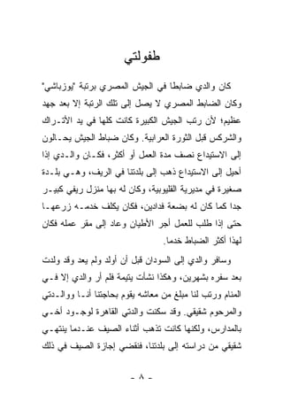 ‫ﻁﻔﻭﻟﺘﻲ‬
‫ﻜﺎﻥ ﻭﺍﻟﺩﻱ ﻀﺎﺒ ﹰﺎ ﻓﻲ ﺍﻟﺠﻴﺵ ﺍﻟﻤﺼﺭﻱ ﺒﺭﺘﺒﺔ "ﻴﻭﺯﺒﺎﺸﻲ"‬
                                 ‫ﻁ‬
‫ﻭﻜﺎﻥ ﺍﻟﻀﺎﺒﻁ ﺍﻟﻤﺼﺭﻱ ﻻ ﻴﺼل ﺇﻟﻰ ﺘﻠﻙ ﺍﻟﺭﺘﺒﺔ ﺇﻻ ﺒﻌﺩ ﺠﻬﺩ‬
‫ﻋﻅﻴﻡ؛ ﻷﻥ ﺭﺘﺏ ﺍﻟﺠﻴﺵ ﺍﻟﻜﺒﻴﺭﺓ ﻜﺎﻨﺕ ﻜﻠﻬﺎ ﻓﻲ ﻴﺩ ﺍﻷﺘـﺭﺍﻙ‬
‫ﻭﺍﻟﺸﺭﻜﺱ ﻗﺒل ﺍﻟﺜﻭﺭﺓ ﺍﻟﻌﺭﺍﺒﻴﺔ. ﻭﻜﺎﻥ ﻀﺒﺎﻁ ﺍﻟﺠﻴﺵ ﻴﺤـﺎﻟﻭﻥ‬
‫ﺇﻟﻰ ﺍﻻﺴﺘﻴﺩﺍﻉ ﻨﺼﻑ ﻤﺩﺓ ﺍﻟﻌﻤل ﺃﻭ ﺃﻜﺜﺭ، ﻓﻜـﺎﻥ ﻭﺍﻟـﺩﻱ ﺇﺫﺍ‬
‫ﺃﺤﻴل ﺇﻟﻰ ﺍﻻﺴﺘﻴﺩﺍﻉ ﺫﻫﺏ ﺇﻟﻰ ﺒﻠﺩﺘﻨﺎ ﻓﻲ ﺍﻟﺭﻴﻑ، ﻭﻫـﻲ ﺒﻠـﺩﺓ‬
‫ﺼﻐﻴﺭﺓ ﻓﻲ ﻤﺩﻴﺭﻴﺔ ﺍﻟﻘﻠﻴﻭﺒﻴﺔ، ﻭﻜﺎﻥ ﻟﻪ ﺒﻬﺎ ﻤﻨﺯل ﺭﻴﻔﻲ ﻜﺒﻴـﺭ‬
‫ﺠﺩﺍ ﻜﻤﺎ ﻜﺎﻥ ﻟﻪ ﺒﻀﻌﺔ ﻓﺩﺍﺩﻴﻥ، ﻓﻜﺎﻥ ﻴﻜﻠﻑ ﺨﺩﻤـﻪ ﺯﺭﻋﻬـﺎ‬
                                                ‫‪‬‬
‫ﺤﺘﻰ ﺇﺫﺍ ﻁﻠﺏ ﻟﻠﻌﻤل ﺃ ‪‬ﺭ ﺍﻷﻁﻴﺎﻥ ﻭﻋﺎﺩ ﺇﻟﻰ ﻤﻘﺭ ﻋﻤﻠﻪ ﻓﻜﺎﻥ‬
                               ‫ﺠ‬
                                  ‫ﻟﻬﺫﺍ ﺃﻜﺜﺭ ﺍﻟﻀﺒﺎﻁ ﺨﺩ ‪‬ﺎ.‬
                                    ‫ﻤ‬
‫ﻭﺴﺎﻓﺭ ﻭﺍﻟﺩﻱ ﺇﻟﻰ ﺍﻟﺴﻭﺩﺍﻥ ﻗﺒل ﺃﻥ ﺃﻭﻟﺩ ﻭﻟﻡ ﻴﻌﺩ ﻭﻗﺩ ﻭﻟﺩﺕ‬
‫ﺒﻌﺩ ﺴﻔﺭﻩ ﺒﺸﻬﺭﻴﻥ، ﻭﻫﻜﺫﺍ ﻨﺸﺄﺕ ﻴﺘﻴﻤﺔ ﻓﻠﻡ ﺃﺭ ﻭﺍﻟﺩﻱ ﺇﻻ ﻓـﻲ‬
‫ﺍﻟﻤﻨﺎﻡ ﻭﺭﺘﺏ ﻟﻨﺎ ﻤﺒﻠﻎ ﻤﻥ ﻤﻌﺎﺸﻪ ﻴﻘﻭﻡ ﺒﺤﺎﺠﺘﻨﺎ ﺃﻨـﺎ ﻭﻭﺍﻟـﺩﺘﻲ‬
                                               ‫‪‬‬
‫ﻭﺍﻟﻤﺭﺤﻭﻡ ﺸﻘﻴﻘﻲ. ﻭﻗﺩ ﺴﻜﻨﺕ ﻭﺍﻟﺩﺘﻲ ﺍﻟﻘﺎﻫﺭﺓ ﻟﻭﺠـﻭﺩ ﺃﺨـﻲ‬
‫ﺒﺎﻟﻤﺩﺍﺭﺱ، ﻭﻟﻜﻨﻬﺎ ﻜﺎﻨﺕ ﺘﺫﻫﺏ ﺃﺜﻨﺎﺀ ﺍﻟﺼﻴﻑ ﻋﻨـﺩﻤﺎ ﻴﻨﺘﻬـﻲ‬
‫ﺸﻘﻴﻘﻲ ﻤﻥ ﺩﺭﺍﺴﺘﻪ ﺇﻟﻰ ﺒﻠﺩﺘﻨﺎ، ﻓﻨﻘﻀﻲ ﺇﺠﺎﺯﺓ ﺍﻟﺼﻴﻑ ﻓﻲ ﺫﻟﻙ‬


                        ‫-٨-‬
 