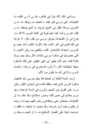 ‫ﻭﺴﺎﺀﻨﻲ ﺫﻟﻙ ﻷﻨﻪ ﻴﺩل ﻓﻲ ﻅﺎﻫﺭﻩ ﻋﻠـﻰ ﺃﻨـﻲ ﺃﻁﻠﻌـﺕ‬
‫ﺍﻟﺘﻠﻤﻴﺫﺍﺕ ﻋﻠﻰ ﺩﺭﺴﻲ ﻗﺒل ﺇﻟﻘﺎﺌـﻪ ﻓﺨﺠﻠـﺕ ﻭﺘﻭﻗﻔـﺕ ﻋـﻥ‬
‫ﺍﻟﺘﺩﺭﻴﺱ ﺒﺭﻫﺔ، ﻓﻘﺎل ﻟﻲ ﺍﻟﺸﻴﺦ ﺸﺭﻴﻑ ﻤﺎ ﺍﻟﺫﻱ ﻴﻤﻨﻌﻙ ﻋـﻥ‬
‫ﺇﻟﻘﺎﺀ ﺍﻟﺩﺭﺱ ﻭﺃﻨﺕ ﻜﻤﺎ ﻨﻌﻠﻡ ﻗﻭﻴﺔ ﻓﻲ ﺍﻟﻠﻐﺔ ﺍﻟﻌﺭﺒﻴـﺔ؟ ﻗﻠـﺕ:‬
‫ﻴﻠﻭﺡ ﻟﻲ ﺃﻥ ﺍﻟﺘﻠﻤﻴﺫﺍﺕ ﻴﻌﺭﻓﻥ ﺩﺭﺴﻲ ﻤﻥ ﻗﺒل، ﻗﺎل: ﻻ ﻏﺭﺍﺒﺔ‬
‫ﻓﻲ ﺫﻟﻙ ﻓﻨﺤﻥ ﻓﻲ ﺁﺨﺭ ﺍﻟﻌﺎﻡ، ﻭﻗﺩ ﺫﺍﻜﺭﺕ ﺍﻟﺘﻠﻤﻴـﺫﺍﺕ ﺠﻤﻴـﻊ‬
‫ﺍﻟﺩﺭﻭﺱ ﺍﺴﺘﻌﺩﺍ ‪‬ﺍ ﻟﻼﻤﺘﺤﺎﻥ. ﻗﻠﺕ، ﻭﻟﻜﻨﻬﻥ ﻴﻌـﺭﻓﻥ ﺍﻷﺠﻭﺒـﺔ‬
                                     ‫ﺩ‬
‫ﺍﻟﺘﻲ ﺤﻀﺭﺘﻬﺎ ﻓﻲ ﻤﺫﻜﺭﺓ ﺩﺭﺴﻲ ﺒﺎﻟﺫﺍﺕ، ﻗﺎل ﻭﻫل ﻴﻀـﻴﺭﻙ‬
‫ﺫﻟﻙ؟ ﻗﻠﺕ: ﻨﻌﻡ ﻷﻨﻪ ﻴﻅﻬﺭ ﻟﻲ ﺃﻨﻬﻥ ﺍﻁﻠﻌﻥ ﻋﻠﻰ ﺘﻠﻙ ﺍﻟﻤﺫﻜﺭﺓ‬
‫ﺒﺤﻴﻠﺔ ﺸﻴﻁﺎﻨﻴﺔ، ﻗﺎل: ﻻ ﺒﺄﺱ، ﻓﺎﺴﺘﻤﺭﻱ ﻓﻲ ﺩﺭﺴﻙ، ﻭﺃﺘﻤﻤﺕ‬
                    ‫ﺍﻟﺩﺭﺱ ﻭﺃﻨﺎ ﻓﻲ ﺃﺸﺩ ﻤﺎ ﻴﻜﻭﻥ ﻤﻥ ﺍﻷﻟﻡ.‬
‫ﺃﺭﺩﺕ ﺍﻟﺴﻨﺔ ﺍﻟﺘﺎﻟﻴﺔ ﺃﻥ ﺃﺤﺘﺎﻁ ﻓﻼ ﻴﻌﻠﻡ ﺒﺩﺭﺴﻲ ﺃﺤﺩ ﻓﺄﺨﻔﻴﺕ‬
‫ﻤﺫﻜﺭﺓ ﺍﻟﺩﺭﺱ ﺍﻟﺫﻱ ﻜﻨﺕ ﻤﻜﻠﻔﺔ ﺇﻟﻘﺎﺀﻩ ﻓﻲ ﺍﻤﺘﺤﺎﻥ ﺍﻟﻨﻘل، ﻭﻜﺎﻥ‬
‫ﺩﺭ ‪‬ﺎ ﻋﻠﻰ ﺍﻟﻔﺭﻕ ﺒﻴﻥ ﺍﻟﺤﺠﻡ ﻭﺍﻟﻭﺯﻥ ﻓﻲ ﺍﻟﺴﻨﺔ ﺍﻟﺭﺍﺒﻌﺔ، ﻭﻫﻭ‬
                                                  ‫ﺴ‬
‫ﺩﺭﺱ ﻴﺤﺘﺎﺝ ﺇﻟﻰ ﺤﺴﻥ ﺇﻟﻘﺎﺀ ﻭﺤﺴﻥ ﺍﺴﺘﻨﺘﺎﺝ، ﻭﻗﺩ ﻋﻠﻤـﺕ ﺃﻥ‬
‫ﺍﻟﺘﻠﻤﻴﺫﺍﺕ ﺴﻴﺘﻌﻨﺘﻥ ﻤﻌﻲ ﻭﻴﺘﻅﺎﻫﺭﻥ ﺒﻌﺩﻡ ﺍﻟﻔﻬﻡ ﻤﻬﻤﺎ ﺸـﺭﺤﺕ‬
‫ﺃﻭ ﻴﻜﺎﺒﺭﻥ ﻓﻴﻤﺎ ﺃﺭﻴﺩ ﺸﺭﺤﻪ، ﻭﻗﺩ ﺤﺼل ﻤﺎ ﺘﻭﻗﻌﺘـﻪ، ﻓﻜﻠﻤـﺎ‬
‫ﻋﺭﻀﺕ ﺸﻴ ًﺎ ﻋﻠﻰ ﺍﻟﻔﺼل ﻷﺴﺘﻨﺘﺞ ﻤﻨـﻪ ﺃﻥ ﺍﻟﺤﺠـﻡ ﻴﻤﻜـﻥ‬
                                       ‫ﺌ‬


                       ‫- ٩٨ -‬
 