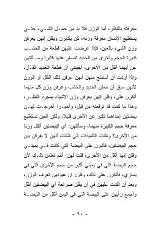 ‫ﻤﻌﺭﻓﺘﻪ ﺒﺎﻟﻨﻅﺭ، ﺃﻤﺎ ﺍﻟﻭﺯﻥ ﻓﻼ ﺒﺩ ﻤﻥ ﺤﻤـل ﺍﻟﺸـﻲﺀ ﺤﺘـﻰ‬
‫ﻴﺴﺘﻁﻴﻊ ﺍﻹﻨﺴﺎﻥ ﻤﻌﺭﻓﺔ ﻭﺯﻨﻪ، ﻜﻥ ﻴﻜﺎﺒﺭﻥ ﻭﻴﻘﻠﻥ ﺇﻨﻬﻥ ﻴﻌﺭﻓﻥ‬
‫ﻭﺯﻥ ﺍﻟﺸﻲﺀ ﺒﺎﻟﻌﻴﻥ، ﻓﺈﺫﺍ ﻋﺭﻀﺕ ﻋﻠﻴﻬﻥ ﻗﻁﻌﺔ ﻤﻥ ﺍﻟﺨﺸـﺏ‬
‫ﻜﺒﻴﺭﺓ ﺍﻟﺤﺠﻡ ﻭﺃﺨﺭﻯ ﻤﻥ ﺍﻟﺤﺩﻴﺩ ﺘﺼﻐﺭ ﻋﻨﻬﺎ ﻜﺜﻴ ‪‬ﺍ ﻭﺴـﺄﻟﺘﻬﻥ‬
          ‫ﺭ‬
‫ﻋﻥ ﺃﻴﻬﻤﺎ ﺃﺜﻘل ﻤﻥ ﺍﻷﺨﺭﻯ، ﺃﺠﺒﻨﻨﻲ ﺃﻥ ﻗﻁﻌﺔ ﺍﻟﺤﺩﻴﺩ ﺃﺜﻘـل،‬
‫ﻭﺇﺫﺍ ﺃﺭﺩﺕ ﺃﻥ ﺃﺴﺘﻨﺘﺞ ﻤﻨﻬﻥ ﺃﻨﻬﻥ ﻋﺭﻓﻥ ﺫﻟﻙ ﺍﻟﺜﻘل ﺃﻭ ﺍﻟﻭﺯﻥ‬
‫ﻷﻨﻬﻥ ﺴﺒﻕ ﺃﻥ ﺤﻤﻠﻥ ﺍﻟﺤﺩﻴﺩ ﻭﺍﻟﺨﺸﺏ ﻭﻋﺭﻓﻥ ﻭﺯﻥ ﻜل ﻤﻨﻬﻤﺎ‬
‫ﺃﻨﻜﺭﻥ ﻋﻠﻲ، ﻭﻗﻠﻥ ﺇﻨﻬﻥ ﻴﻌﺭﻓﻥ ﻭﺯﻥ ﺍﻷﺸﻴﺎﺀ ﺒﻤﺠﺭﺩ ﺍﻟﻨﻅـﺭ،‬
                                          ‫‪‬‬
‫ﻭﻫﺫﺍ ﻤﺎ ﻜﻨﺕ ﻗﺩ ﺘﻭﻗﻌﺘﻪ ﻤﻥ ﻗﺒل، ﻭﺃﺨﻴـ ‪‬ﺍ ﺃﺨﺭﺠـﺕ ﻟﻬـﻥ‬
             ‫ﺭ‬
‫ﺒﻴﻀﺘﻴﻥ ﺇﺤﺩﺍﻫﻤﺎ ﺘﻜﺒﺭ ﻋﻥ ﺍﻷﺨﺭﻯ ﻗﻠﻴﻼ، ﻭﻟﻜﻥ ﺍﻟﻌﻴﻥ ﺘﺴﺘﻁﻴﻊ‬
                   ‫ﹰ‬
‫ﻤﻌﺭﻓﺔ ﺤﺠﻡ ﺍﻟﻜﺒﻴﺭﺓ ﻤﻨﻬﻤﺎ، ﻭﺴﺄﻟﺘﻬﻥ: ﺃﻱ ﺍﻟﺒﻴﻀﺘﻴﻥ ﺃﺜﻘل ﻭﺯ ﹰﺎ‬
 ‫ﻨ‬
‫ﻤﻥ ﺍﻷﺨﺭﻯ؟ ﻭﻅﻨﺕ ﺍﻟﺘﻠﻤﻴﺫﺍﺕ ﺃﻨﻲ ﻅﻨﻨﺕ ﺃﻨﻬﻥ ﻻ ﻴﻔﺭﻗﻥ ﺒﻴﻥ‬
‫ﺤﺠﻡ ﺍﻟﺒﻴﻀﺘﻴﻥ، ﻓﺄﺸﺭﻥ ﻋﻠﻰ ﺍﻟﺒﻴﻀﺔ ﺍﻟﺘﻲ ﻜﺎﻨﺕ ﻓـﻲ ﻴﻤﻴﻨـﻲ‬
‫ﻭﻗﻠﻥ ﺇﻨﻬﺎ ﺃﺜﻘل ﻤﻥ ﺍﻷﺨﺭﻯ، ﻗﻠﺕ ﻟﻬﻥ: ﺃﻨﺘﻡ ﺘﻌﻠﻤﻥ ﺫﻟـﻙ ﻷﻥ‬
‫ﺤﺠﻡ ﺍﻟﺒﻴﻀﺔ ﺍﻟﺘﻲ ﻓﻲ ﻴﻤﻴﻨﻲ ﺃﻜﺒﺭ ﻤﻥ ﺤﺠﻡ ﺍﻷﺨﺭﻯ ﺍﻟﺘﻲ ﻓﻲ‬
‫ﻴﺴﺎﺭﻱ، ﻓﺄﻨﻜﺭﻥ ﻋﻠﻲ ﺫﻟﻙ، ﻭﻗﻠﻥ: ﺇﻥ ﻋﻴﻭﻨﻬﻥ ﺘﻌﺭﻑ ﺍﻟﻭﺯﻥ،‬
                                 ‫‪‬‬
‫ﻭﺒﻌﺩ ﺃﻥ ﺃﻜﺩﺕ ﻋﻠﻴﻬﻥ ﻓﻲ ﺃﻥ ﻴﻘﻠﻥ ﺼﺭﺍﺤﺔ ﺃﻱ ﺍﻟﺒﻴﻀﺘﻴﻥ ﺃﺜﻘل‬
‫ﻭﺃﺠﻤﻊ ﺭﺃﻴﻬﻥ ﻋﻠﻰ ﺍﻟﺒﻴﻀﺔ ﺍﻟﺘﻲ ﻓﻲ ﺍﻟﻴﻤﻥ ﺃﺜﻘل ﻤﻥ ﺍﻟﺒﻴﻀـﺔ‬


                        ‫- ٠٩ -‬
 