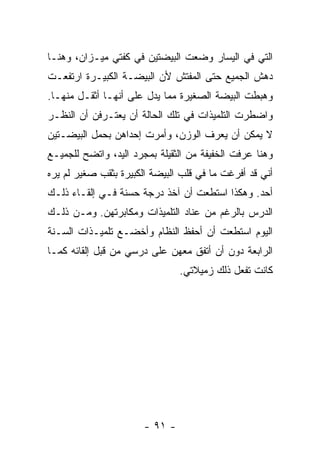 ‫ﺍﻟﺘﻲ ﻓﻲ ﺍﻟﻴﺴﺎﺭ ﻭﻀﻌﺕ ﺍﻟﺒﻴﻀﺘﻴﻥ ﻓﻲ ﻜﻔﺘﻲ ﻤﻴـﺯﺍﻥ، ﻭﻫﻨـﺎ‬
‫ﺩﻫﺵ ﺍﻟﺠﻤﻴﻊ ﺤﺘﻰ ﺍﻟﻤﻔﺘﺵ ﻷﻥ ﺍﻟﺒﻴﻀـﺔ ﺍﻟﻜﺒﻴـﺭﺓ ﺍﺭﺘﻔﻌـﺕ‬
‫ﻭﻫﺒﻁﺕ ﺍﻟﺒﻴﻀﺔ ﺍﻟﺼﻐﻴﺭﺓ ﻤﻤﺎ ﻴﺩل ﻋﻠﻰ ﺃﻨﻬـﺎ ﺃﺜﻘـل ﻤﻨﻬـﺎ.‬
‫ﻭﺍﻀﻁﺭﺕ ﺍﻟﺘﻠﻤﻴﺫﺍﺕ ﻓﻲ ﺘﻠﻙ ﺍﻟﺤﺎﻟﺔ ﺃﻥ ﻴﻌﺘـﺭﻓﻥ ﺃﻥ ﺍﻟﻨﻅـﺭ‬
‫ﻻ ﻴﻤﻜﻥ ﺃﻥ ﻴﻌﺭﻑ ﺍﻟﻭﺯﻥ، ﻭﺃﻤﺭﺕ ﺇﺤﺩﺍﻫﻥ ﺒﺤﻤل ﺍﻟﺒﻴﻀـﺘﻴﻥ‬
‫ﻭﻫﻨﺎ ﻋﺭﻓﺕ ﺍﻟﺨﻔﻴﻔﺔ ﻤﻥ ﺍﻟﺜﻘﻴﻠﺔ ﺒﻤﺠﺭﺩ ﺍﻟﻴﺩ، ﻭﺍﺘﻀﺢ ﻟﻠﺠﻤﻴـﻊ‬
‫ﺃﻨﻲ ﻗﺩ ﺃﻓﺭﻏﺕ ﻤﺎ ﻓﻲ ﻗﻠﺏ ﺍﻟﺒﻴﻀﺔ ﺍﻟﻜﺒﻴﺭﺓ ﺒﺜﻘﺏ ﺼﻐﻴﺭ ﻟﻡ ﻴﺭﻩ‬
‫ﺃﺤﺩ. ﻭﻫﻜﺫﺍ ﺍﺴﺘﻁﻌﺕ ﺃﻥ ﺁﺨﺫ ﺩﺭﺠﺔ ﺤﺴﻨﺔ ﻓـﻲ ﺇﻟﻘـﺎﺀ ﺫﻟـﻙ‬
‫ﺍﻟﺩﺭﺱ ﺒﺎﻟﺭﻏﻡ ﻤﻥ ﻋﻨﺎﺩ ﺍﻟﺘﻠﻤﻴﺫﺍﺕ ﻭﻤﻜﺎﺒﺭﺘﻬﻥ. ﻭﻤـﻥ ﺫﻟـﻙ‬
‫ﺍﻟﻴﻭﻡ ﺍﺴﺘﻁﻌﺕ ﺃﻥ ﺃﺤﻔﻅ ﺍﻟﻨﻅﺎﻡ ﻭﺃﺨﻀـﻊ ﺘﻠﻤﻴـﺫﺍﺕ ﺍﻟﺴـﻨﺔ‬
‫ﺍﻟﺭﺍﺒﻌﺔ ﺩﻭﻥ ﺃﻥ ﺃﺘﻔﻕ ﻤﻌﻬﻥ ﻋﻠﻰ ﺩﺭﺴﻲ ﻤﻥ ﻗﺒل ﺇﻟﻘﺎﺌﻪ ﻜﻤـﺎ‬
                                ‫ﻜﺎﻨﺕ ﺘﻔﻌل ﺫﻟﻙ ﺯﻤﻴﻼﺘﻲ.‬




                       ‫- ١٩ -‬
 