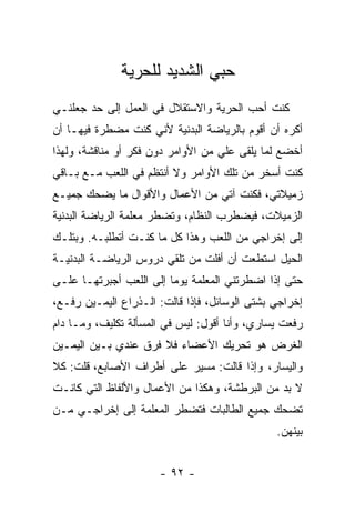 ‫ﺤﺒﻲ ﺍﻟﺸﺩﻴﺩ ﻟﻠﺤﺭﻴﺔ‬
‫ﻜﻨﺕ ﺃﺤﺏ ﺍﻟﺤﺭﻴﺔ ﻭﺍﻻﺴﺘﻘﻼل ﻓﻲ ﺍﻟﻌﻤل ﺇﻟﻰ ﺤﺩ ﺠﻌﻠﻨـﻲ‬
‫ﺃﻜﺭﻩ ﺃﻥ ﺃﻗﻭﻡ ﺒﺎﻟﺭﻴﺎﻀﺔ ﺍﻟﺒﺩﻨﻴﺔ ﻷﻨﻲ ﻜﻨﺕ ﻤﻀﻁﺭﺓ ﻓﻴﻬـﺎ ﺃﻥ‬
‫ﺃﺨﻀﻊ ﻟﻤﺎ ﻴﻠﻘﻰ ﻋﻠﻲ ﻤﻥ ﺍﻷﻭﺍﻤﺭ ﺩﻭﻥ ﻓﻜﺭ ﺃﻭ ﻤﻨﺎﻗﺸﺔ، ﻭﻟﻬﺫﺍ‬
                                   ‫‪‬‬
‫ﻜﻨﺕ ﺃﺴﺨﺭ ﻤﻥ ﺘﻠﻙ ﺍﻷﻭﺍﻤﺭ ﻭﻻ ﺃﻨﺘﻅﻡ ﻓﻲ ﺍﻟﻠﻌﺏ ﻤـﻊ ﺒـﺎﻗﻲ‬
‫ﺯﻤﻴﻼﺘﻲ، ﻓﻜﻨﺕ ﺁﺘﻲ ﻤﻥ ﺍﻷﻋﻤﺎل ﻭﺍﻷﻗﻭﺍل ﻤﺎ ﻴﻀﺤﻙ ﺠﻤﻴـﻊ‬
‫ﺍﻟﺯﻤﻴﻼﺕ، ﻓﻴﻀﻁﺭﺏ ﺍﻟﻨﻅﺎﻡ، ﻭﺘﻀﻁﺭ ﻤﻌﻠﻤﺔ ﺍﻟﺭﻴﺎﻀﺔ ﺍﻟﺒﺩﻨﻴﺔ‬
‫ﺇﻟﻰ ﺇﺨﺭﺍﺠﻲ ﻤﻥ ﺍﻟﻠﻌﺏ ﻭﻫﺫﺍ ﻜل ﻤﺎ ﻜﻨـﺕ ﺃﺘﻁﻠﺒـﻪ. ﻭﺒﺘﻠـﻙ‬
‫ﺍﻟﺤﻴل ﺍﺴﺘﻁﻌﺕ ﺃﻥ ﺃﻓﻠﺕ ﻤﻥ ﺘﻠﻘﻲ ﺩﺭﻭﺱ ﺍﻟﺭﻴﺎﻀـﺔ ﺍﻟﺒﺩﻨﻴـﺔ‬
‫ﺤﺘﻰ ﺇﺫﺍ ﺍﻀﻁﺭﺘﻨﻲ ﺍﻟﻤﻌﻠﻤﺔ ﻴﻭ ‪‬ﺎ ﺇﻟﻰ ﺍﻟﻠﻌﺏ ﺃﺠﺒﺭﺘﻬـﺎ ﻋﻠـﻰ‬
                         ‫ﻤ‬
‫ﺇﺨﺭﺍﺠﻲ ﺒﺸﺘﻰ ﺍﻟﻭﺴﺎﺌل، ﻓﺈﺫﺍ ﻗﺎﻟﺕ: ﺍﻟـﺫﺭﺍﻉ ﺍﻟﻴﻤـﻴﻥ ﺭﻓـﻊ،‬
‫ﺭﻓﻌﺕ ﻴﺴﺎﺭﻱ، ﻭﺃﻨﺎ ﺃﻗﻭل: ﻟﻴﺱ ﻓﻲ ﺍﻟﻤﺴﺄﻟﺔ ﺘﻜﻠﻴﻑ، ﻭﻤـﺎ ﺩﺍﻡ‬
‫ﺍﻟﻐﺭﺽ ﻫﻭ ﺘﺤﺭﻴﻙ ﺍﻷﻋﻀﺎﺀ ﻓﻼ ﻓﺭﻕ ﻋﻨﺩﻱ ﺒـﻴﻥ ﺍﻟﻴﻤـﻴﻥ‬
‫ﻭﺍﻟﻴﺴﺎﺭ، ﻭﺇﺫﺍ ﻗﺎﻟﺕ: ﻤﺴﻴﺭ ﻋﻠﻰ ﺃﻁﺭﺍﻑ ﺍﻷﺼﺎﺒﻊ، ﻗﻠﺕ: ﻜﻼ‬
‫ﻻ ﺒﺩ ﻤﻥ ﺍﻟﺒﺭﻁﺸﺔ، ﻭﻫﻜﺫﺍ ﻤﻥ ﺍﻷﻋﻤﺎل ﻭﺍﻷﻟﻔﺎﻅ ﺍﻟﺘﻲ ﻜﺎﻨـﺕ‬
‫ﺘﻀﺤﻙ ﺠﻤﻴﻊ ﺍﻟﻁﺎﻟﺒﺎﺕ ﻓﺘﻀﻁﺭ ﺍﻟﻤﻌﻠﻤﺔ ﺇﻟﻰ ﺇﺨﺭﺍﺠـﻲ ﻤـﻥ‬
                                               ‫ﺒﻴﻨﻬﻥ.‬


                      ‫- ٢٩ -‬
 