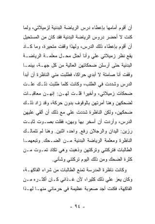 ‫ﺃﻥ ﺃﻗﻭﻡ ﺃﻤﺎﻤﻬﺎ ﺒﺈﻋﻁﺎﺀ ﺩﺭﺱ ﺍﻟﺭﻴﺎﻀﺔ ﺍﻟﺒﺩﻨﻴﺔ ﻟﺯﻤﻴﻼﺘﻲ، ﻭﻟﻤﺎ‬
‫ﻜﻨﺕ ﻻ ﺃﺤﻀﺭ ﺩﺭﻭﺱ ﺍﻟﺭﻴﺎﻀﺔ ﺍﻟﺒﺩﻨﻴﺔ ﻓﻘﺩ ﻜﺎﻥ ﻤﻥ ﺍﻟﻤﺴﺘﺤﻴل‬
‫ﺃﻥ ﺃﻗﻭﻡ ﺒﺈﻋﻁﺎﺀ ﺫﻟﻙ ﺍﻟﺩﺭﺱ، ﻭﻟﻬﺫﺍ ﻭﻗﻔﺕ ﻤﺘﺤﻴﺭﺓ، ﻭﻤﺎ ﻜـﺎﺩ‬
‫ﻴﻘﻊ ﻨﻅﺭ ﺯﻤﻴﻼﺘﻲ ﻋﻠﻲ ﻭﺃﻨﺎ ﺃﺤﺘل ﻤﺤـل ﻤﻌﻠﻤـﺔ ﺍﻟﺭﻴﺎﻀـﺔ‬
                               ‫‪‬‬
‫ﺍﻟﺒﺩﻨﻴﺔ ﺤﺘﻰ ﺃﺭﺴﻠﻥ ﻀﺤﻜﺎﺘﻬﻥ ﺍﻟﻌﺎﻟﻴﺔ ﻤﻥ ﻜل ﺠﻬـﺔ، ﺒﻴﻨﻤـﺎ‬
‫ﻭﻗﻔﺕ ﺃﻨﺎ ﺼﺎﻤﺘﺔ ﻻ ﺃﺒﺩﻱ ﺤﺭﺍ ﹰﺎ، ﻓﻁﻠﺒﺕ ﻤﻨﻲ ﺍﻟﻨﺎﻅﺭﺓ ﺃﻥ ﺃﺒﺩﺃ‬
                            ‫ﻜ‬
‫ﺍﻟﺩﺭﺱ ﻭﺸﺩﺩﺕ ﻓﻲ ﺍﻟﻁﻠﺏ، ﻭﻜﺎﻨﺕ ﻜﻠﻤﺎ ﻁﻠﺒﺕ ﺫﻟـﻙ ﻋﻠـﺕ‬
‫ﻀﺤﻜﺎﺕ ﺯﻤﻴﻼﺘﻲ، ﻭﺃﺨﻴ ‪‬ﺍ ﻗﻠـﺕ ﻟﻬـﻥ: ﺇﻨﻬـﻥ ﻤﻌﺎﻗﺒـﺎﺕ‬
                           ‫ﺭ‬
‫ﻟﻀﺤﻜﻬﻥ ﻭﻫﻨﺎ ﺃﻤﺭﺘﻬﻥ ﺒﺎﻟﻭﻗﻭﻑ ﺒﺩﻭﻥ ﺤﺭﻜﺔ، ﻭﻗﺩ ﺯﺍﺩ ﺫﻟـﻙ‬
‫ﻀﺤﻜﻬﻥ، ﻭﻟﻜﻥ ﺍﻟﻨﺎﻅﺭﺓ ﺸﺩﺩﺕ ﻋﻠﻲ ﻤﻊ ﺫﻟﻙ ﺃﻥ ﺃﻟﻘﻲ ﻋﻠﻴﻬﻥ‬
                     ‫‪‬‬
‫ﺍﻟﺩﺭﺱ، ﻭﺃﺭﺩﺕ ﺃﻥ ﺃﺴﺨﺭ ﺒﻬﺎ ﻭﺒﻬﻥ، ﻓﻘﻠﺕ ﺒﺼـﻭﺕ ﺜﺎﺒـﺕ‬
‫ﺭﺯﻴﻥ: ﺍﻟﻴﺩﺍﻥ ﻭﺍﻟﺭﺠﻼﻥ ﺭﻓﻊ. ﻭﺍﺤﺩ، ﺍﺜﻨﻴﻥ. ﻭﻫﻨﺎ ﻟﻡ ﺘﺘﻤﺎﻟـﻙ‬
‫ﺍﻟﻨﺎﻅﺭﺓ ﻭﻤﻌﻠﻤﺔ ﺍﻟﺭﻴﺎﻀﺔ ﺍﻟﺒﺩﻨﻴﺔ ﻤـﻥ ﺍﻟﻀـﺤﻙ. ﻭﺘﺒﻌﻬﻤـﺎ‬
‫ﺍﻟﻁﺎﻟﺒﺎﺕ ﻓﺘﺭﻜﺘﻨﻲ ﻭﺘﺭﻜﺘﻬﻥ ﻭﺫﻫﺒﺕ ﻭﻫﻲ ﺘﻜﺎﺩ ﺘﻤـﻭﺕ ﻤـﻥ‬
              ‫ﻜﺜﺭﺓ ﺍﻟﻀﺤﻙ ﻭﻤﻥ ﺫﻟﻙ ﺍﻟﻴﻭﻡ ﺘﺭﻜﺘﻨﻲ ﻭﺸﺄﻨﻲ.‬
‫ﻭﻜﺎﻨﺕ ﻨﺎﻅﺭﺓ ﺍﻟﻤﺩﺭﺴﺔ ﺘﻤﻨﻊ ﺍﻟﻁﺎﻟﺒﺎﺕ ﻤﻥ ﺸﺭﺍﺀ ﺍﻟﻔﺎﻜﻬـﺔ،‬
‫ﻭﻜﺎﻥ ﻴﻌﺯ ﻋﻠﻲ ﺫﻟﻙ ﻜﺜﻴ ‪‬ﺍ، ﻷﻥ ﻏـﺫﺍﺌﻲ ﻜـﺎﻥ ﺃﻜﺜـﺭﻩ ﻤـﻥ‬
                            ‫ﺭ‬         ‫‪‬‬
‫ﺍﻟﻔﺎﻜﻬﺔ، ﻓﻜﻨﺕ ﺃﺠﺩ ﺼﻌﻭﺒﺔ ﻋﻅﻴﻤﺔ ﻓﻲ ﺤﺭﻤﺎﻨﻲ ﻤﻨﻬـﺎ ﻟﻬـﺫﺍ‬


                       ‫- ٤٩ -‬
 