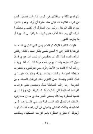 ‫ﺒﺸﺭﺍﺀ ﺒﺭﺘﻘﺎﻟﺔ ﺃﻭ ﺒﺭﺘﻘﺎﻟﺘﻴﻥ ﻓﻲ ﺍﻟﻴﻭﻡ، ﺃﻤﺎ ﻭﺃﻨﺕ ﺘﻤﻨﻌﻴﻥ ﺍﻟﺨﺩﻡ‬
             ‫ِ‬
‫ﻤﻥ ﺸﺭﺍﺀ ﺍﻟﻔﺎﻜﻬﺔ ﻟﻨﺎ، ﻓﺈﻨﻲ ﻤﻀـﻁﺭﺓ ﺃﻥ ﺃﺭﺸـﻭﻫﻡ ﺒـﺎﻟﻨﻘﻭﺩ‬
‫ﻟﺸﺭﺍﺀ ﺫﻟﻙ ﺍﻟﺒﺭﺘﻘﺎل، ﻭﻟﻴﺱ ﻤﻥ ﺍﻟﻤﻌﻘﻭل ﺃﻥ ﺃﻜﻠﻔﻬـﻡ ﻤﺨﺎﻟﻔـﺔ‬
‫ﺃﻤﺭﻙ ﻜل ﻴﻭﻡ، ﻓﺄﻨﺎ ﺃﻁﻠﺏ ﻤﻨﻬﻡ ﺸﺭﺍﺀ ﻤﺎ ﻴﻜﻔﻴﻨـﻲ ﺸـﻬ ‪‬ﺍ ﺃﻭ‬
    ‫ﺭ‬
                                         ‫ﻤﺎ ﻴﻘﺎﺭﺏ ﺍﻟﺸﻬﺭ.‬
‫ﻓﻜﺭﺕ ﺍﻟﻨﺎﻅﺭﺓ ﻗﻠﻴﻼ، ﺜﻡ ﻗﺎﻟﺕ: ﻭﻤﻥ ﺍﻟﺫﻱ ﺍﺸﺘﺭﻯ ﻟﻙ ﻫـﺫﺍ‬
                                 ‫ﹰ‬
‫ﺍﻟﺒﺭﺘﻘﺎل؟ ﻗﻠﺕ: ﺇﻨﻲ ﻻ ﺃﺴﻤﺢ ﻟﻨﻔﺴﻲ ﺒﺫﻜﺭ ﺍﺴﻤﻪ، ﻗﺎﻟﺕ: ﻭﻟﻜﻨﻲ‬
‫ﺁﻤﺭﻙ. ﻗﻠﺕ: ﻜﻼ.. ﻟﻙ ﺃﻥ ﺘﻌﺎﻗﺒﻴﻨﻨﻲ ﺇﻥ ﺸﺌﺕ ﺃﻤﺎ ﻏﻴﺭﻱ ﻓـﻼ‬
‫ﺴﺒﻴل ﻟﻙ ﻋﻠﻴﻪ، ﻭﻟﺴﺕ ﺃﺒﻭﺡ ﺒﺎﺴﻤﻪ ﻤﻬﻤﺎ ﻜﺎﻨـﺕ ﺍﻟﻅـﺭﻭﻑ،‬
‫ﻭﺭﺃﺕ ﺃﻨﻪ ﻻ ﻓﺎﺌﺩﺓ ﻤﻥ ﺍﻷﺨﺫ ﻭﺍﻟﺭﺩ ﻤﻌﻲ ﻓﺘﺭﻜﺘﻨﻲ، ﻭﺃﺤﻀﺭﺕ‬
‫ﻀﺎﺒﻁﺔ ﺍﻟﻤﺩﺭﺴﺔ، ﻭﻜﺎﻨﺕ ﺴﻴﺩﺓ ﻨﻤﺴﺎﻭﻴﺔ، ﻭﻁﻠﺒـﺕ ﻤﻨﻬـﺎ ﺃﻥ‬
‫ﺘﺴﺄل ﺍﻟﺨﺩﻡ ﻭﺘﺒﺤﺙ ﻋﻤﻥ ﺍﺸﺘﺭﻯ ﺫﻟﻙ ﺍﻟﺒﺭﺘﻘﺎل ﻟﺘﻔﺼﻠﻪ ﻤـﻥ‬
‫ﺍﻟﻤﺩﺭﺴﺔ، ﻭﻤﺎ ﺯﺍﻟﺕ ﺍﻟﻀﺎﺒﻁﺔ ﺘﺴﺄل ﻭﺘﺘﺠﺴﺱ ﺤﺘﻰ ﻋﺭﻓـﺕ‬
‫ﺍﻟﻔ ‪‬ﺍﺸﺔ ﺍﻟﻤﺴﻜﻴﻨﺔ ﺍﻟﺘﻲ ﺍﺸﺘﺭﺕ ﺫﻟـﻙ ﺍﻟﺒﺭﺘﻘـﺎل، ﻭﺃﺭﺍﺩﺕ ﺃﻥ‬
                                                 ‫ﺭ‬
‫ﺘﻘﺩﻤﻬﺎ ﻟﻠﻨﺎﻅﺭﺓ ﻭﻤﺎ ﻜﺎﺩ ﻴﺼﻠﻨﻲ ﺍﻟﺨﺒﺭ ﺤﺘـﻰ ﺠـﻥ ﺠﻨـﻭﻨﻲ،‬
‫ﻭﺃﺸﻔﻘﺕ ﺃﻥ ﺘﻔﺼل ﺘﻠﻙ ﺍﻟﻤﺴـﻜﻴﻨﺔ ﺒﺴـﺒﺒﻲ ﻓﺄﺴـﺭﻋﺕ ﺇﻟـﻰ‬
‫ﺍﻟﻀﺎﺒﻁﺔ، ﻭﻜﺎﻨﺕ ﺘﺨﺸﺎﻨﻲ ﻭﺘﺤﺒﻨﻲ ﻓﻲ ﺁﻥ ﻭﺍﺤﺩ، ﻓﻘﻠـﺕ ﻟﻬـﺎ‬
‫ﺃﺭﺠﻭﻙ ﺃﻻ ﺘﺨﺒﺭﻱ ﺍﻟﻨﺎﻅﺭﺓ ﺒﺎﺴﻡ ﺍﻟﻔ ‪‬ﺍﺸﺔ ﺍﻟﻤﺴﻜﻴﻨﺔ، ﻭﺴﺄﺫﻫﺏ‬
                    ‫ﺭ‬


                        ‫- ٦٩ -‬
 