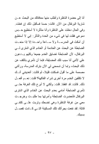 ‫ﺃﻨﺎ ﺇﻟﻰ ﺤﻀﺭﺓ ﺍﻟﻨﺎﻅﺭﺓ ﻭﺃﻁﻠﺏ ﻤﻨﻬﺎ ﻤﻌﺎﻓﺎﺘﻙ ﻤﻥ ﺍﻟﺒﺤﺙ ﻋـﻥ‬
‫ﺸﺎﺭﻴﺔ ﺍﻟﺒﺭﺘﻘﺎل ﻤﻥ ﺍﻵﻥ. ﻗﺎﻟﺕ: ﺤﺴ ﹰﺎ ﻓﺴﺄﻗﺒل ﺫﻟﻙ ﺇﻥ ﻓﻌﻠﺕ.‬
                     ‫ﻨ‬
‫ﻭﻓﻲ ﺍﻟﺤﺎل ﺩﺨﻠﺕ ﻋﻠﻰ ﺍﻟﻨﺎﻅﺭﺓ ﻭﺃﻨﺎ ﻤﺘﺄﺜﺭﺓ ﻻ ﺃﺴﺘﻁﻴﻊ ﺤـﺒﺱ‬
‫ﺩﻤﻭﻋﻲ ﻓﻘﻠﺕ ﻟﻬﺎ ﻓﻲ ﺸﻲﺀ ﻤﻥ ﺍﻟﺤﺩﺓ ﻭﺍﻟﺘﺄﺜﺭ: ﺇﻨﻲ ﻻ ﺃﺴﺘﻁﻴﻊ‬
‫ﺃﻥ ﺃﻤﻜﺙ ﻓﻲ ﺍﻟﻤﺩﺭﺴـﺔ ﻭﻻ ﺴـﺎﻋﺔ ﻭﺍﺤـﺩﺓ ﺇﻻ ﺇﺫﺍ ﻤﻨﻌـﺕ‬
‫ﺍﻟﻀﺎﺒﻁﺔ ﻋﻥ ﺍﻟﺒﺤﺙ ﻋﻥ ﺍﻟﺨﺎﺩﻤﺔ ﺃﻭ ﺍﻟﺨﺎﺩﻡ ﺍﻟﺫﻱ ﺍﺸﺘﺭﻯ ﻟـﻲ‬
‫ﺍﻟﺒﺭﺘﻘﺎل، ﻷﻥ ﺍﻟﻀﺎﺒﻁﺔ ﺘﻀﺎﻴﻕ ﺍﻟﺨﺩﻡ ﺠﻤﻴ ‪‬ﺎ ﻭﻜﻠﻬﻡ ﻴـﺩﻋﻭﻥ‬
              ‫ﻌ‬
‫ﻋﻠﻲ ﻷﻨﻨﻲ ﺃﻨﺎ ﺴﺒﺏ ﺘﻠﻙ ﺍﻟﻤﻀﺎﻴﻘﺔ، ﻓﺈﻤﺎ ﺃﻥ ﺘﺄﻤﺭﻱ ﺒﺎﻟﻜﻑ ﻋﻥ‬
                                                  ‫‪‬‬
‫ﺫﻟﻙ ﺍﻟﺒﺤﺙ، ﻭﺇﻤﺎ ﺃﻥ ﺘﺴﻤﺤﻲ ﻟﻲ ﺍﻵﻥ ﺒﺘﺭﻙ ﺍﻟﻤﺩﺭﺴﺔ، ﻭﺭﺃﺘﻨﻲ‬
‫ﻤﺼﻤﻤﺔ ﻋﻠﻰ ﻤﺎ ﺃﻗﻭل ﻓﺴﻜﺘﺕ ﻗﻠﻴﻼ، ﺜﻡ ﻗﺎﻟﺕ: ﺃﺘﻌﺩﻴﻨﻨﻲ ﺃﻨـﻙ‬
                        ‫ﹰ‬
‫ﻻ ﺘﻜﻠﻔﻴﻥ ﺍﻟﺨﺩﻡ ﻤﺭﺓ ﺃﺨﺭﻯ ﺸﺭﺍﺀ ﺍﻟﻔﺎﻜﻬﺔ؟ ﻗﻠﺕ: ﻨﻌـﻡ ﺃﻓﻌـل‬
‫ﺫﻟﻙ. ﻗﺎﻟﺕ: ﻗﺩ ﺍﺘﻔﻘﻨﺎ. ﻗﻠﺕ: ﻭﻟﻜﻨﻲ ﻻ ﺃﺒﺭﺡ ﺘﻠﻙ ﺍﻟﻐﺭﻓﺔ ﺤﺘـﻰ‬
‫ﺘﺄﻤﺭﻱ ﺍﻟﻀﺎﺒﻁﺔ ﺃﻤﺎﻤﻲ ﺒﻌﺩﻡ ﺍﻟﺒﺤﺙ ﻋﻥ ﺍﻟﺨﺎﺩﻡ ﺍﻟﺫﻱ ﺍﺸﺘﺭﻯ‬
‫ﺍﻟﺒﺭﺘﻘﺎل ﻓﺄﺤﻀﺭﺕ ﺍﻟﻀﺎﺒﻁﺔ ﻭﺃﻤﺭﺘﻬﺎ ﺒﻤﺎ ﻁﻠﺒـﺕ ﻭﺨﺭﺠـﺕ‬
‫ﻤﻌﻲ ﻤﻥ ﻏﺭﻓﺔ ﺍﻟﻨﺎﻅﺭﺓ ﻭﻫﻲ ﺘﻀﺤﻙ ﻭﺘﺭﺒﺕ ﻋﻠـﻰ ﻜﺘﻔـﻲ‬
‫ﻗﺎﺌﻠﺔ: ﻟﻘﺩ ﻨﻔﻌﺕ ﺒﺠﺭﺃﺘﻙ ﺘﻠﻙ ﺍﻟﻤﺴﻜﻴﻨﺔ ﺍﻟﺘـﻲ ﻜـﺎﺩﺕ ﺘﻔﺼـل‬
                                                ‫ﺒﺴﺒﺒﻙ.‬




                       ‫- ٧٩ -‬
 